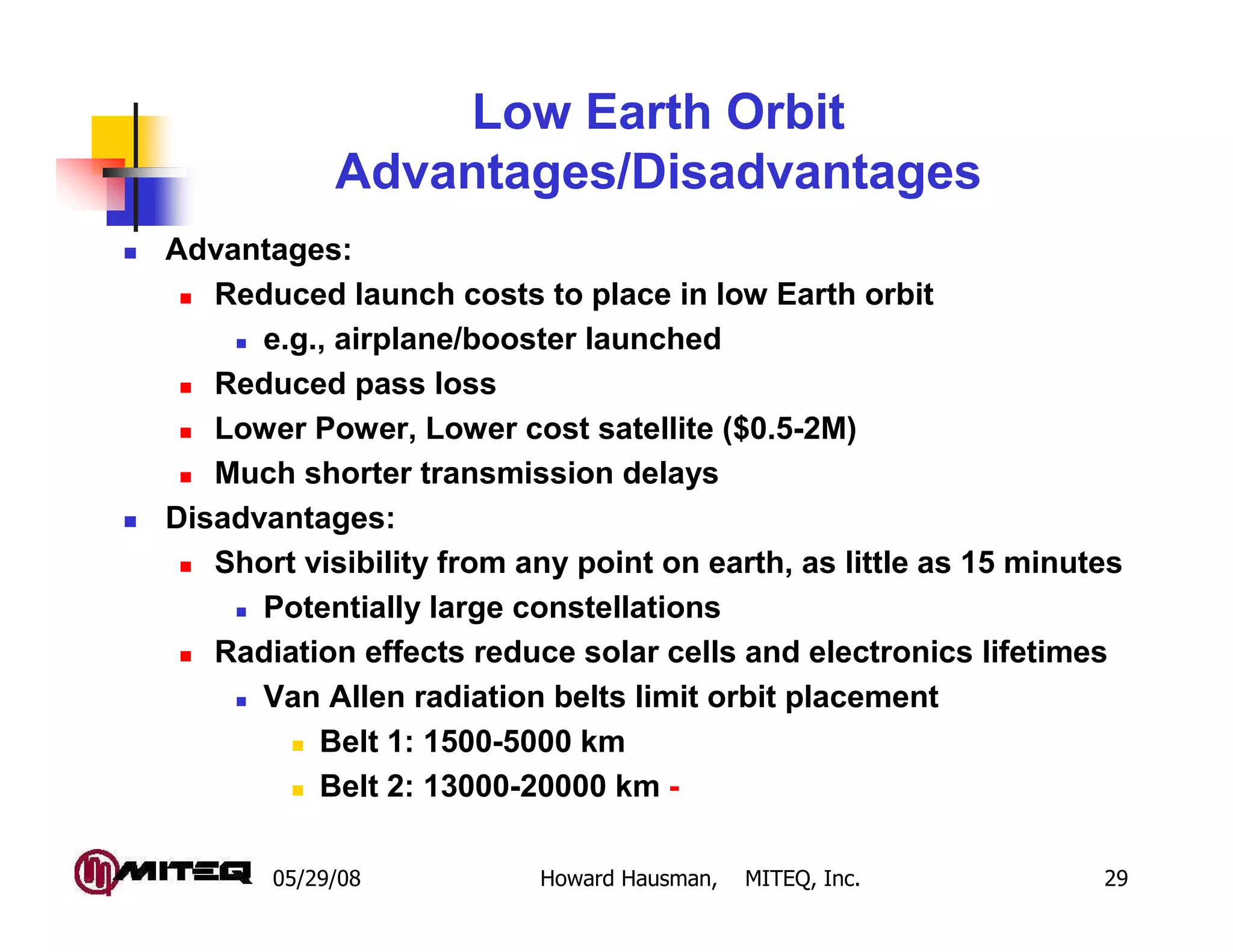 Low Earth Orbit
            Advantages/Disadvantages
Advantages:
   Reduced launch costs to place in low Earth orbit
      e.g., airplane/booster launched
   Reduced pass loss
   Lower Power, Lower cost satellite ($0.5-2M)
   Much shorter transmission delays
Disadvantages:
   Short visibility from any point on earth, as little as 15 minutes
      Potentially large constellations
   Radiation effects reduce solar cells and electronics lifetimes
      Van Allen radiation belts limit orbit placement
          Belt 1: 1500-5000 km
          Belt 2: 13000-20000 km -

       05/29/08           Howard Hausman,   MITEQ, Inc.           29
 