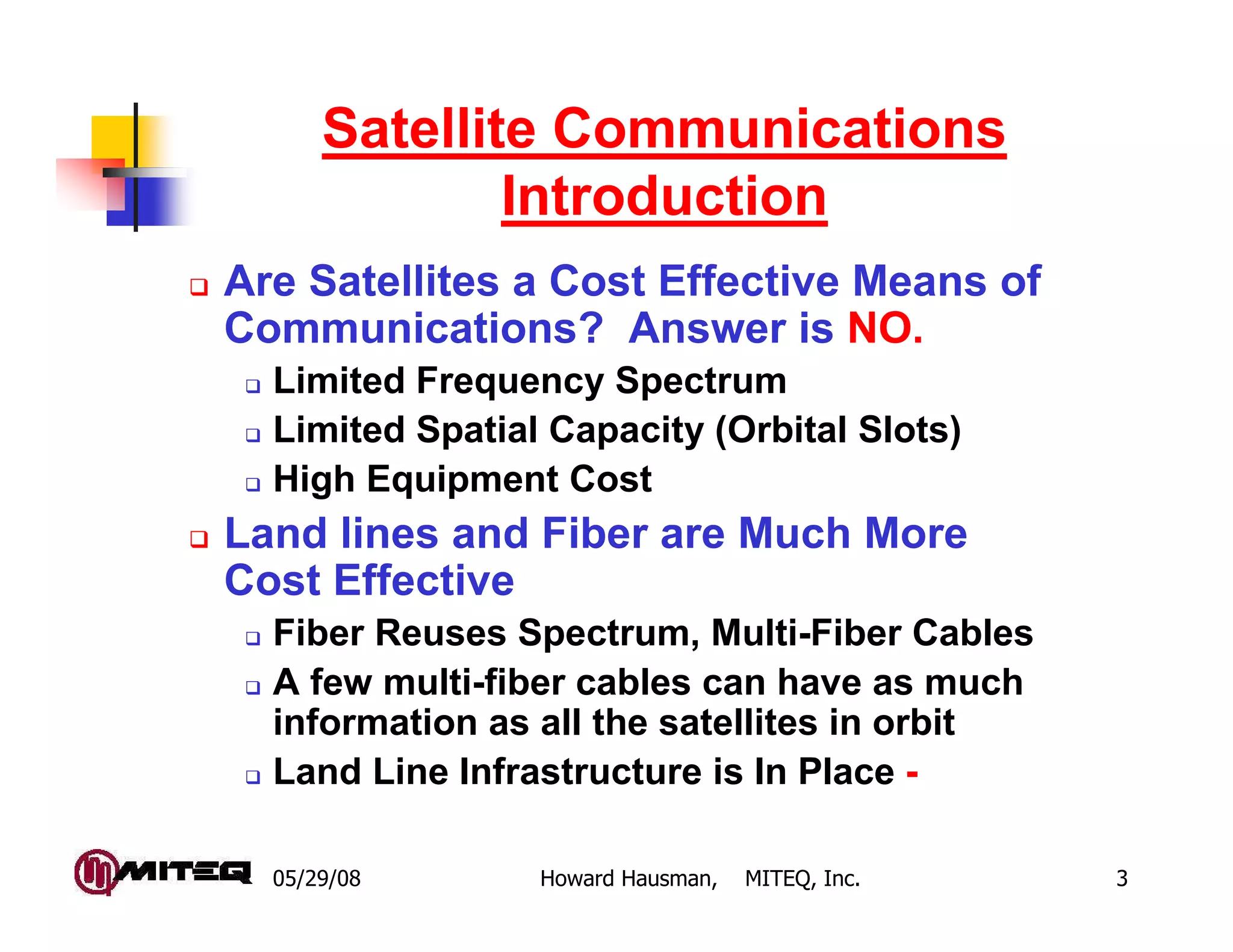 Satellite Communications
              Introduction
Are Satellites a Cost Effective Means of
Communications? Answer is NO.
  Limited Frequency Spectrum
  Limited Spatial Capacity (Orbital Slots)
  High Equipment Cost
Land lines and Fiber are Much More
Cost Effective
  Fiber Reuses Spectrum, Multi-Fiber Cables
  A few multi-fiber cables can have as much
  information as all the satellites in orbit
  Land Line Infrastructure is In Place -

  05/29/08       Howard Hausman,   MITEQ, Inc.   3
 