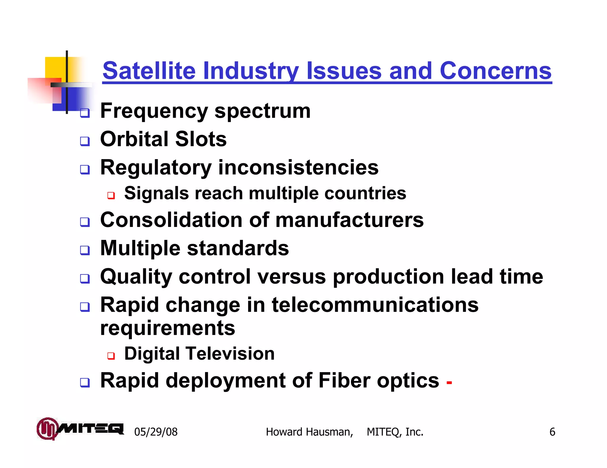 Satellite Industry Issues and Concerns
Frequency spectrum
Orbital Slots
Regulatory inconsistencies
  Signals reach multiple countries
Consolidation of manufacturers
Multiple standards
Quality control versus production lead time
Rapid change in telecommunications
requirements
  Digital Television
Rapid deployment of Fiber optics -

   05/29/08       Howard Hausman,   MITEQ, Inc.   6
 