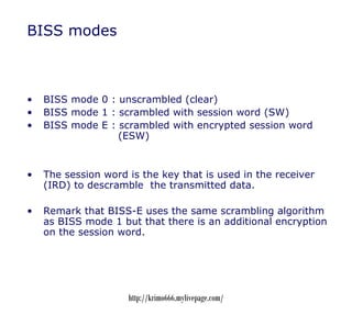 BISS modes



•   BISS mode 0 : unscrambled (clear)
•   BISS mode 1 : scrambled with session word (SW)
•   BISS mode E : s...