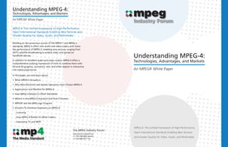 Understanding MPEG-4:
Technologies, Advantages, and Markets

An MPEGIF White Paper

MPEG-4: The Unified Framework of High-Performance,
Open International Standards Enabling New Services and
Greater Quality for Video, Audio, and Multimedia

Building on the enormous success of the MPEG-1 and MPEG-2
standards, MPEG-4 offers new audio and video codecs with twice
the performance of MPEG-2, enabling new services ranging from
HDTV satellite broadcasting to mobile video and games on
handheld devices.
                                                                                    Understanding MPEG-4:
In addition to excellent audio and video codecs, MPEG-4 offers a
comprehensive unifying framework of tools to combine them with
                                                                                    Technologies, Advantages, and Markets
2D and 3D graphics, animation, text, and other objects in interactive
rich media experiences.                                                             An MPEGIF White Paper
In this paper, you will learn about:

§ What MPEG-4 Actually Is

§ Why Manufacturers and System Operators Have Chosen MPEG-4

§ Applications and Markets for MPEG-4

§ How MPEG-4 Relates to Other Standards

§ What's in the MPEG-4 Standard and How It Evolves

§ MPEGIF and the MP4 Logo Program

§ Answers To Common Questions on MPEG-4:

  - Licensing

  - How MPEG-4 Relates to Other Codecs

  - Interactive TV and MHP

                                                                                    MPEG-4: The Unified Framework of High-Performance,
                                                          The MPEG Industry Forum
                                                          http://www.mpegif.org
                                                                                    Open International Standards Enabling New Services
                                                          +1 510-744-4025 phone
                                                                                    and Greater Quality for Video, Audio, and Multimedia
                                                          +1 510-608-5917 fax
 
