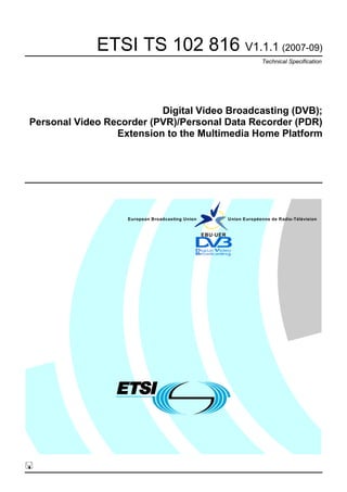 ETSI TS 102 816 V1.1.1 (2007-09)
                                                                        Technical Specification




                          Digital Video Broadcasting (DVB);
Personal Video Recorder (PVR)/Personal Data Recorder (PDR)
                 Extension to the Multimedia Home Platform




                   European Broadcasting Union             Union Européenne de Radio-Télévision


                                                 EBU·UER
 