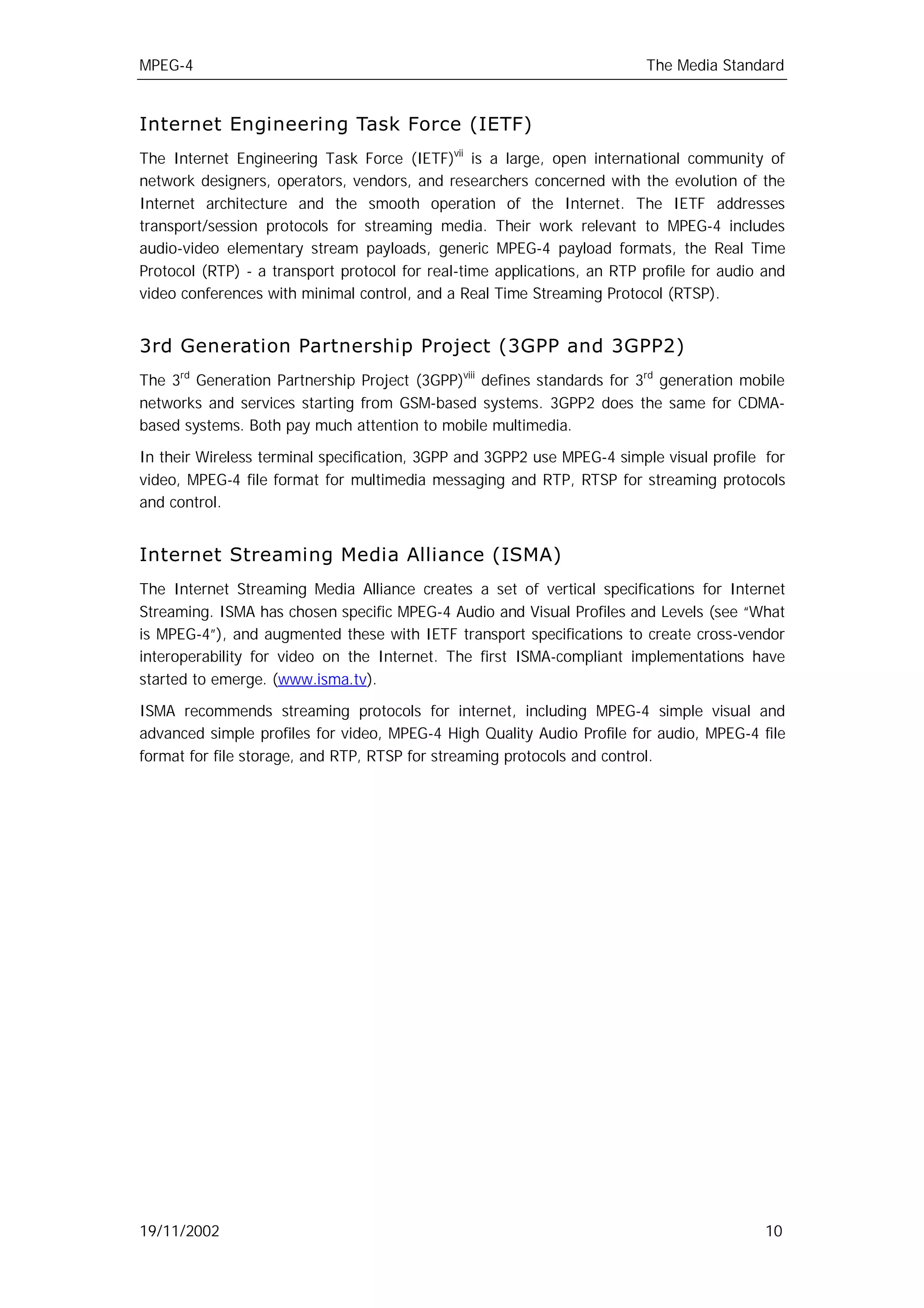 MPEG-4                                                                   The Media Standard


Internet Engineering Task Force (IETF)
The Internet Engineering Task Force (IETF)vii is a large, open international community of
network designers, operators, vendors, and researchers concerned with the evolution of the
Internet architecture and the smooth operation of the Internet. The IETF addresses
transport/session protocols for streaming media. Their work relevant to MPEG-4 includes
audio-video elementary stream payloads, generic MPEG-4 payload formats, the Real Time
Protocol (RTP) - a transport protocol for real-time applications, an RTP profile for audio and
video conferences with minimal control, and a Real Time Streaming Protocol (RTSP).


3rd Generation Partnership Project (3GPP and 3GPP2)
The 3rd Generation Partnership Project (3GPP)viii defines standards for 3rd generation mobile
networks and services starting from GSM-based systems. 3GPP2 does the same for CDMA-
based systems. Both pay much attention to mobile multimedia.

In their Wireless terminal specification, 3GPP and 3GPP2 use MPEG-4 simple visual profile for
video, MPEG-4 file format for multimedia messaging and RTP, RTSP for streaming protocols
and control.


Internet Streaming Media Alliance (ISMA)
The Internet Streaming Media Alliance creates a set of vertical specifications for Internet
Streaming. ISMA has chosen specific MPEG-4 Audio and Visual Profiles and Levels (see “What
is MPEG-4”), and augmented these with IETF transport specifications to create cross-vendor
interoperability for video on the Internet. The first ISMA-compliant implementations have
started to emerge. (www.isma.tv).

ISMA recommends streaming protocols for internet, including MPEG-4 simple visual and
advanced simple profiles for video, MPEG-4 High Quality Audio Profile for audio, MPEG-4 file
format for file storage, and RTP, RTSP for streaming protocols and control.




19/11/2002                                                                                 10
 