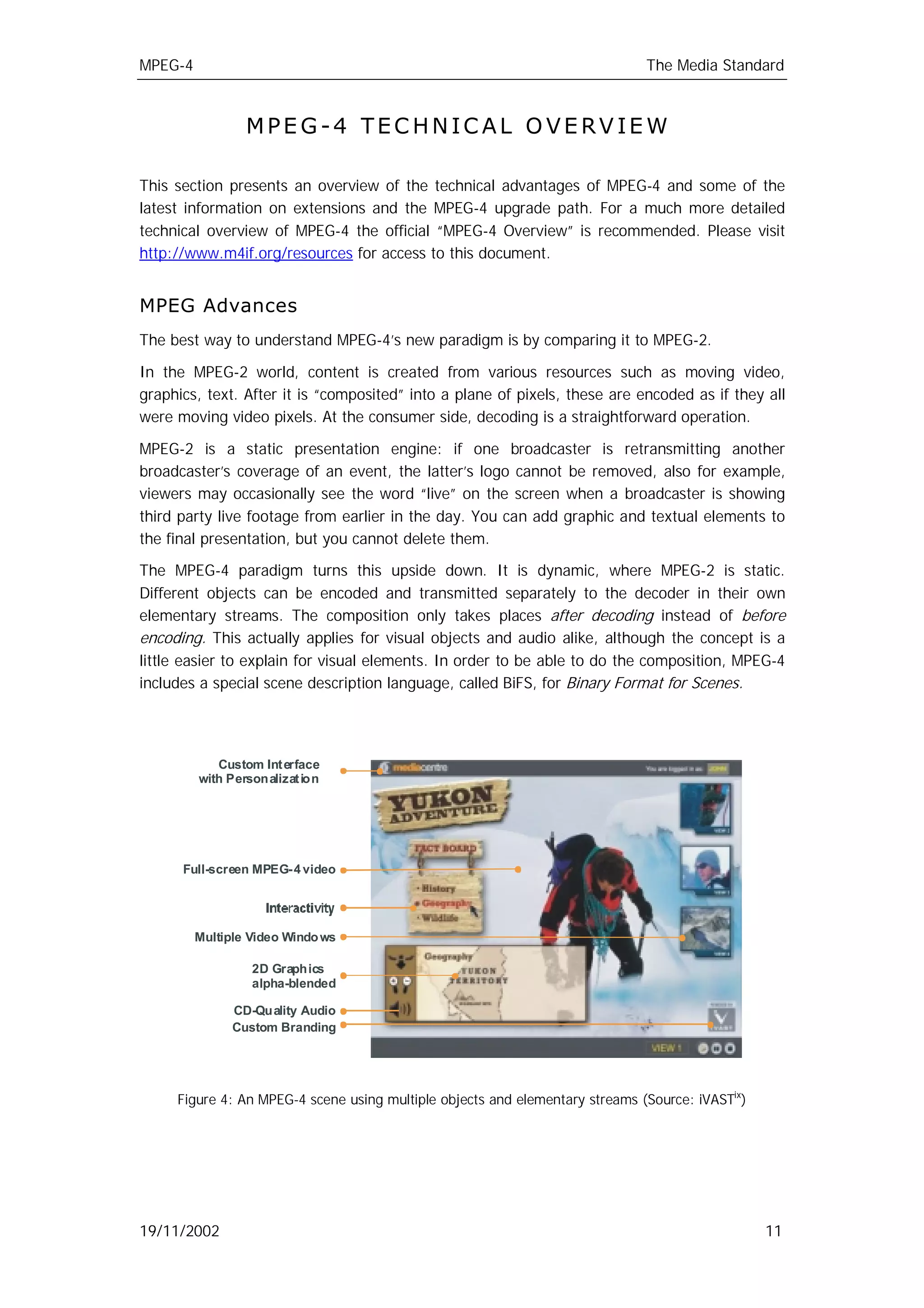 MPEG-4                                                                        The Media Standard



                 MPEG-4 TECHNICAL OVERVIEW

This section presents an overview of the technical advantages of MPEG-4 and some of the
latest information on extensions and the MPEG-4 upgrade path. For a much more detailed
technical overview of MPEG-4 the official “MPEG-4 Overview” is recommended. Please visit
http://www.m4if.org/resources for access to this document.


MPEG Advances
The best way to understand MPEG-4’s new paradigm is by comparing it to MPEG-2.

In the MPEG-2 world, content is created from various resources such as moving video,
graphics, text. After it is “composited” into a plane of pixels, these are encoded as if they all
were moving video pixels. At the consumer side, decoding is a straightforward operation.

MPEG-2 is a static presentation engine: if one broadcaster is retransmitting another
broadcaster’s coverage of an event, the latter’s logo cannot be removed, also for example,
viewers may occasionally see the word “live” on the screen when a broadcaster is showing
third party live footage from earlier in the day. You can add graphic and textual elements to
the final presentation, but you cannot delete them.

The MPEG-4 paradigm turns this upside down. It is dynamic, where MPEG-2 is static.
Different objects can be encoded and transmitted separately to the decoder in their own
elementary streams. The composition only takes places after decoding instead of before
encoding. This actually applies for visual objects and audio alike, although the concept is a
little easier to explain for visual elements. In order to be able to do the composition, MPEG-4
includes a special scene description language, called BiFS, for Binary Format for Scenes.




            Custom Int erface
         with Personalizat ion




      Full-screen MPEG- 4 video




         Multiple Video Windo ws

                  2D Graphics
                  alpha-blended

               CD-Quality Audio
               Custom Branding




     Figure 4: An MPEG-4 scene using multiple objects and elementary streams (Source: iVASTix)




19/11/2002                                                                                       11
 