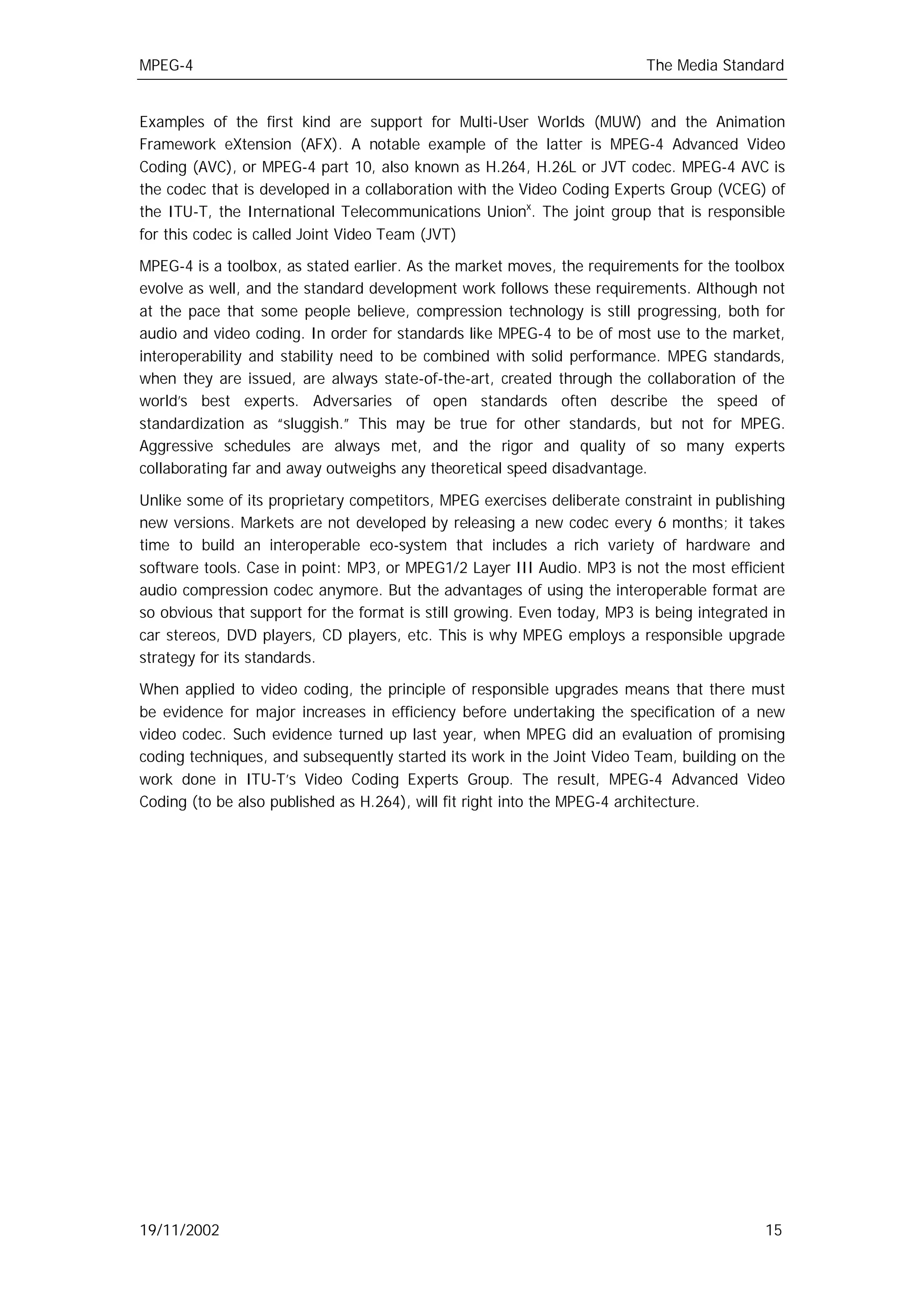 MPEG-4                                                                    The Media Standard


Examples of the first kind are support for Multi-User Worlds (MUW) and the Animation
Framework eXtension (AFX). A notable example of the latter is MPEG-4 Advanced Video
Coding (AVC), or MPEG-4 part 10, also known as H.264, H.26L or JVT codec. MPEG-4 AVC is
the codec that is developed in a collaboration with the Video Coding Experts Group (VCEG) of
the ITU-T, the International Telecommunications Unionx. The joint group that is responsible
for this codec is called Joint Video Team (JVT)

MPEG-4 is a toolbox, as stated earlier. As the market moves, the requirements for the toolbox
evolve as well, and the standard development work follows these requirements. Although not
at the pace that some people believe, compression technology is still progressing, both for
audio and video coding. In order for standards like MPEG-4 to be of most use to the market,
interoperability and stability need to be combined with solid performance. MPEG standards,
when they are issued, are always state-of-the-art, created through the collaboration of the
world’s best experts. Adversaries of open standards often describe the speed of
standardization as “sluggish.” This may be true for other standards, but not for MPEG.
Aggressive schedules are always met, and the rigor and quality of so many experts
collaborating far and away outweighs any theoretical speed disadvantage.

Unlike some of its proprietary competitors, MPEG exercises deliberate constraint in publishing
new versions. Markets are not developed by releasing a new codec every 6 months; it takes
time to build an interoperable eco-system that includes a rich variety of hardware and
software tools. Case in point: MP3, or MPEG1/2 Layer III Audio. MP3 is not the most efficient
audio compression codec anymore. But the advantages of using the interoperable format are
so obvious that support for the format is still growing. Even today, MP3 is being integrated in
car stereos, DVD players, CD players, etc. This is why MPEG employs a responsible upgrade
strategy for its standards.

When applied to video coding, the principle of responsible upgrades means that there must
be evidence for major increases in efficiency before undertaking the specification of a new
video codec. Such evidence turned up last year, when MPEG did an evaluation of promising
coding techniques, and subsequently started its work in the Joint Video Team, building on the
work done in ITU-T’s Video Coding Experts Group. The result, MPEG-4 Advanced Video
Coding (to be also published as H.264), will fit right into the MPEG-4 architecture.




19/11/2002                                                                                  15
 