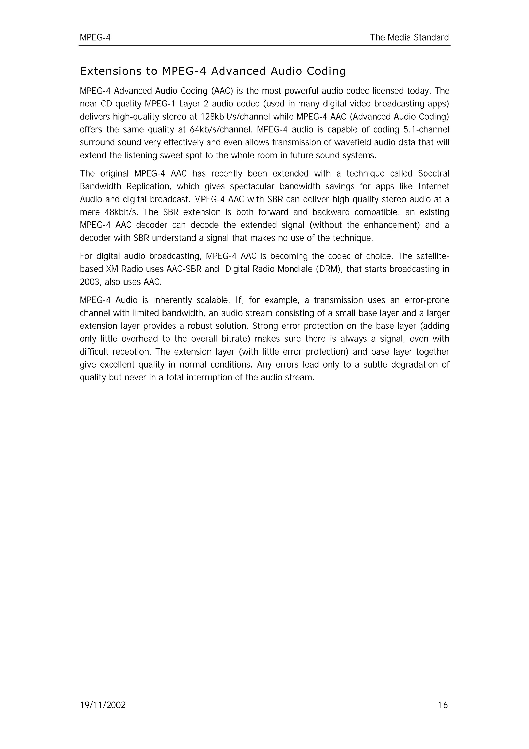 MPEG-4                                                                    The Media Standard


Extensions to MPEG-4 Advanced Audio Coding
MPEG-4 Advanced Audio Coding (AAC) is the most powerful audio codec licensed today. The
near CD quality MPEG-1 Layer 2 audio codec (used in many digital video broadcasting apps)
delivers high-quality stereo at 128kbit/s/channel while MPEG-4 AAC (Advanced Audio Coding)
offers the same quality at 64kb/s/channel. MPEG-4 audio is capable of coding 5.1-channel
surround sound very effectively and even allows transmission of wavefield audio data that will
extend the listening sweet spot to the whole room in future sound systems.

The original MPEG-4 AAC has recently been extended with a technique called Spectral
Bandwidth Replication, which gives spectacular bandwidth savings for apps like Internet
Audio and digital broadcast. MPEG-4 AAC with SBR can deliver high quality stereo audio at a
mere 48kbit/s. The SBR extension is both forward and backward compatible: an existing
MPEG-4 AAC decoder can decode the extended signal (without the enhancement) and a
decoder with SBR understand a signal that makes no use of the technique.

For digital audio broadcasting, MPEG-4 AAC is becoming the codec of choice. The satellite-
based XM Radio uses AAC-SBR and Digital Radio Mondiale (DRM), that starts broadcasting in
2003, also uses AAC.

MPEG-4 Audio is inherently scalable. If, for example, a transmission uses an error-prone
channel with limited bandwidth, an audio stream consisting of a small base layer and a larger
extension layer provides a robust solution. Strong error protection on the base layer (adding
only little overhead to the overall bitrate) makes sure there is always a signal, even with
difficult reception. The extension layer (with little error protection) and base layer together
give excellent quality in normal conditions. Any errors lead only to a subtle degradation of
quality but never in a total interruption of the audio stream.




19/11/2002                                                                                  16
 