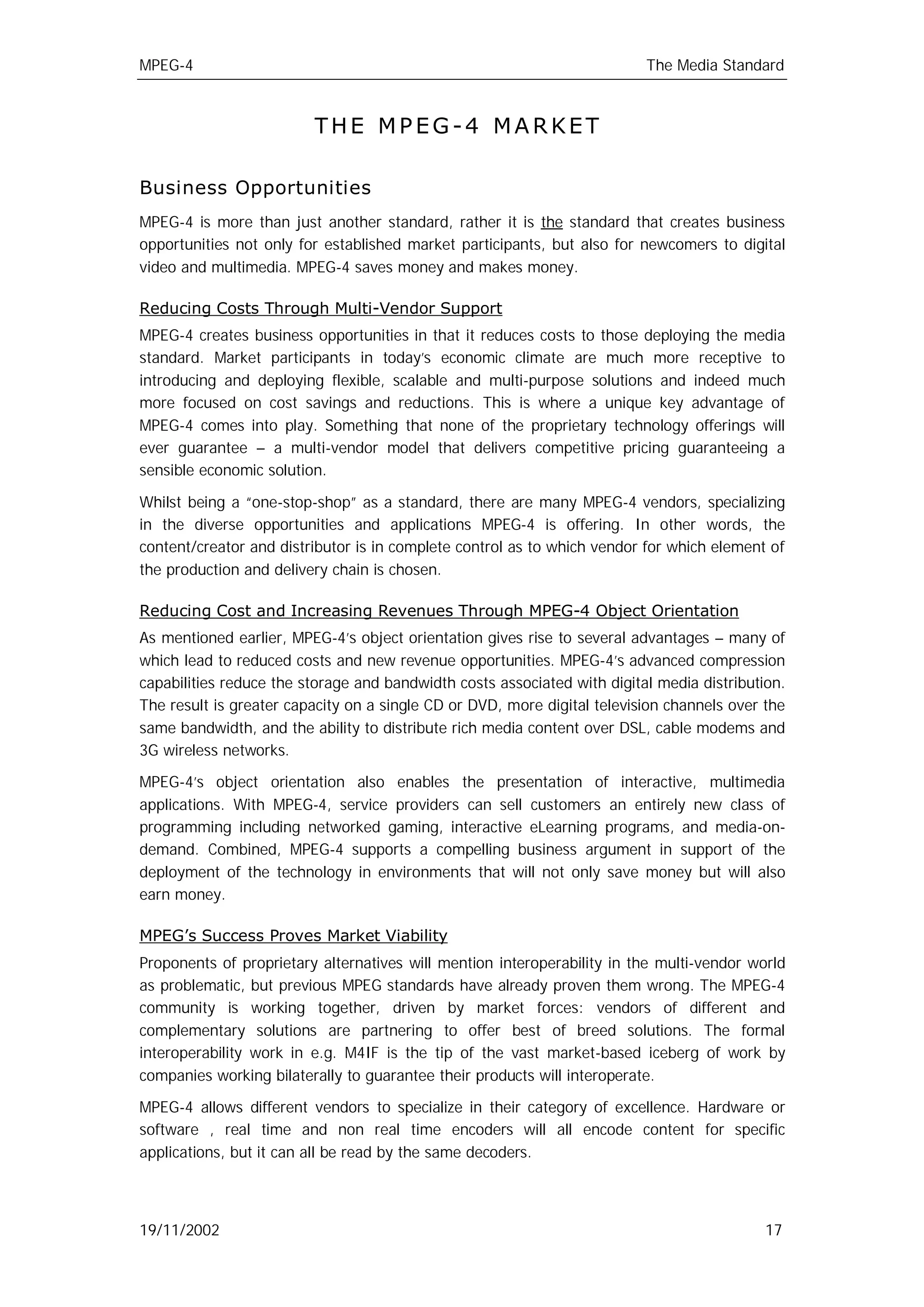 MPEG-4                                                                    The Media Standard



                         THE MPEG-4 MARKET

Business Opportunities
MPEG-4 is more than just another standard, rather it is the standard that creates business
opportunities not only for established market participants, but also for newcomers to digital
video and multimedia. MPEG-4 saves money and makes money.

Reducing Costs Through Multi-Vendor Support
MPEG-4 creates business opportunities in that it reduces costs to those deploying the media
standard. Market participants in today’s economic climate are much more receptive to
introducing and deploying flexible, scalable and multi-purpose solutions and indeed much
more focused on cost savings and reductions. This is where a unique key advantage of
MPEG-4 comes into play. Something that none of the proprietary technology offerings will
ever guarantee – a multi-vendor model that delivers competitive pricing guaranteeing a
sensible economic solution.

Whilst being a “one-stop-shop” as a standard, there are many MPEG-4 vendors, specializing
in the diverse opportunities and applications MPEG-4 is offering. In other words, the
content/creator and distributor is in complete control as to which vendor for which element of
the production and delivery chain is chosen.

Reducing Cost and Increasing Revenues Through MPEG-4 Object Orientation
As mentioned earlier, MPEG-4’s object orientation gives rise to several advantages – many of
which lead to reduced costs and new revenue opportunities. MPEG-4’s advanced compression
capabilities reduce the storage and bandwidth costs associated with digital media distribution.
The result is greater capacity on a single CD or DVD, more digital television channels over the
same bandwidth, and the ability to distribute rich media content over DSL, cable modems and
3G wireless networks.

MPEG-4’s object orientation also enables the presentation of interactive, multimedia
applications. With MPEG-4, service providers can sell customers an entirely new class of
programming including networked gaming, interactive eLearning programs, and media-on-
demand. Combined, MPEG-4 supports a compelling business argument in support of the
deployment of the technology in environments that will not only save money but will also
earn money.

MPEG’s Success Proves Market Viability
Proponents of proprietary alternatives will mention interoperability in the multi-vendor world
as problematic, but previous MPEG standards have already proven them wrong. The MPEG-4
community is working together, driven by market forces: vendors of different and
complementary solutions are partnering to offer best of breed solutions. The formal
interoperability work in e.g. M4IF is the tip of the vast market-based iceberg of work by
companies working bilaterally to guarantee their products will interoperate.

MPEG-4 allows different vendors to specialize in their category of excellence. Hardware or
software , real time and non real time encoders will all encode content for specific
applications, but it can all be read by the same decoders.



19/11/2002                                                                                  17
 