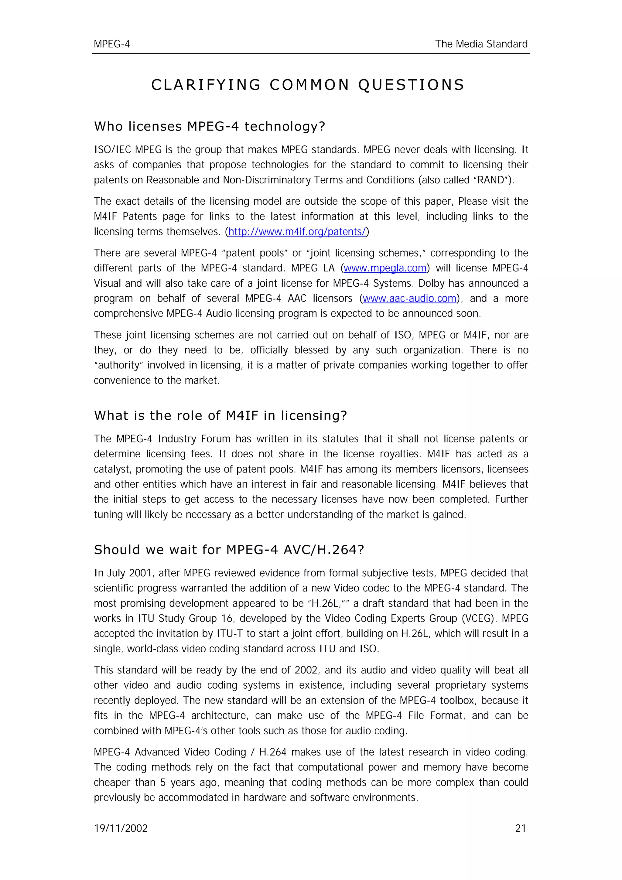 MPEG-4                                                                       The Media Standard



             CLARIFYING COMMON QUESTIONS

Who licenses MPEG-4 technology?
ISO/IEC MPEG is the group that makes MPEG standards. MPEG never deals with licensing. It
asks of companies that propose technologies for the standard to commit to licensing their
patents on Reasonable and Non-Discriminatory Terms and Conditions (also called “RAND”).

The exact details of the licensing model are outside the scope of this paper, Please visit the
M4IF Patents page for links to the latest information at this level, including links to the
licensing terms themselves. (http://www.m4if.org/patents/)

There are several MPEG-4 “patent pools” or “joint licensing schemes,” corresponding to the
different parts of the MPEG-4 standard. MPEG LA (www.mpegla.com) will license MPEG-4
Visual and will also take care of a joint license for MPEG-4 Systems. Dolby has announced a
program on behalf of several MPEG-4 AAC licensors (www.aac-audio.com), and a more
comprehensive MPEG-4 Audio licensing program is expected to be announced soon.

These joint licensing schemes are not carried out on behalf of ISO, MPEG or M4IF, nor are
they, or do they need to be, officially blessed by any such organization. There is no
“authority” involved in licensing, it is a matter of private companies working together to offer
convenience to the market.


What is the role of M4IF in licensing?
The MPEG-4 Industry Forum has written in its statutes that it shall not license patents or
determine licensing fees. It does not share in the license royalties. M4IF has acted as a
catalyst, promoting the use of patent pools. M4IF has among its members licensors, licensees
and other entities which have an interest in fair and reasonable licensing. M4IF believes that
the initial steps to get access to the necessary licenses have now been completed. Further
tuning will likely be necessary as a better understanding of the market is gained.


Should we wait for MPEG-4 AVC/H.264?
In July 2001, after MPEG reviewed evidence from formal subjective tests, MPEG decided that
scientific progress warranted the addition of a new Video codec to the MPEG-4 standard. The
most promising development appeared to be “H.26L,”” a draft standard that had been in the
works in ITU Study Group 16, developed by the Video Coding Experts Group (VCEG). MPEG
accepted the invitation by ITU-T to start a joint effort, building on H.26L, which will result in a
single, world-class video coding standard across ITU and ISO.

This standard will be ready by the end of 2002, and its audio and video quality will beat all
other video and audio coding systems in existence, including several proprietary systems
recently deployed. The new standard will be an extension of the MPEG-4 toolbox, because it
fits in the MPEG-4 architecture, can make use of the MPEG-4 File Format, and can be
combined with MPEG-4’s other tools such as those for audio coding.

MPEG-4 Advanced Video Coding / H.264 makes use of the latest research in video coding.
The coding methods rely on the fact that computational power and memory have become
cheaper than 5 years ago, meaning that coding methods can be more complex than could
previously be accommodated in hardware and software environments.

19/11/2002                                                                                     21
 