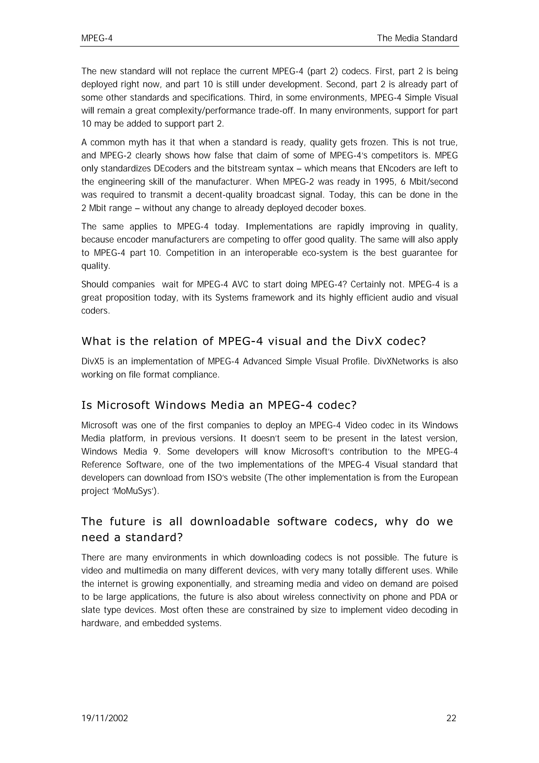MPEG-4                                                                   The Media Standard


The new standard will not replace the current MPEG-4 (part 2) codecs. First, part 2 is being
deployed right now, and part 10 is still under development. Second, part 2 is already part of
some other standards and specifications. Third, in some environments, MPEG-4 Simple Visual
will remain a great complexity/performance trade-off. In many environments, support for part
10 may be added to support part 2.

A common myth has it that when a standard is ready, quality gets frozen. This is not true,
and MPEG-2 clearly shows how false that claim of some of MPEG-4’s competitors is. MPEG
only standardizes DEcoders and the bitstream syntax – which means that ENcoders are left to
the engineering skill of the manufacturer. When MPEG-2 was ready in 1995, 6 Mbit/second
was required to transmit a decent-quality broadcast signal. Today, this can be done in the
2 Mbit range – without any change to already deployed decoder boxes.

The same applies to MPEG-4 today. Implementations are rapidly improving in quality,
because encoder manufacturers are competing to offer good quality. The same will also apply
to MPEG-4 part 10. Competition in an interoperable eco-system is the best guarantee for
quality.

Should companies wait for MPEG-4 AVC to start doing MPEG-4? Certainly not. MPEG-4 is a
great proposition today, with its Systems framework and its highly efficient audio and visual
coders.


What is the relation of MPEG-4 visual and the DivX codec?
DivX5 is an implementation of MPEG-4 Advanced Simple Visual Profile. DivXNetworks is also
working on file format compliance.


Is Microsoft Windows Media an MPEG-4 codec?
Microsoft was one of the first companies to deploy an MPEG-4 Video codec in its Windows
Media platform, in previous versions. It doesn’t seem to be present in the latest version,
Windows Media 9. Some developers will know Microsoft’s contribution to the MPEG-4
Reference Software, one of the two implementations of the MPEG-4 Visual standard that
developers can download from ISO’s website (The other implementation is from the European
project ‘MoMuSys’).


The future is all downloadable software codecs, why do we
need a standard?
There are many environments in which downloading codecs is not possible. The future is
video and multimedia on many different devices, with very many totally different uses. While
the internet is growing exponentially, and streaming media and video on demand are poised
to be large applications, the future is also about wireless connectivity on phone and PDA or
slate type devices. Most often these are constrained by size to implement video decoding in
hardware, and embedded systems.




19/11/2002                                                                                22
 