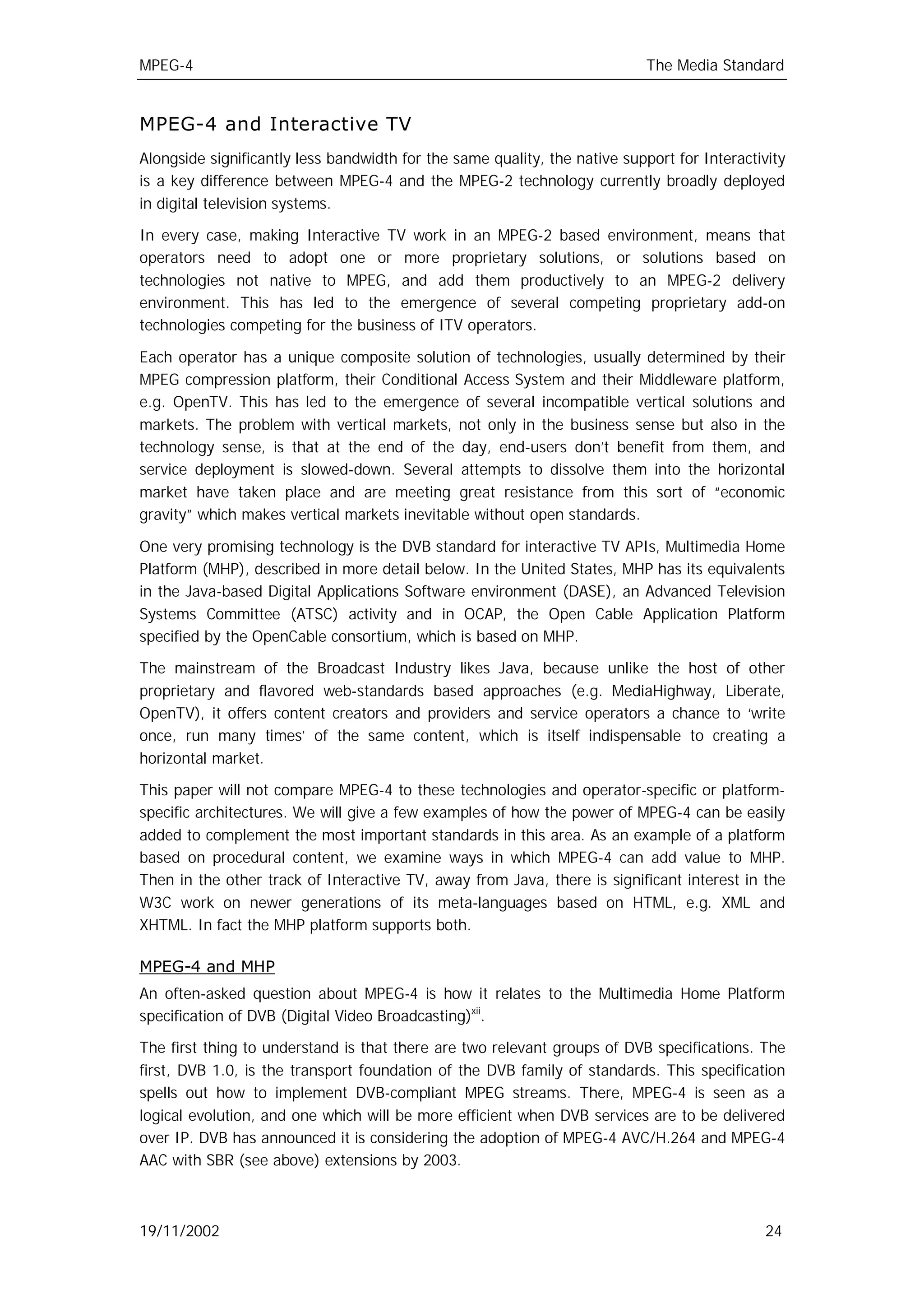 MPEG-4                                                                      The Media Standard


MPEG-4 and Interactive TV
Alongside significantly less bandwidth for the same quality, the native support for Interactivity
is a key difference between MPEG-4 and the MPEG-2 technology currently broadly deployed
in digital television systems.

In every case, making Interactive TV work in an MPEG-2 based environment, means that
operators need to adopt one or more proprietary solutions, or solutions based on
technologies not native to MPEG, and add them productively to an MPEG-2 delivery
environment. This has led to the emergence of several competing proprietary add-on
technologies competing for the business of ITV operators.

Each operator has a unique composite solution of technologies, usually determined by their
MPEG compression platform, their Conditional Access System and their Middleware platform,
e.g. OpenTV. This has led to the emergence of several incompatible vertical solutions and
markets. The problem with vertical markets, not only in the business sense but also in the
technology sense, is that at the end of the day, end-users don’t benefit from them, and
service deployment is slowed-down. Several attempts to dissolve them into the horizontal
market have taken place and are meeting great resistance from this sort of “economic
gravity” which makes vertical markets inevitable without open standards.

One very promising technology is the DVB standard for interactive TV APIs, Multimedia Home
Platform (MHP), described in more detail below. In the United States, MHP has its equivalents
in the Java-based Digital Applications Software environment (DASE), an Advanced Television
Systems Committee (ATSC) activity and in OCAP, the Open Cable Application Platform
specified by the OpenCable consortium, which is based on MHP.

The mainstream of the Broadcast Industry likes Java, because unlike the host of other
proprietary and flavored web-standards based approaches (e.g. MediaHighway, Liberate,
OpenTV), it offers content creators and providers and service operators a chance to ‘write
once, run many times’ of the same content, which is itself indispensable to creating a
horizontal market.

This paper will not compare MPEG-4 to these technologies and operator-specific or platform-
specific architectures. We will give a few examples of how the power of MPEG-4 can be easily
added to complement the most important standards in this area. As an example of a platform
based on procedural content, we examine ways in which MPEG-4 can add value to MHP.
Then in the other track of Interactive TV, away from Java, there is significant interest in the
W3C work on newer generations of its meta-languages based on HTML, e.g. XML and
XHTML. In fact the MHP platform supports both.

MPEG-4 and MHP
An often-asked question about MPEG-4 is how it relates to the Multimedia Home Platform
specification of DVB (Digital Video Broadcasting)xii.

The first thing to understand is that there are two relevant groups of DVB specifications. The
first, DVB 1.0, is the transport foundation of the DVB family of standards. This specification
spells out how to implement DVB-compliant MPEG streams. There, MPEG-4 is seen as a
logical evolution, and one which will be more efficient when DVB services are to be delivered
over IP. DVB has announced it is considering the adoption of MPEG-4 AVC/H.264 and MPEG-4
AAC with SBR (see above) extensions by 2003.



19/11/2002                                                                                   24
 