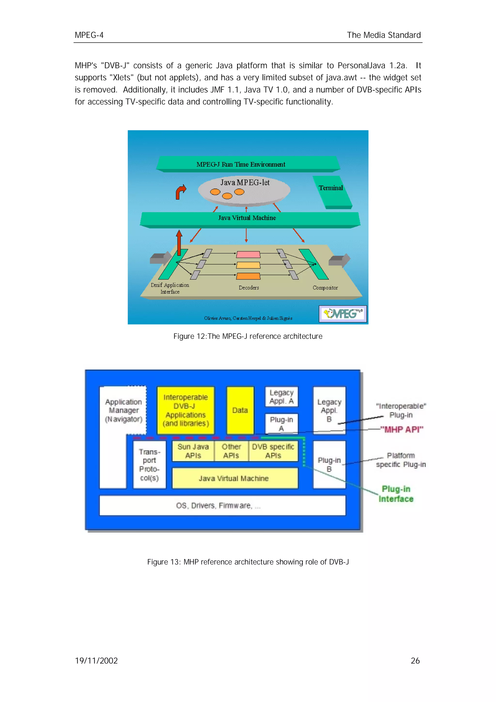 MPEG-4                                                                       The Media Standard


MHP's "DVB-J" consists of a generic Java platform that is similar to PersonalJava 1.2a. It
supports "Xlets" (but not applets), and has a very limited subset of java.awt -- the widget set
is removed. Additionally, it includes JMF 1.1, Java TV 1.0, and a number of DVB-specific APIs
for accessing TV-specific data and controlling TV-specific functionality.




                           Figure 12:The MPEG-J reference architecture




                   Figure 13: MHP reference architecture showing role of DVB-J




19/11/2002                                                                                  26
 
