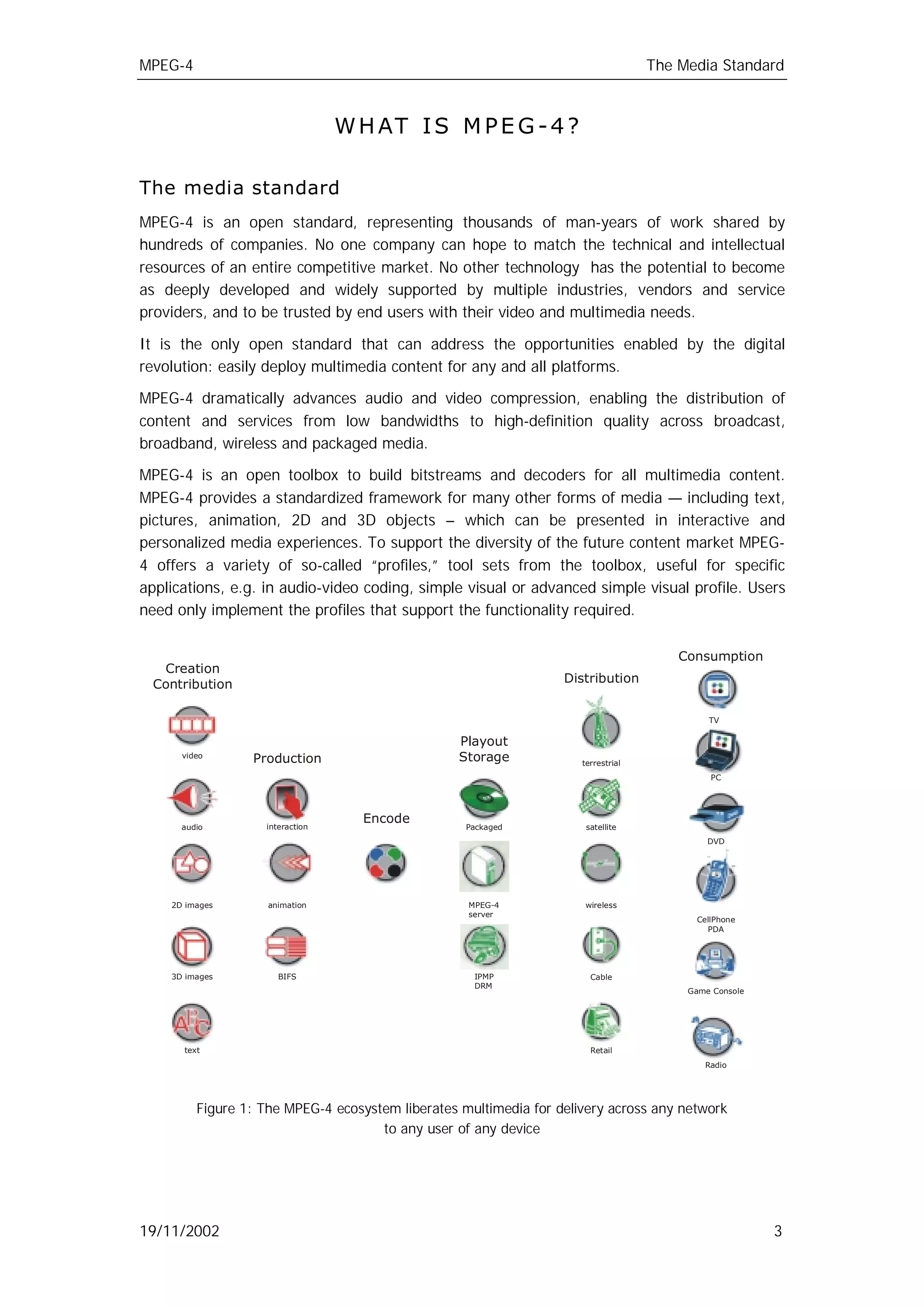 MPEG-4                                                                             The Media Standard



                                 W H AT I S M P E G - 4 ?

The media standard
MPEG-4 is an open standard, representing thousands of man-years of work shared by
hundreds of companies. No one company can hope to match the technical and intellectual
resources of an entire competitive market. No other technology has the potential to become
as deeply developed and widely supported by multiple industries, vendors and service
providers, and to be trusted by end users with their video and multimedia needs.

It is the only open standard that can address the opportunities enabled by the digital
revolution: easily deploy multimedia content for any and all platforms.

MPEG-4 dramatically advances audio and video compression, enabling the distribution of
content and services from low bandwidths to high-definition quality across broadcast,
broadband, wireless and packaged media.

MPEG-4 is an open toolbox to build bitstreams and decoders for all multimedia content.
MPEG-4 provides a standardized framework for many other forms of media — including text,
pictures, animation, 2D and 3D objects – which can be presented in interactive and
personalized media experiences. To support the diversity of the future content market MPEG-
4 offers a variety of so-called “profiles,” tool sets from the toolbox, useful for specific
applications, e.g. in audio-video coding, simple visual or advanced simple visual profile. Users
need only implement the profiles that support the functionality required.

                                                                                       Consumption
  Creation
 Contribution                                                     Distribution


                                                                                            TV

                                                  Playout
      video
                 Production                       Storage            terrestrial
                                                                                            PC




                                   Encode
      audio        interaction                     Packaged           satellite
                                                                                            DVD




    2D images       animation                      MPEG-4            wireless
                                                   server
                                                                                         CellPhone
                                                                                           PDA




    3D images         BIFS                          IPMP               Cable
                                                    DRM
                                                                                        Game Console




      text                                                             Retail
                                                                                           Radio




         Figure 1: The MPEG-4 ecosystem liberates multimedia for delivery across any network
                                     to any user of any device




19/11/2002                                                                                             3
 