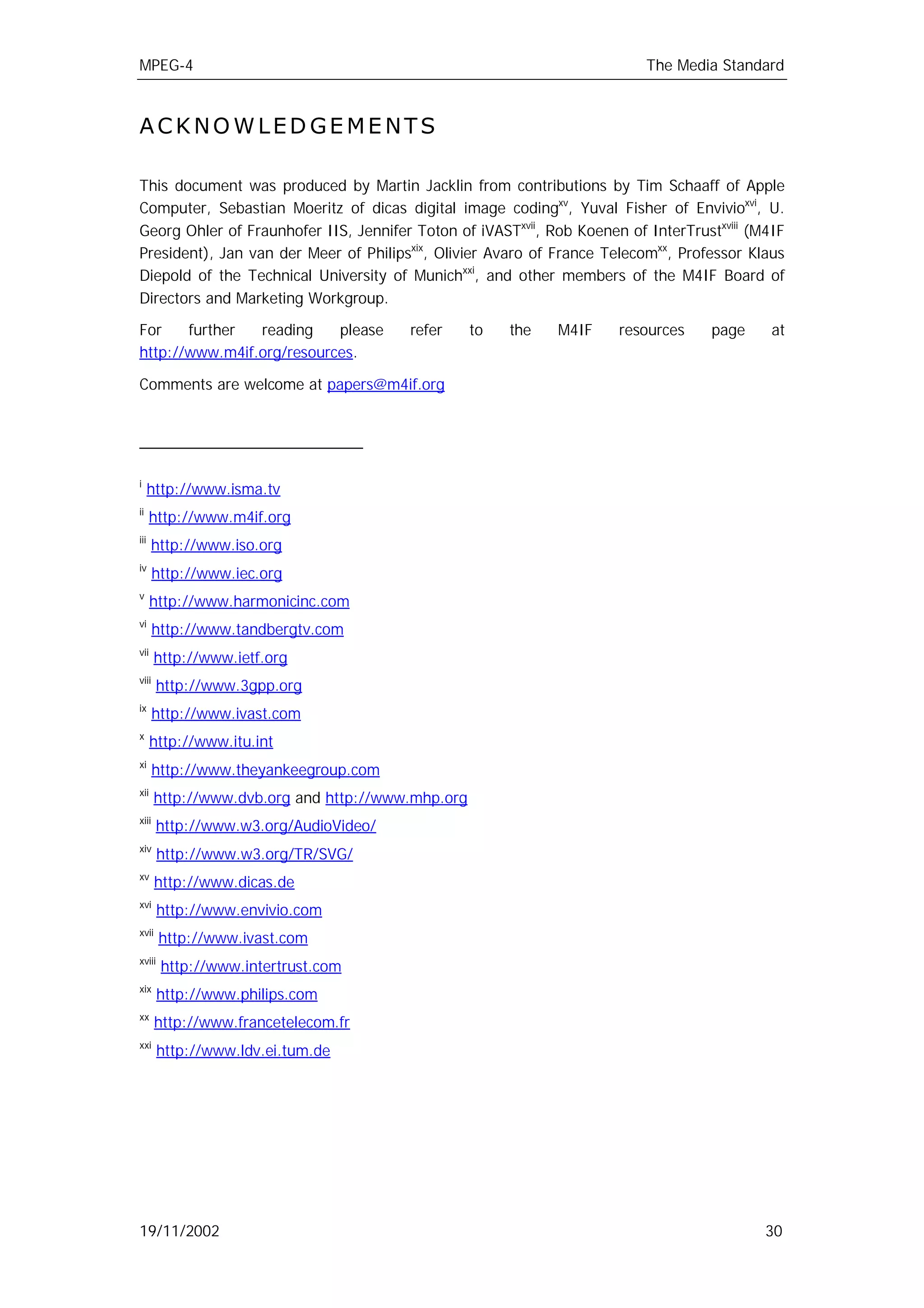 MPEG-4                                                                    The Media Standard



ACKNOWLEDGEMENTS

This document was produced by Martin Jacklin from contributions by Tim Schaaff of Apple
Computer, Sebastian Moeritz of dicas digital image codingxv, Yuval Fisher of Envivioxvi, U.
Georg Ohler of Fraunhofer IIS, Jennifer Toton of iVASTxvii, Rob Koenen of InterTrustxviii (M4IF
President), Jan van der Meer of Philipsxix, Olivier Avaro of France Telecomxx, Professor Klaus
Diepold of the Technical University of Munichxxi, and other members of the M4IF Board of
Directors and Marketing Workgroup.

For    further  reading    please       refer      to   the   M4IF    resources     page     at
http://www.m4if.org/resources.

Comments are welcome at papers@m4if.org




i
      http://www.isma.tv
ii
      http://www.m4if.org
iii
      http://www.iso.org
iv
       http://www.iec.org
v
      http://www.harmonicinc.com
vi
       http://www.tandbergtv.com
vii
       http://www.ietf.org
viii
       http://www.3gpp.org
ix
       http://www.ivast.com
x
      http://www.itu.int
xi
       http://www.theyankeegroup.com
xii
       http://www.dvb.org and http://www.mhp.org
xiii
       http://www.w3.org/AudioVideo/
xiv
        http://www.w3.org/TR/SVG/
xv
       http://www.dicas.de
xvi
        http://www.envivio.com
xvii
        http://www.ivast.com
xviii
        http://www.intertrust.com
xix
        http://www.philips.com
xx
       http://www.francetelecom.fr
xxi
        http://www.ldv.ei.tum.de




19/11/2002                                                                                  30
 