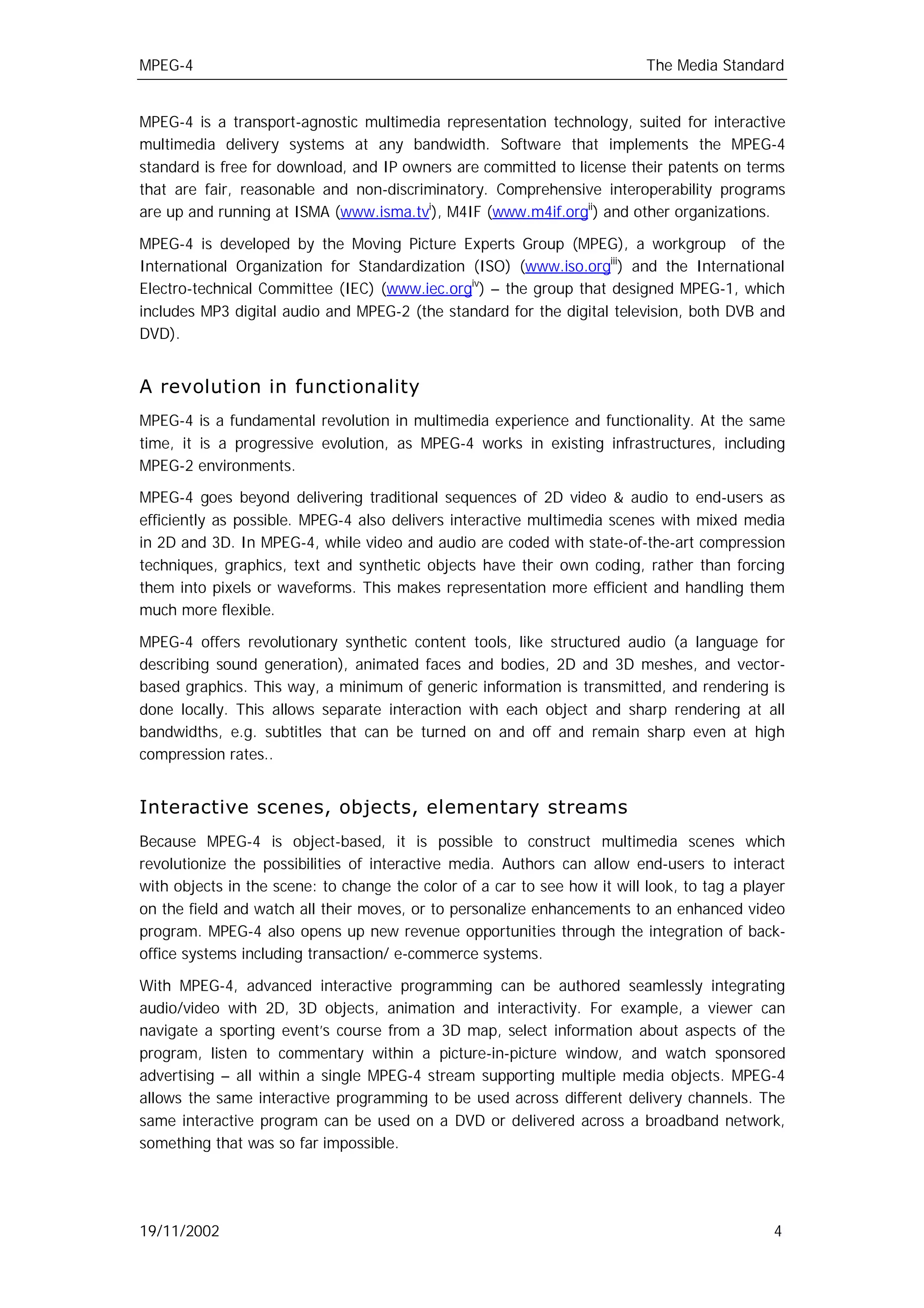 MPEG-4                                                                     The Media Standard


MPEG-4 is a transport-agnostic multimedia representation technology, suited for interactive
multimedia delivery systems at any bandwidth. Software that implements the MPEG-4
standard is free for download, and IP owners are committed to license their patents on terms
that are fair, reasonable and non-discriminatory. Comprehensive interoperability programs
are up and running at ISMA (www.isma.tvi), M4IF (www.m4if.orgii) and other organizations.

MPEG-4 is developed by the Moving Picture Experts Group (MPEG), a workgroup of the
International Organization for Standardization (ISO) (www.iso.orgiii) and the International
Electro-technical Committee (IEC) (www.iec.orgiv) – the group that designed MPEG-1, which
includes MP3 digital audio and MPEG-2 (the standard for the digital television, both DVB and
DVD).


A revolution in functionality
MPEG-4 is a fundamental revolution in multimedia experience and functionality. At the same
time, it is a progressive evolution, as MPEG-4 works in existing infrastructures, including
MPEG-2 environments.

MPEG-4 goes beyond delivering traditional sequences of 2D video & audio to end-users as
efficiently as possible. MPEG-4 also delivers interactive multimedia scenes with mixed media
in 2D and 3D. In MPEG-4, while video and audio are coded with state-of-the-art compression
techniques, graphics, text and synthetic objects have their own coding, rather than forcing
them into pixels or waveforms. This makes representation more efficient and handling them
much more flexible.

MPEG-4 offers revolutionary synthetic content tools, like structured audio (a language for
describing sound generation), animated faces and bodies, 2D and 3D meshes, and vector-
based graphics. This way, a minimum of generic information is transmitted, and rendering is
done locally. This allows separate interaction with each object and sharp rendering at all
bandwidths, e.g. subtitles that can be turned on and off and remain sharp even at high
compression rates..


Interactive scenes, objects, elementary streams
Because MPEG-4 is object-based, it is possible to construct multimedia scenes which
revolutionize the possibilities of interactive media. Authors can allow end-users to interact
with objects in the scene: to change the color of a car to see how it will look, to tag a player
on the field and watch all their moves, or to personalize enhancements to an enhanced video
program. MPEG-4 also opens up new revenue opportunities through the integration of back-
office systems including transaction/ e-commerce systems.

With MPEG-4, advanced interactive programming can be authored seamlessly integrating
audio/video with 2D, 3D objects, animation and interactivity. For example, a viewer can
navigate a sporting event’s course from a 3D map, select information about aspects of the
program, listen to commentary within a picture-in-picture window, and watch sponsored
advertising – all within a single MPEG-4 stream supporting multiple media objects. MPEG-4
allows the same interactive programming to be used across different delivery channels. The
same interactive program can be used on a DVD or delivered across a broadband network,
something that was so far impossible.




19/11/2002                                                                                    4
 