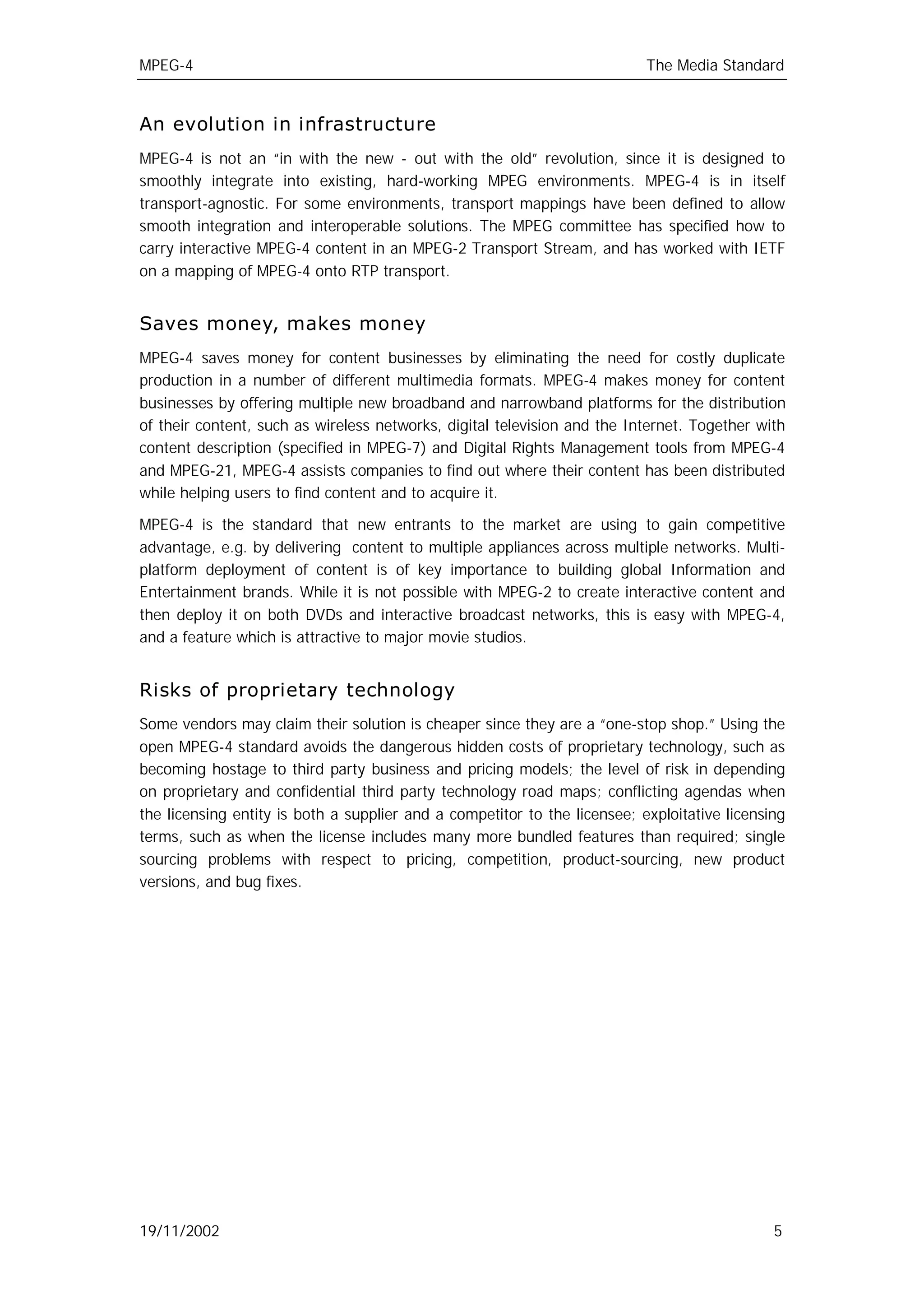 MPEG-4                                                                     The Media Standard


An evolution in infrastructure
MPEG-4 is not an “in with the new - out with the old” revolution, since it is designed to
smoothly integrate into existing, hard-working MPEG environments. MPEG-4 is in itself
transport-agnostic. For some environments, transport mappings have been defined to allow
smooth integration and interoperable solutions. The MPEG committee has specified how to
carry interactive MPEG-4 content in an MPEG-2 Transport Stream, and has worked with IETF
on a mapping of MPEG-4 onto RTP transport.


Saves money, makes money
MPEG-4 saves money for content businesses by eliminating the need for costly duplicate
production in a number of different multimedia formats. MPEG-4 makes money for content
businesses by offering multiple new broadband and narrowband platforms for the distribution
of their content, such as wireless networks, digital television and the Internet. Together with
content description (specified in MPEG-7) and Digital Rights Management tools from MPEG-4
and MPEG-21, MPEG-4 assists companies to find out where their content has been distributed
while helping users to find content and to acquire it.

MPEG-4 is the standard that new entrants to the market are using to gain competitive
advantage, e.g. by delivering content to multiple appliances across multiple networks. Multi-
platform deployment of content is of key importance to building global Information and
Entertainment brands. While it is not possible with MPEG-2 to create interactive content and
then deploy it on both DVDs and interactive broadcast networks, this is easy with MPEG-4,
and a feature which is attractive to major movie studios.


Risks of proprietary technology
Some vendors may claim their solution is cheaper since they are a “one-stop shop.” Using the
open MPEG-4 standard avoids the dangerous hidden costs of proprietary technology, such as
becoming hostage to third party business and pricing models; the level of risk in depending
on proprietary and confidential third party technology road maps; conflicting agendas when
the licensing entity is both a supplier and a competitor to the licensee; exploitative licensing
terms, such as when the license includes many more bundled features than required; single
sourcing problems with respect to pricing, competition, product-sourcing, new product
versions, and bug fixes.




19/11/2002                                                                                    5
 