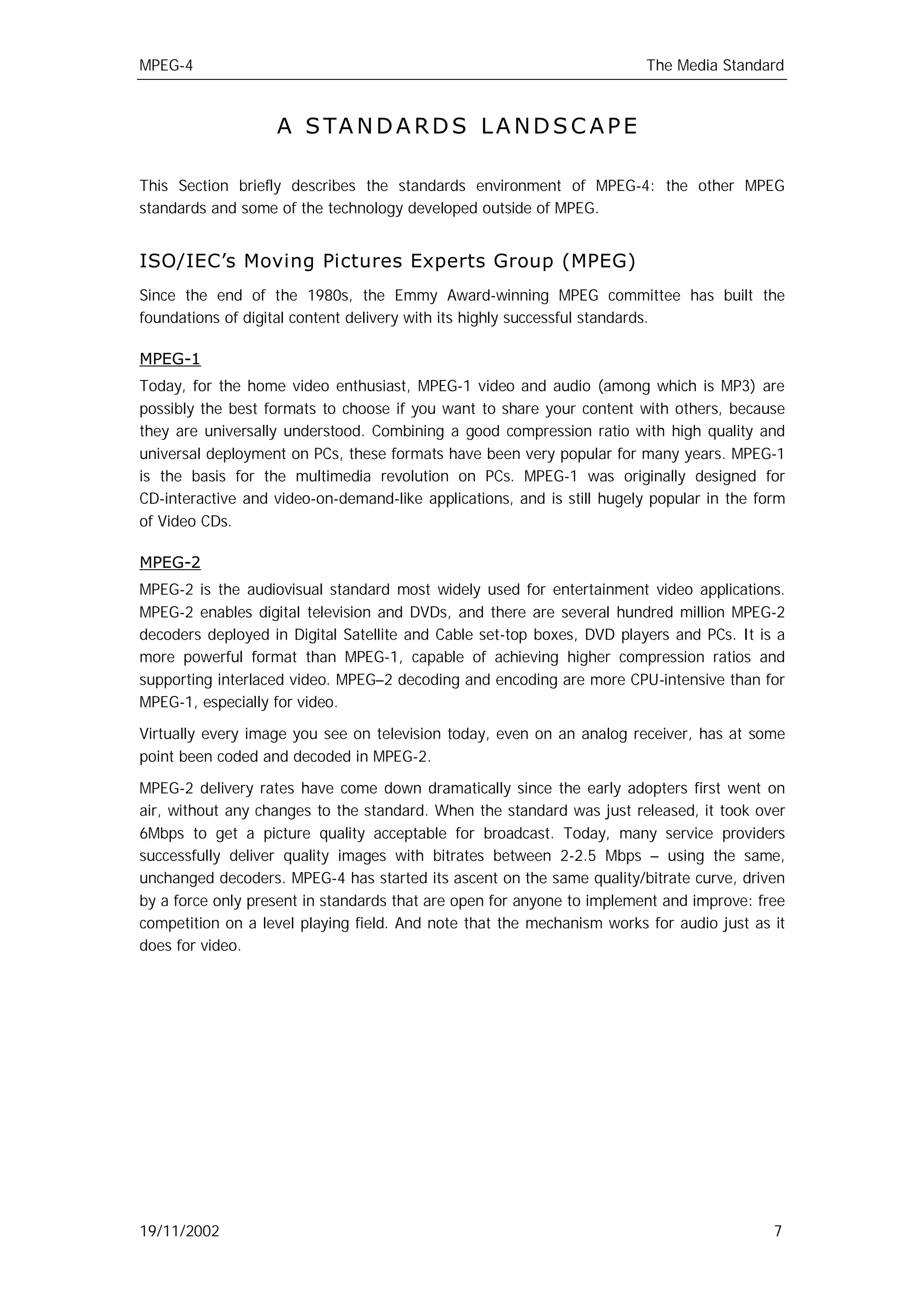 MPEG-4                                                                  The Media Standard



                   A S TA N D A R D S L A N D S C A P E

This Section briefly describes the standards environment of MPEG-4: the other MPEG
standards and some of the technology developed outside of MPEG.


ISO/IEC’s Moving Pictures Experts Group (MPEG)
Since the end of the 1980s, the Emmy Award-winning MPEG committee has built the
foundations of digital content delivery with its highly successful standards.

MPEG-1
Today, for the home video enthusiast, MPEG-1 video and audio (among which is MP3) are
possibly the best formats to choose if you want to share your content with others, because
they are universally understood. Combining a good compression ratio with high quality and
universal deployment on PCs, these formats have been very popular for many years. MPEG-1
is the basis for the multimedia revolution on PCs. MPEG-1 was originally designed for
CD-interactive and video-on-demand-like applications, and is still hugely popular in the form
of Video CDs.

MPEG-2
MPEG-2 is the audiovisual standard most widely used for entertainment video applications.
MPEG-2 enables digital television and DVDs, and there are several hundred million MPEG-2
decoders deployed in Digital Satellite and Cable set-top boxes, DVD players and PCs. It is a
more powerful format than MPEG-1, capable of achieving higher compression ratios and
supporting interlaced video. MPEG–2 decoding and encoding are more CPU-intensive than for
MPEG-1, especially for video.

Virtually every image you see on television today, even on an analog receiver, has at some
point been coded and decoded in MPEG-2.

MPEG-2 delivery rates have come down dramatically since the early adopters first went on
air, without any changes to the standard. When the standard was just released, it took over
6Mbps to get a picture quality acceptable for broadcast. Today, many service providers
successfully deliver quality images with bitrates between 2-2.5 Mbps – using the same,
unchanged decoders. MPEG-4 has started its ascent on the same quality/bitrate curve, driven
by a force only present in standards that are open for anyone to implement and improve: free
competition on a level playing field. And note that the mechanism works for audio just as it
does for video.




19/11/2002                                                                                 7
 