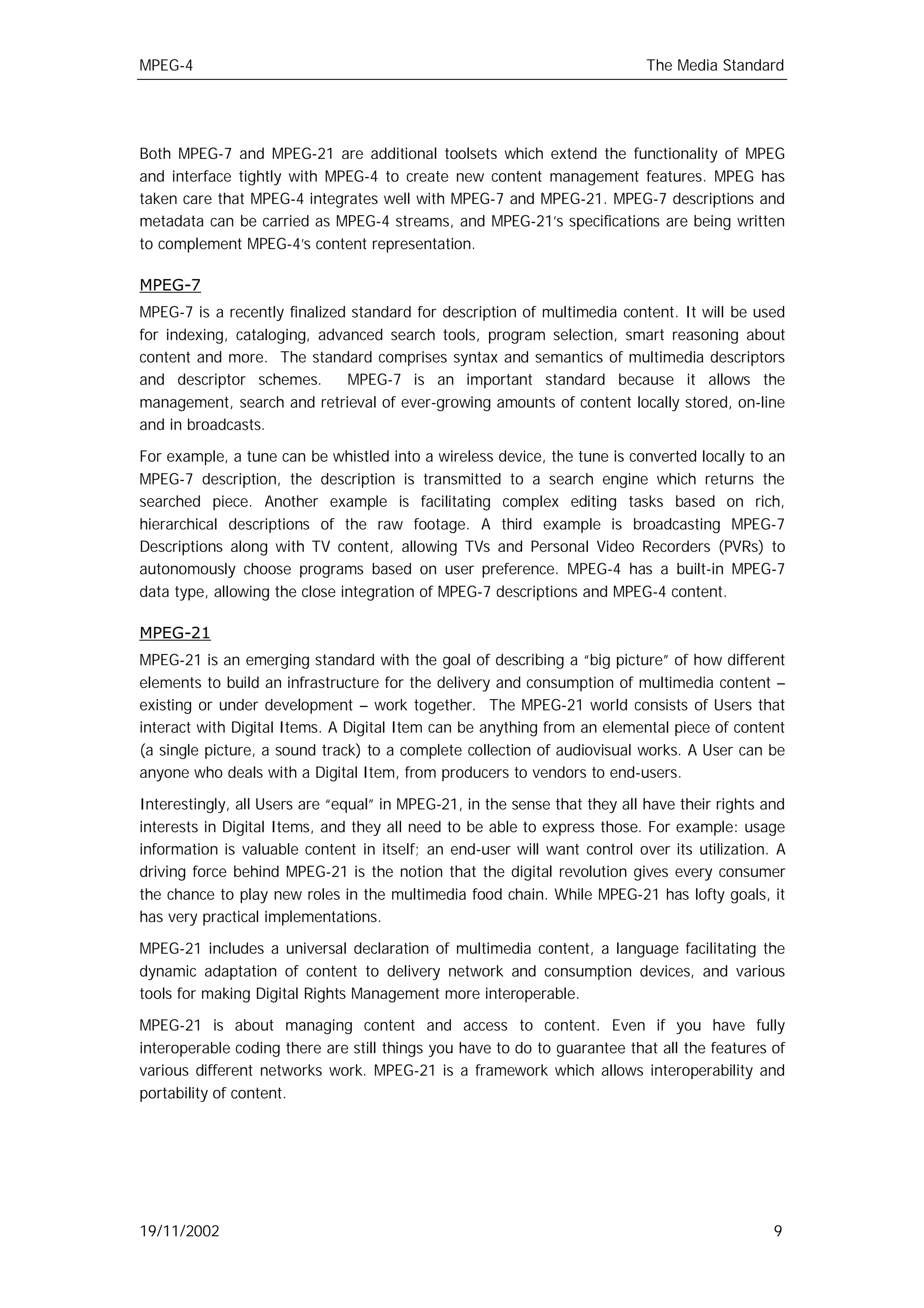 MPEG-4                                                                      The Media Standard




Both MPEG-7 and MPEG-21 are additional toolsets which extend the functionality of MPEG
and interface tightly with MPEG-4 to create new content management features. MPEG has
taken care that MPEG-4 integrates well with MPEG-7 and MPEG-21. MPEG-7 descriptions and
metadata can be carried as MPEG-4 streams, and MPEG-21’s specifications are being written
to complement MPEG-4’s content representation.

MPEG-7
MPEG-7 is a recently finalized standard for description of multimedia content. It will be used
for indexing, cataloging, advanced search tools, program selection, smart reasoning about
content and more. The standard comprises syntax and semantics of multimedia descriptors
and descriptor schemes.       MPEG-7 is an important standard because it allows the
management, search and retrieval of ever-growing amounts of content locally stored, on-line
and in broadcasts.

For example, a tune can be whistled into a wireless device, the tune is converted locally to an
MPEG-7 description, the description is transmitted to a search engine which returns the
searched piece. Another example is facilitating complex editing tasks based on rich,
hierarchical descriptions of the raw footage. A third example is broadcasting MPEG-7
Descriptions along with TV content, allowing TVs and Personal Video Recorders (PVRs) to
autonomously choose programs based on user preference. MPEG-4 has a built-in MPEG-7
data type, allowing the close integration of MPEG-7 descriptions and MPEG-4 content.

MPEG-21
MPEG-21 is an emerging standard with the goal of describing a “big picture” of how different
elements to build an infrastructure for the delivery and consumption of multimedia content –
existing or under development – work together. The MPEG-21 world consists of Users that
interact with Digital Items. A Digital Item can be anything from an elemental piece of content
(a single picture, a sound track) to a complete collection of audiovisual works. A User can be
anyone who deals with a Digital Item, from producers to vendors to end-users.

Interestingly, all Users are “equal” in MPEG-21, in the sense that they all have their rights and
interests in Digital Items, and they all need to be able to express those. For example: usage
information is valuable content in itself; an end-user will want control over its utilization. A
driving force behind MPEG-21 is the notion that the digital revolution gives every consumer
the chance to play new roles in the multimedia food chain. While MPEG-21 has lofty goals, it
has very practical implementations.

MPEG-21 includes a universal declaration of multimedia content, a language facilitating the
dynamic adaptation of content to delivery network and consumption devices, and various
tools for making Digital Rights Management more interoperable.

MPEG-21 is about managing content and access to content. Even if you have fully
interoperable coding there are still things you have to do to guarantee that all the features of
various different networks work. MPEG-21 is a framework which allows interoperability and
portability of content.




19/11/2002                                                                                     9
 