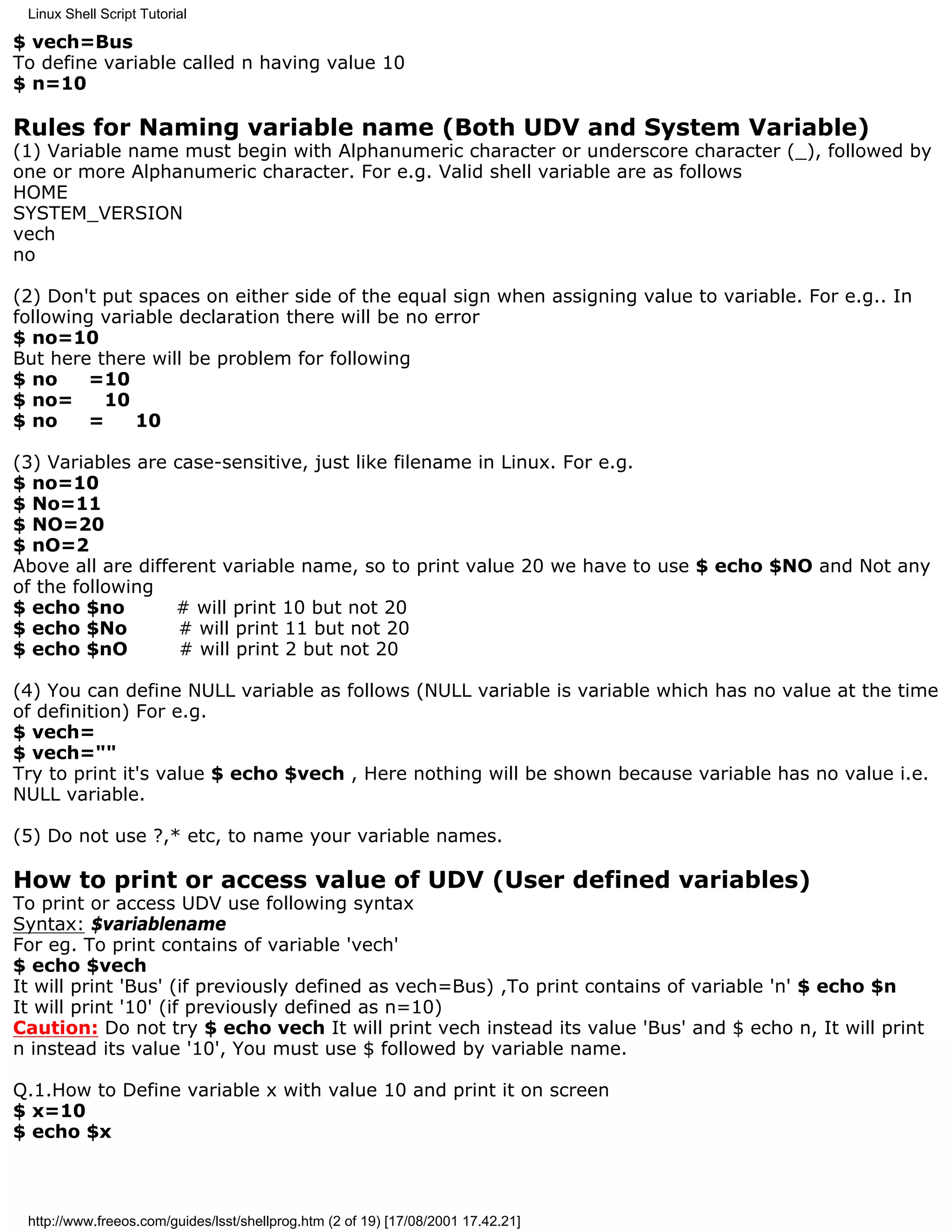 Linux Shell Script Tutorial

$ vech=Bus
To define variable called n having value 10
$ n=10

Rules for Naming variable name (Both UDV and System Variable)
(1) Variable name must begin with Alphanumeric character or underscore character (_), followed by
one or more Alphanumeric character. For e.g. Valid shell variable are as follows
HOME
SYSTEM_VERSION
vech
no

(2) Don't put spaces on either side of the equal sign when assigning value to variable. For e.g.. In
following variable declaration there will be no error
$ no=10
But here there will be problem for following
$ no     =10
$ no=      10
$ no     =    10

(3) Variables are case-sensitive, just like filename in Linux. For e.g.
$ no=10
$ No=11
$ NO=20
$ nO=2
Above all are different variable name, so to print value 20 we have to use $ echo $NO and Not any
of the following
$ echo $no         # will print 10 but not 20
$ echo $No         # will print 11 but not 20
$ echo $nO         # will print 2 but not 20

(4) You can define NULL variable as follows (NULL variable is variable which has no value at the time
of definition) For e.g.
$ vech=
$ vech=""
Try to print it's value $ echo $vech , Here nothing will be shown because variable has no value i.e.
NULL variable.

(5) Do not use ?,* etc, to name your variable names.

How to print or access value of UDV (User defined variables)
To print or access UDV use following syntax
Syntax: $variablename
For eg. To print contains of variable 'vech'
$ echo $vech
It will print 'Bus' (if previously defined as vech=Bus) ,To print contains of variable 'n' $ echo $n
It will print '10' (if previously defined as n=10)
Caution: Do not try $ echo vech It will print vech instead its value 'Bus' and $ echo n, It will print
n instead its value '10', You must use $ followed by variable name.

Q.1.How to Define variable x with value 10 and print it on screen
$ x=10
$ echo $x



 http://www.freeos.com/guides/lsst/shellprog.htm (2 of 19) [17/08/2001 17.42.21]
 