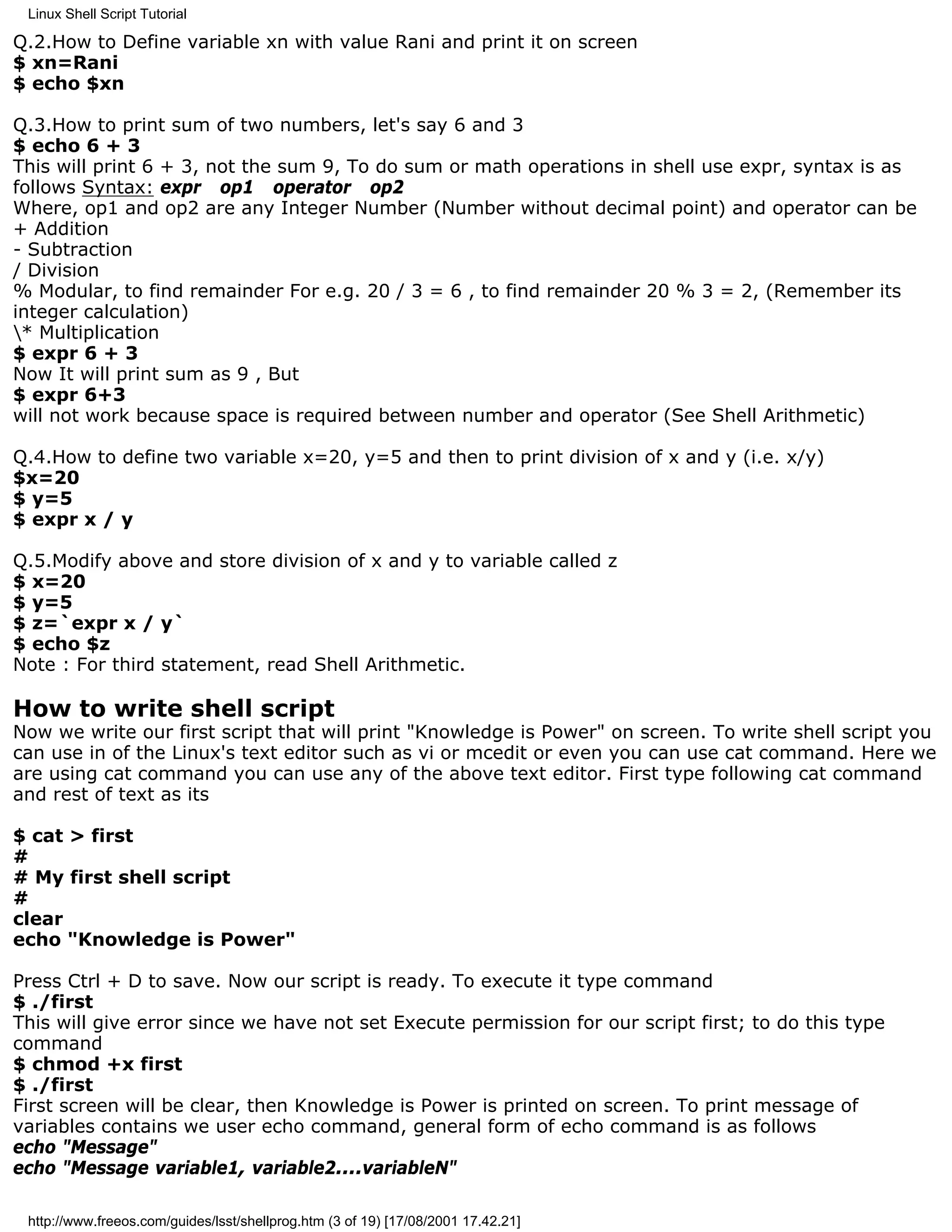 Linux Shell Script Tutorial

Q.2.How to Define variable xn with value Rani and print it on screen
$ xn=Rani
$ echo $xn

Q.3.How to print sum of two numbers, let's say 6 and 3
$ echo 6 + 3
This will print 6 + 3, not the sum 9, To do sum or math operations in shell use expr, syntax is as
follows Syntax: expr op1 operator op2
Where, op1 and op2 are any Integer Number (Number without decimal point) and operator can be
+ Addition
- Subtraction
/ Division
% Modular, to find remainder For e.g. 20 / 3 = 6 , to find remainder 20 % 3 = 2, (Remember its
integer calculation)
* Multiplication
$ expr 6 + 3
Now It will print sum as 9 , But
$ expr 6+3
will not work because space is required between number and operator (See Shell Arithmetic)

Q.4.How to define two variable x=20, y=5 and then to print division of x and y (i.e. x/y)
$x=20
$ y=5
$ expr x / y

Q.5.Modify above and store division of x and y to variable called z
$ x=20
$ y=5
$ z=`expr x / y`
$ echo $z
Note : For third statement, read Shell Arithmetic.

How to write shell script
Now we write our first script that will print "Knowledge is Power" on screen. To write shell script you
can use in of the Linux's text editor such as vi or mcedit or even you can use cat command. Here we
are using cat command you can use any of the above text editor. First type following cat command
and rest of text as its

$ cat > first
#
# My first shell script
#
clear
echo "Knowledge is Power"

Press Ctrl + D to save. Now our script is ready. To execute it type command
$ ./first
This will give error since we have not set Execute permission for our script first; to do this type
command
$ chmod +x first
$ ./first
First screen will be clear, then Knowledge is Power is printed on screen. To print message of
variables contains we user echo command, general form of echo command is as follows
echo "Message"
echo "Message variable1, variable2....variableN"

 http://www.freeos.com/guides/lsst/shellprog.htm (3 of 19) [17/08/2001 17.42.21]
 