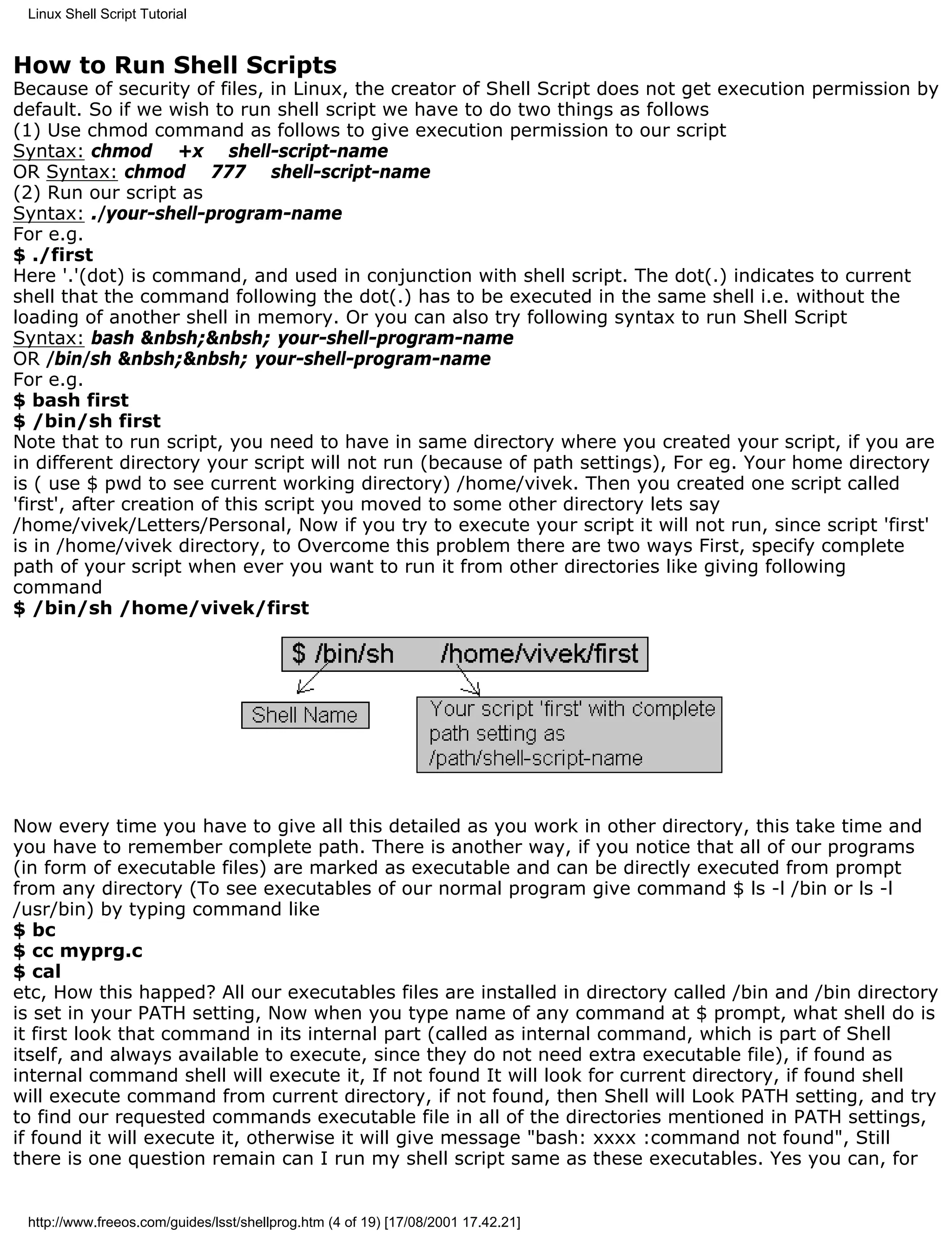 Linux Shell Script Tutorial


How to Run Shell Scripts
Because of security of files, in Linux, the creator of Shell Script does not get execution permission by
default. So if we wish to run shell script we have to do two things as follows
(1) Use chmod command as follows to give execution permission to our script
Syntax: chmod +x shell-script-name
OR Syntax: chmod 777 shell-script-name
(2) Run our script as
Syntax: ./your-shell-program-name
For e.g.
$ ./first
Here '.'(dot) is command, and used in conjunction with shell script. The dot(.) indicates to current
shell that the command following the dot(.) has to be executed in the same shell i.e. without the
loading of another shell in memory. Or you can also try following syntax to run Shell Script
Syntax: bash &nbsh;&nbsh; your-shell-program-name
OR /bin/sh &nbsh;&nbsh; your-shell-program-name
For e.g.
$ bash first
$ /bin/sh first
Note that to run script, you need to have in same directory where you created your script, if you are
in different directory your script will not run (because of path settings), For eg. Your home directory
is ( use $ pwd to see current working directory) /home/vivek. Then you created one script called
'first', after creation of this script you moved to some other directory lets say
/home/vivek/Letters/Personal, Now if you try to execute your script it will not run, since script 'first'
is in /home/vivek directory, to Overcome this problem there are two ways First, specify complete
path of your script when ever you want to run it from other directories like giving following
command
$ /bin/sh /home/vivek/first




Now every time you have to give all this detailed as you work in other directory, this take time and
you have to remember complete path. There is another way, if you notice that all of our programs
(in form of executable files) are marked as executable and can be directly executed from prompt
from any directory (To see executables of our normal program give command $ ls -l /bin or ls -l
/usr/bin) by typing command like
$ bc
$ cc myprg.c
$ cal
etc, How this happed? All our executables files are installed in directory called /bin and /bin directory
is set in your PATH setting, Now when you type name of any command at $ prompt, what shell do is
it first look that command in its internal part (called as internal command, which is part of Shell
itself, and always available to execute, since they do not need extra executable file), if found as
internal command shell will execute it, If not found It will look for current directory, if found shell
will execute command from current directory, if not found, then Shell will Look PATH setting, and try
to find our requested commands executable file in all of the directories mentioned in PATH settings,
if found it will execute it, otherwise it will give message "bash: xxxx :command not found", Still
there is one question remain can I run my shell script same as these executables. Yes you can, for


 http://www.freeos.com/guides/lsst/shellprog.htm (4 of 19) [17/08/2001 17.42.21]
 