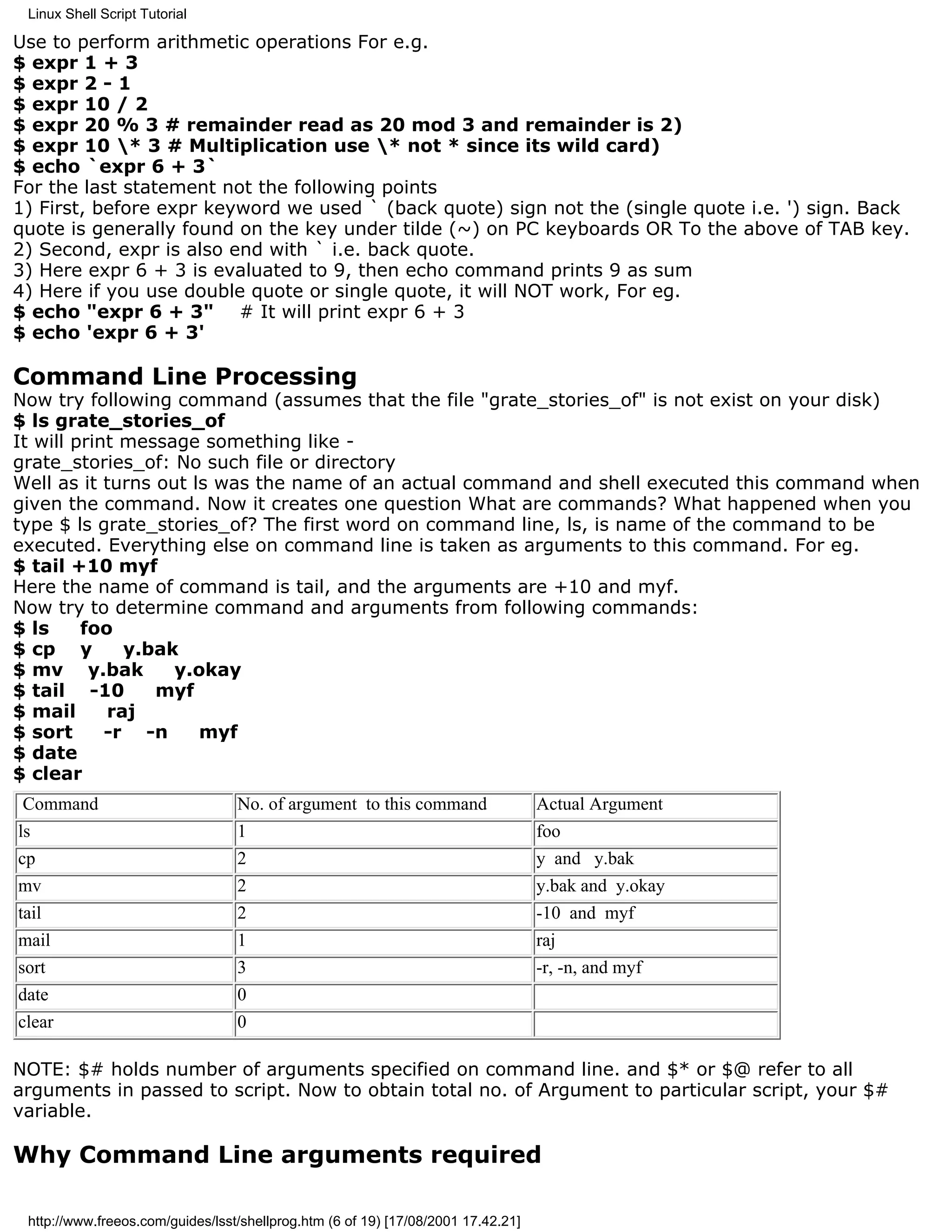 Linux Shell Script Tutorial

Use to perform arithmetic operations For e.g.
$ expr 1 + 3
$ expr 2 - 1
$ expr 10 / 2
$ expr 20 % 3 # remainder read as 20 mod 3 and remainder is 2)
$ expr 10 * 3 # Multiplication use * not * since its wild card)
$ echo `expr 6 + 3`
For the last statement not the following points
1) First, before expr keyword we used ` (back quote) sign not the (single quote i.e. ') sign. Back
quote is generally found on the key under tilde (~) on PC keyboards OR To the above of TAB key.
2) Second, expr is also end with ` i.e. back quote.
3) Here expr 6 + 3 is evaluated to 9, then echo command prints 9 as sum
4) Here if you use double quote or single quote, it will NOT work, For eg.
$ echo "expr 6 + 3" # It will print expr 6 + 3
$ echo 'expr 6 + 3'

Command Line Processing
Now try following command (assumes that the file "grate_stories_of" is not exist on your disk)
$ ls grate_stories_of
It will print message something like -
grate_stories_of: No such file or directory
Well as it turns out ls was the name of an actual command and shell executed this command when
given the command. Now it creates one question What are commands? What happened when you
type $ ls grate_stories_of? The first word on command line, ls, is name of the command to be
executed. Everything else on command line is taken as arguments to this command. For eg.
$ tail +10 myf
Here the name of command is tail, and the arguments are +10 and myf.
Now try to determine command and arguments from following commands:
$ ls     foo
$ cp y        y.bak
$ mv y.bak         y.okay
$ tail -10       myf
$ mail      raj
$ sort      -r -n     myf
$ date
$ clear
 Command                          No. of argument to this command                  Actual Argument
ls                                1                                                foo
cp                                2                                                y and y.bak
mv                                2                                                y.bak and y.okay
tail                              2                                                -10 and myf
mail                              1                                                raj
sort                              3                                                -r, -n, and myf
date                              0
clear                             0

NOTE: $# holds number of arguments specified on command line. and $* or $@ refer to all
arguments in passed to script. Now to obtain total no. of Argument to particular script, your $#
variable.

Why Command Line arguments required

 http://www.freeos.com/guides/lsst/shellprog.htm (6 of 19) [17/08/2001 17.42.21]
 