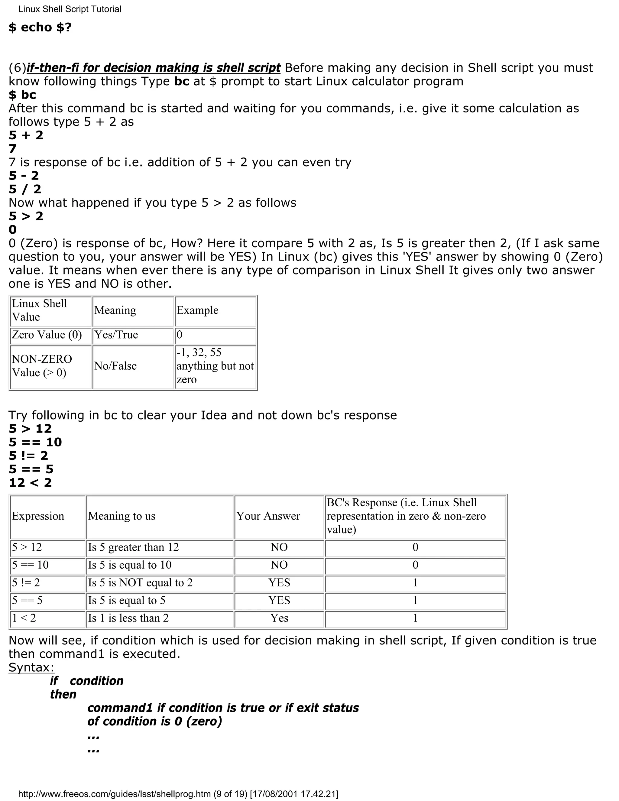 Linux Shell Script Tutorial

$ echo $?


(6)if-then-fi for decision making is shell script Before making any decision in Shell script you must
know following things Type bc at $ prompt to start Linux calculator program
$ bc
After this command bc is started and waiting for you commands, i.e. give it some calculation as
follows type 5 + 2 as
5+2
7
7 is response of bc i.e. addition of 5 + 2 you can even try
5-2
5/2
Now what happened if you type 5 > 2 as follows
5>2
0
0 (Zero) is response of bc, How? Here it compare 5 with 2 as, Is 5 is greater then 2, (If I ask same
question to you, your answer will be YES) In Linux (bc) gives this 'YES' answer by showing 0 (Zero)
value. It means when ever there is any type of comparison in Linux Shell It gives only two answer
one is YES and NO is other.
Linux Shell
                    Meaning              Example
Value
Zero Value (0)      Yes/True             0
                                         -1, 32, 55
NON-ZERO
                    No/False             anything but not
Value (> 0)
                                         zero


Try following in bc to clear your Idea and not down bc's response
5 > 12
5 == 10
5 != 2
5 == 5
12 < 2
                                                                             BC's Response (i.e. Linux Shell
Expression         Meaning to us                      Your Answer            representation in zero & non-zero
                                                                             value)
5 > 12             Is 5 greater than 12                        NO                               0
5 == 10            Is 5 is equal to 10                         NO                               0
5 != 2             Is 5 is NOT equal to 2                     YES                             1
5 == 5             Is 5 is equal to 5                         YES                             1
1<2                Is 1 is less than 2                         Yes                            1
Now will see, if condition which is used for decision making in shell script, If given condition is true
then command1 is executed.
Syntax:
       if condition
       then
             command1 if condition is true or if exit status
             of condition is 0 (zero)
             ...
             ...


 http://www.freeos.com/guides/lsst/shellprog.htm (9 of 19) [17/08/2001 17.42.21]
 