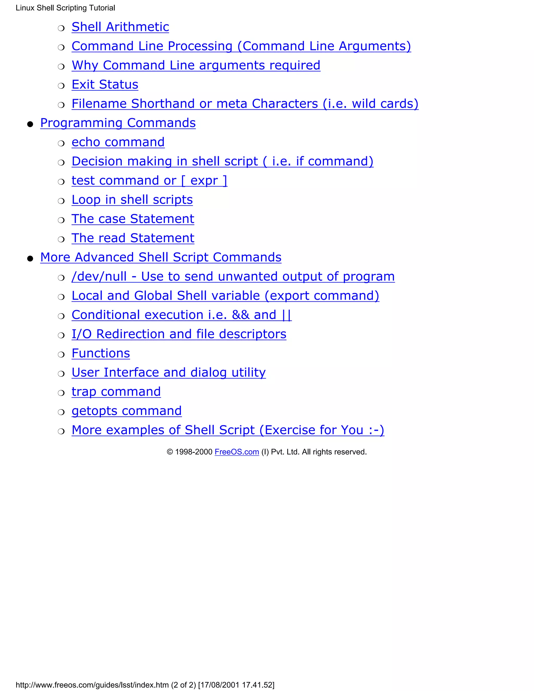 Linux Shell Scripting Tutorial

            r   Shell Arithmetic
            r   Command Line Processing (Command Line Arguments)
            r   Why Command Line arguments required
            r   Exit Status
            r   Filename Shorthand or meta Characters (i.e. wild cards)
   q   Programming Commands
            r   echo command
            r   Decision making in shell script ( i.e. if command)
            r   test command or [ expr ]
            r   Loop in shell scripts
            r   The case Statement
            r   The read Statement
   q   More Advanced Shell Script Commands
            r   /dev/null - Use to send unwanted output of program
            r   Local and Global Shell variable (export command)
            r   Conditional execution i.e. && and ||
            r   I/O Redirection and file descriptors
            r   Functions
            r   User Interface and dialog utility
            r   trap command
            r   getopts command
            r   More examples of Shell Script (Exercise for You :-)
                                           © 1998-2000 FreeOS.com (I) Pvt. Ltd. All rights reserved.




http://www.freeos.com/guides/lsst/index.htm (2 of 2) [17/08/2001 17.41.52]
 