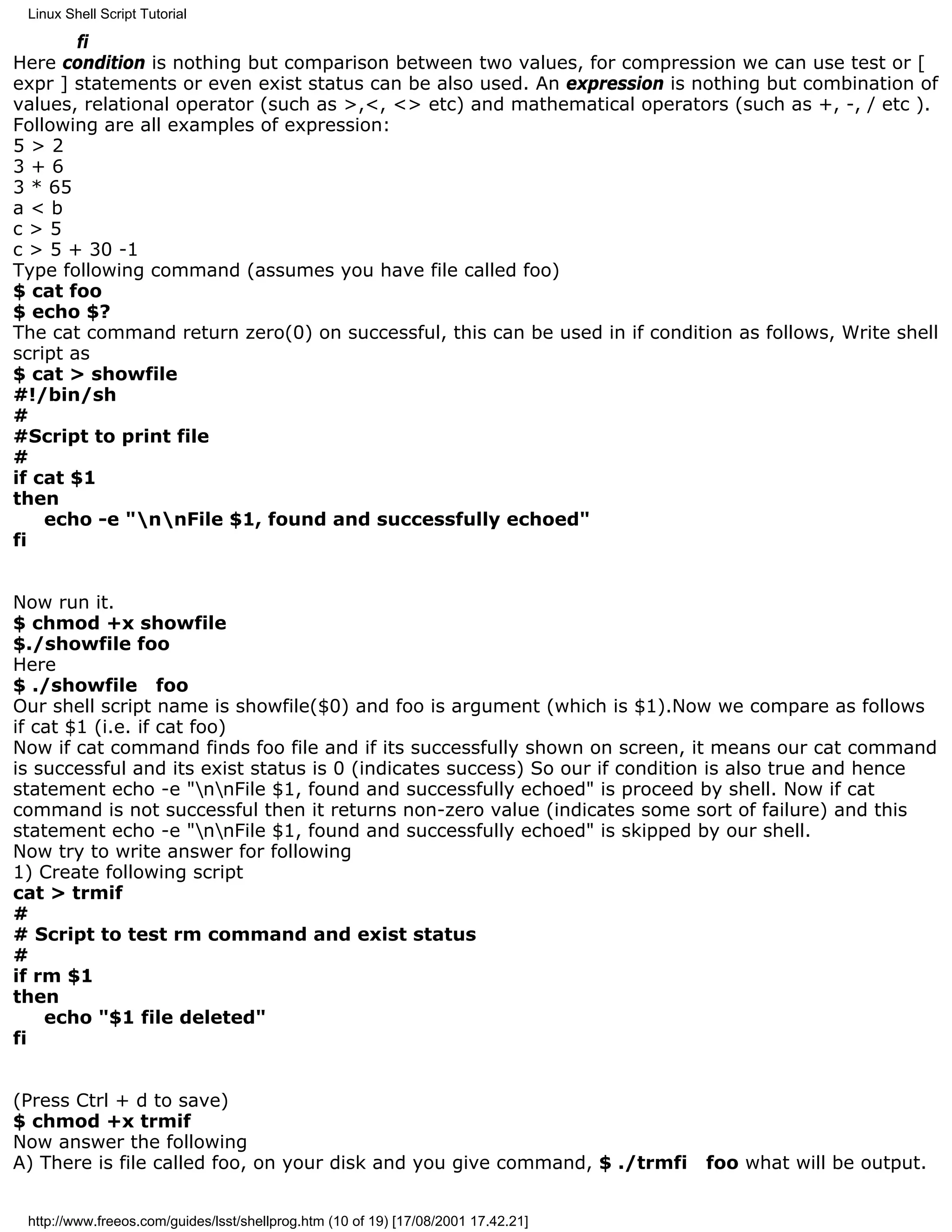 Linux Shell Script Tutorial

        fi
Here condition is nothing but comparison between two values, for compression we can use test or [
expr ] statements or even exist status can be also used. An expression is nothing but combination of
values, relational operator (such as >,<, <> etc) and mathematical operators (such as +, -, / etc ).
Following are all examples of expression:
5>2
3+6
3 * 65
a<b
c>5
c > 5 + 30 -1
Type following command (assumes you have file called foo)
$ cat foo
$ echo $?
The cat command return zero(0) on successful, this can be used in if condition as follows, Write shell
script as
$ cat > showfile
#!/bin/sh
#
#Script to print file
#
if cat $1
then
    echo -e "nnFile $1, found and successfully echoed"
fi


Now run it.
$ chmod +x showfile
$./showfile foo
Here
$ ./showfile foo
Our shell script name is showfile($0) and foo is argument (which is $1).Now we compare as follows
if cat $1 (i.e. if cat foo)
Now if cat command finds foo file and if its successfully shown on screen, it means our cat command
is successful and its exist status is 0 (indicates success) So our if condition is also true and hence
statement echo -e "nnFile $1, found and successfully echoed" is proceed by shell. Now if cat
command is not successful then it returns non-zero value (indicates some sort of failure) and this
statement echo -e "nnFile $1, found and successfully echoed" is skipped by our shell.
Now try to write answer for following
1) Create following script
cat > trmif
#
# Script to test rm command and exist status
#
if rm $1
then
    echo "$1 file deleted"
fi


(Press Ctrl + d to save)
$ chmod +x trmif
Now answer the following
A) There is file called foo, on your disk and you give command, $ ./trmfi           foo what will be output.


 http://www.freeos.com/guides/lsst/shellprog.htm (10 of 19) [17/08/2001 17.42.21]
 