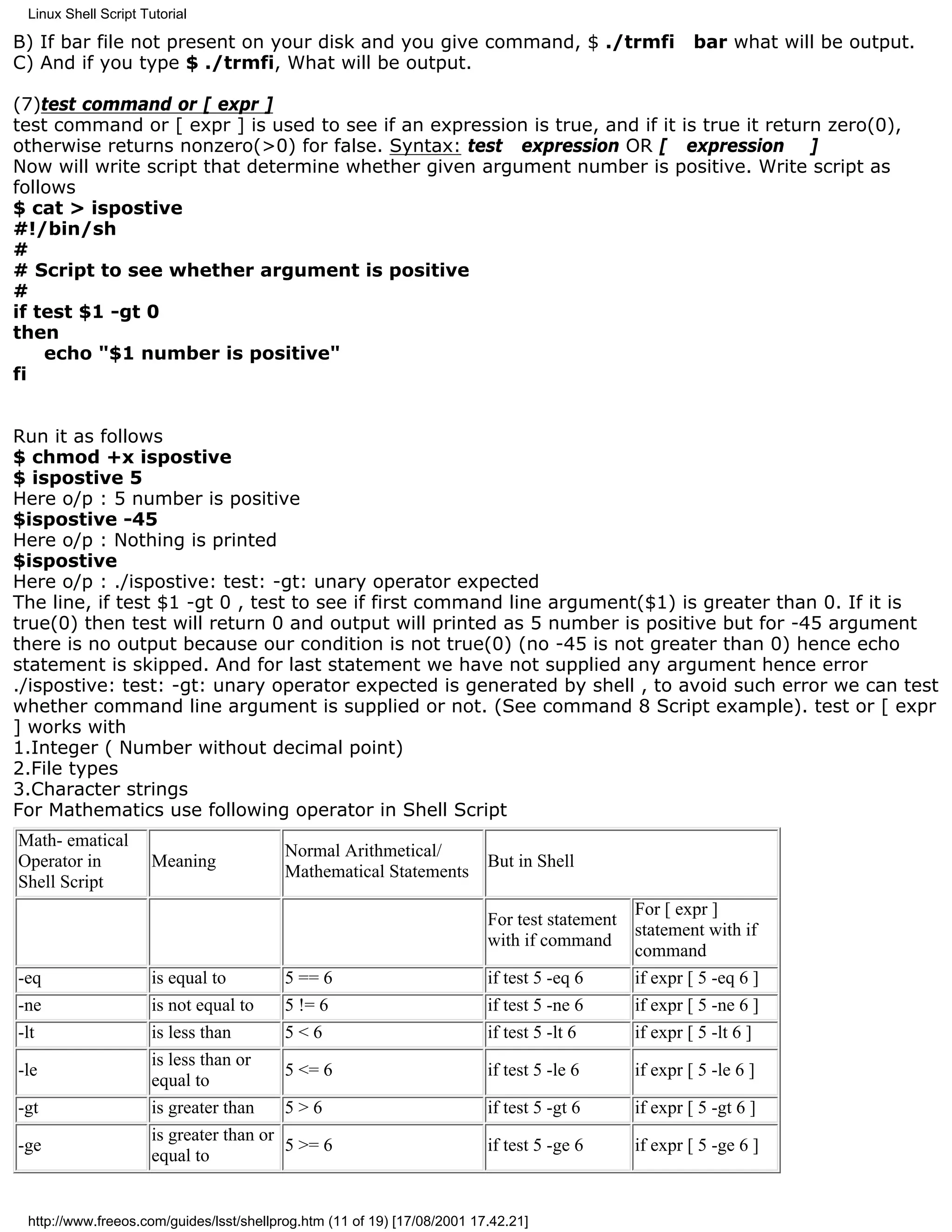 Linux Shell Script Tutorial

B) If bar file not present on your disk and you give command, $ ./trmfi                                bar what will be output.
C) And if you type $ ./trmfi, What will be output.

(7)test command or [ expr ]
test command or [ expr ] is used to see if an expression is true, and if it is true it return zero(0),
otherwise returns nonzero(>0) for false. Syntax: test expression OR [ expression ]
Now will write script that determine whether given argument number is positive. Write script as
follows
$ cat > ispostive
#!/bin/sh
#
# Script to see whether argument is positive
#
if test $1 -gt 0
then
    echo "$1 number is positive"
fi


Run it as follows
$ chmod +x ispostive
$ ispostive 5
Here o/p : 5 number is positive
$ispostive -45
Here o/p : Nothing is printed
$ispostive
Here o/p : ./ispostive: test: -gt: unary operator expected
The line, if test $1 -gt 0 , test to see if first command line argument($1) is greater than 0. If it is
true(0) then test will return 0 and output will printed as 5 number is positive but for -45 argument
there is no output because our condition is not true(0) (no -45 is not greater than 0) hence echo
statement is skipped. And for last statement we have not supplied any argument hence error
./ispostive: test: -gt: unary operator expected is generated by shell , to avoid such error we can test
whether command line argument is supplied or not. (See command 8 Script example). test or [ expr
] works with
1.Integer ( Number without decimal point)
2.File types
3.Character strings
For Mathematics use following operator in Shell Script
Math- ematical
                                           Normal Arithmetical/
Operator in           Meaning                                             But in Shell
                                           Mathematical Statements
Shell Script
                                                                                             For [ expr ]
                                                                          For test statement
                                                                                             statement with if
                                                                          with if command
                                                                                             command
-eq                   is equal to          5 == 6                         if test 5 -eq 6    if expr [ 5 -eq 6 ]
-ne                   is not equal to      5 != 6                         if test 5 -ne 6    if expr [ 5 -ne 6 ]
-lt                   is less than         5<6                            if test 5 -lt 6    if expr [ 5 -lt 6 ]
                      is less than or
-le                                        5 <= 6                         if test 5 -le 6     if expr [ 5 -le 6 ]
                      equal to
-gt                   is greater than      5>6                            if test 5 -gt 6     if expr [ 5 -gt 6 ]
                      is greater than or
-ge                                        5 >= 6                         if test 5 -ge 6     if expr [ 5 -ge 6 ]
                      equal to


 http://www.freeos.com/guides/lsst/shellprog.htm (11 of 19) [17/08/2001 17.42.21]
 