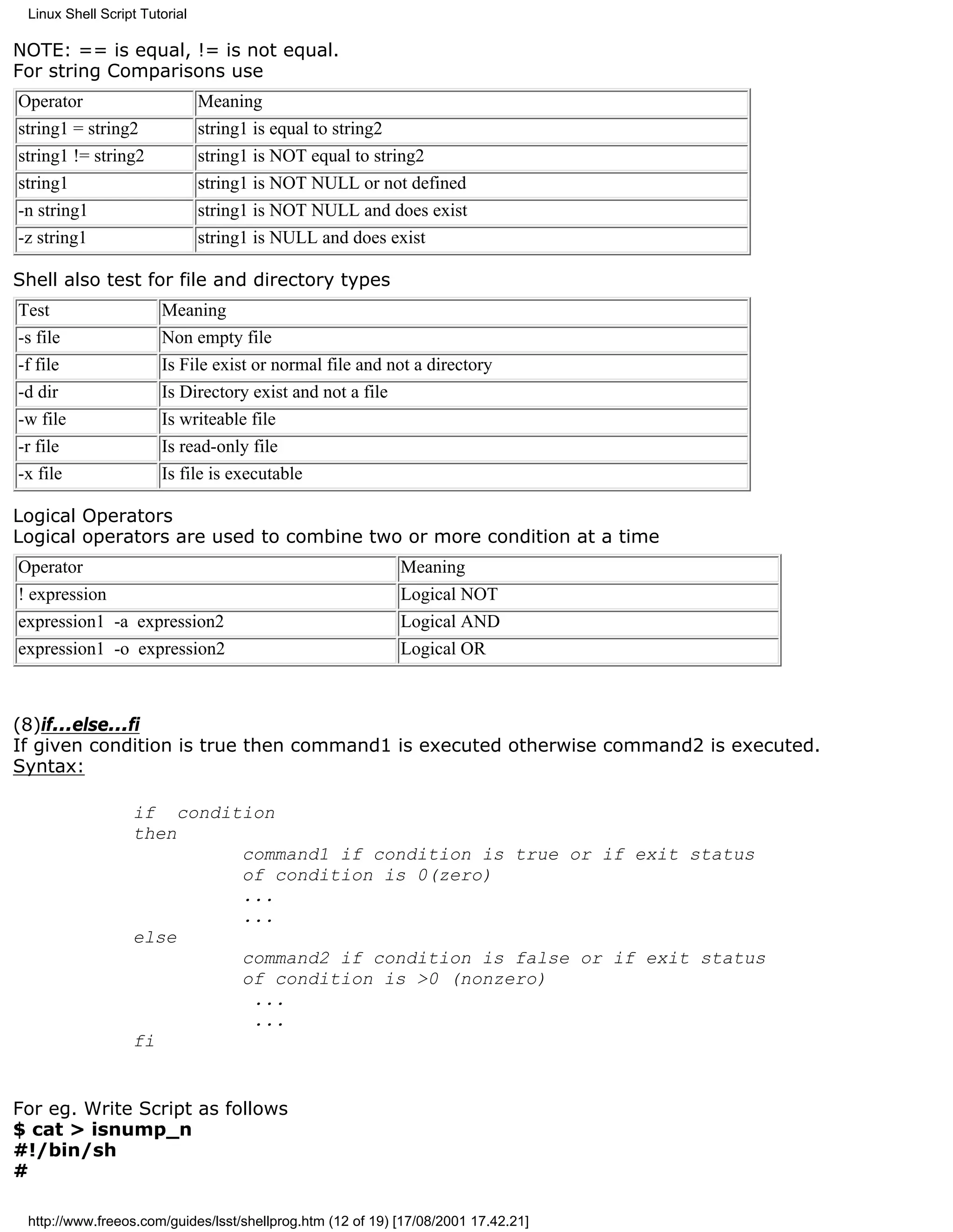 Linux Shell Script Tutorial

NOTE: == is equal, != is not equal.
For string Comparisons use
Operator                       Meaning
string1 = string2              string1 is equal to string2
string1 != string2             string1 is NOT equal to string2
string1                        string1 is NOT NULL or not defined
-n string1                     string1 is NOT NULL and does exist
-z string1                     string1 is NULL and does exist

Shell also test for file and directory types
Test                   Meaning
-s file                Non empty file
-f file                Is File exist or normal file and not a directory
-d dir                 Is Directory exist and not a file
-w file                Is writeable file
-r file                Is read-only file
-x file                Is file is executable

Logical Operators
Logical operators are used to combine two or more condition at a time
Operator                                                    Meaning
! expression                                                Logical NOT
expression1 -a expression2                                  Logical AND
expression1 -o expression2                                  Logical OR



(8)if...else...fi
If given condition is true then command1 is executed otherwise command2 is executed.
Syntax:

                  if condition
                  then
                           command1 if condition is true or if exit status
                           of condition is 0(zero)
                           ...
                           ...
                  else
                           command2 if condition is false or if exit status
                           of condition is >0 (nonzero)
                            ...
                            ...
                  fi


For eg. Write Script as follows
$ cat > isnump_n
#!/bin/sh
#

 http://www.freeos.com/guides/lsst/shellprog.htm (12 of 19) [17/08/2001 17.42.21]
 