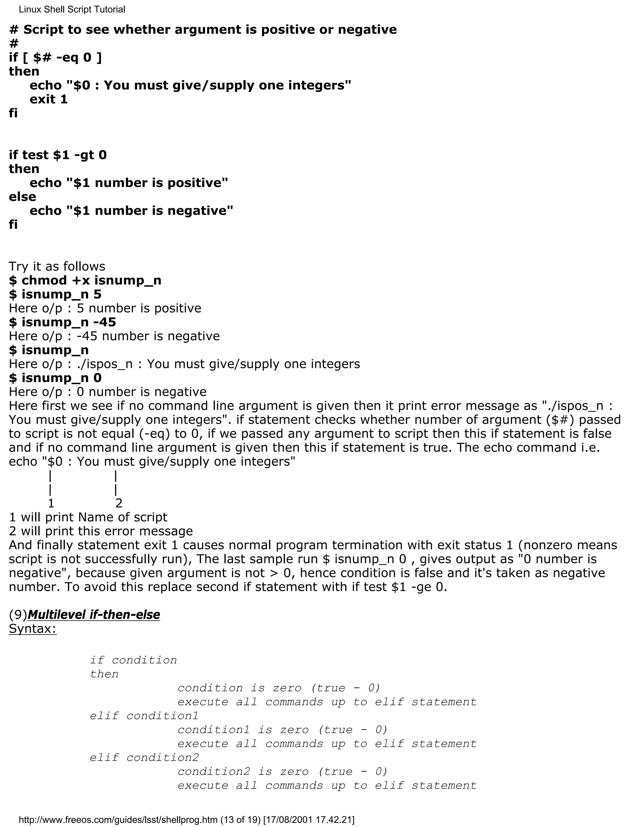 Linux Shell Script Tutorial

# Script to see whether argument is positive or negative
#
if [ $# -eq 0 ]
then
    echo "$0 : You must give/supply one integers"
    exit 1
fi


if test $1 -gt 0
then
    echo "$1 number is positive"
else
    echo "$1 number is negative"
fi


Try it as follows
$ chmod +x isnump_n
$ isnump_n 5
Here o/p : 5 number is positive
$ isnump_n -45
Here o/p : -45 number is negative
$ isnump_n
Here o/p : ./ispos_n : You must give/supply one integers
$ isnump_n 0
Here o/p : 0 number is negative
Here first we see if no command line argument is given then it print error message as "./ispos_n :
You must give/supply one integers". if statement checks whether number of argument ($#) passed
to script is not equal (-eq) to 0, if we passed any argument to script then this if statement is false
and if no command line argument is given then this if statement is true. The echo command i.e.
echo "$0 : You must give/supply one integers"
       |           |
       |           |
       1            2
1 will print Name of script
2 will print this error message
And finally statement exit 1 causes normal program termination with exit status 1 (nonzero means
script is not successfully run), The last sample run $ isnump_n 0 , gives output as "0 number is
negative", because given argument is not > 0, hence condition is false and it's taken as negative
number. To avoid this replace second if statement with if test $1 -ge 0.

(9)Multilevel if-then-else
Syntax:

                  if condition
                  then
                              condition is zero (true - 0)
                              execute all commands up to elif statement
                  elif condition1
                              condition1 is zero (true - 0)
                              execute all commands up to elif statement
                  elif condition2
                              condition2 is zero (true - 0)
                              execute all commands up to elif statement

 http://www.freeos.com/guides/lsst/shellprog.htm (13 of 19) [17/08/2001 17.42.21]
 