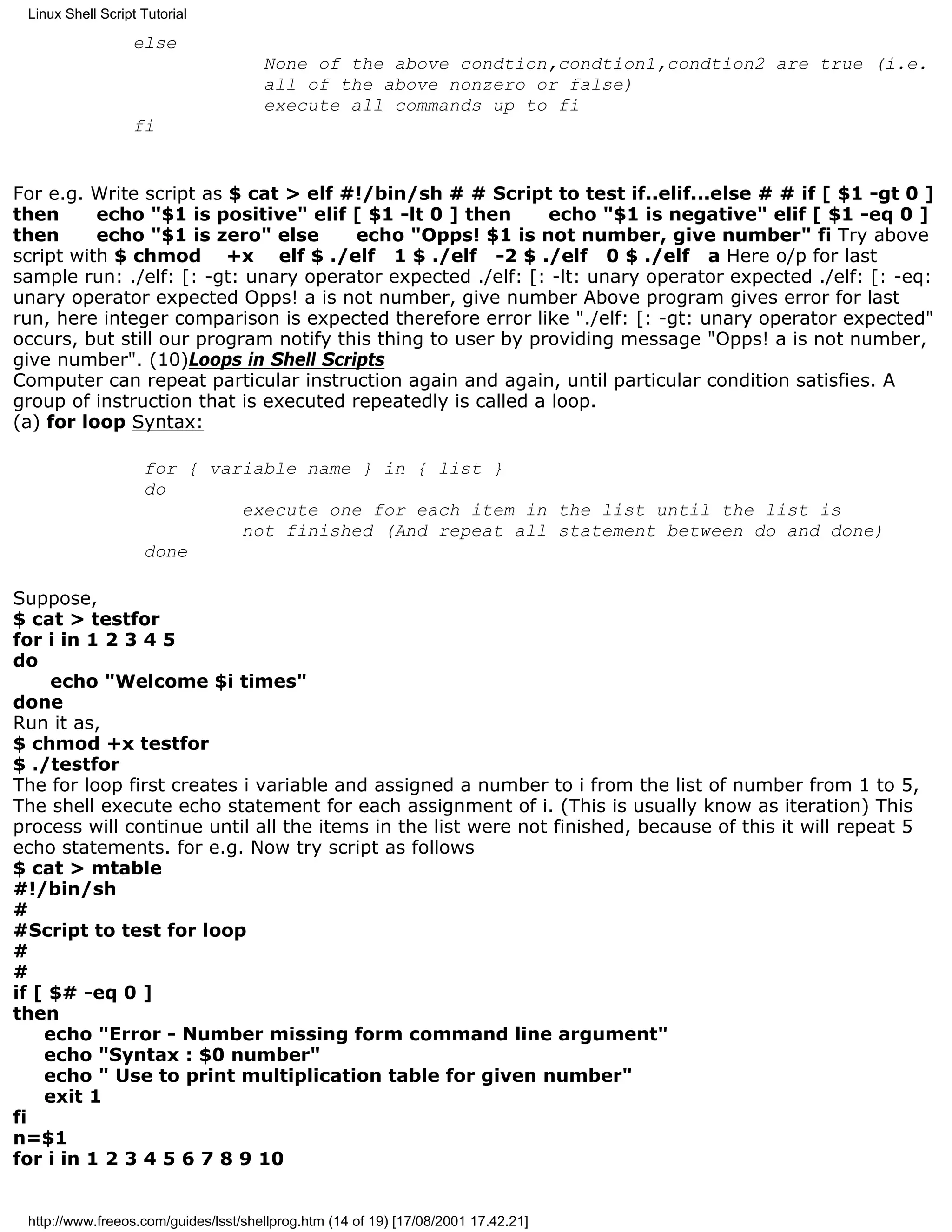 Linux Shell Script Tutorial

                  else
                                      None of the above condtion,condtion1,condtion2 are true (i.e.
                                      all of the above nonzero or false)
                                      execute all commands up to fi
                  fi


For e.g. Write script as $ cat > elf #!/bin/sh # # Script to test if..elif...else # # if [ $1 -gt 0 ]
then      echo "$1 is positive" elif [ $1 -lt 0 ] then       echo "$1 is negative" elif [ $1 -eq 0 ]
then      echo "$1 is zero" else       echo "Opps! $1 is not number, give number" fi Try above
script with $ chmod +x elf $ ./elf 1 $ ./elf -2 $ ./elf 0 $ ./elf a Here o/p for last
sample run: ./elf: [: -gt: unary operator expected ./elf: [: -lt: unary operator expected ./elf: [: -eq:
unary operator expected Opps! a is not number, give number Above program gives error for last
run, here integer comparison is expected therefore error like "./elf: [: -gt: unary operator expected"
occurs, but still our program notify this thing to user by providing message "Opps! a is not number,
give number". (10)Loops in Shell Scripts
Computer can repeat particular instruction again and again, until particular condition satisfies. A
group of instruction that is executed repeatedly is called a loop.
(a) for loop Syntax:

                    for { variable name } in { list }
                    do
                             execute one for each item in the list until the list is
                             not finished (And repeat all statement between do and done)
                    done

Suppose,
$ cat > testfor
for i in 1 2 3 4 5
do
     echo "Welcome $i times"
done
Run it as,
$ chmod +x testfor
$ ./testfor
The for loop first creates i variable and assigned a number to i from the list of number from 1 to 5,
The shell execute echo statement for each assignment of i. (This is usually know as iteration) This
process will continue until all the items in the list were not finished, because of this it will repeat 5
echo statements. for e.g. Now try script as follows
$ cat > mtable
#!/bin/sh
#
#Script to test for loop
#
#
if [ $# -eq 0 ]
then
    echo "Error - Number missing form command line argument"
    echo "Syntax : $0 number"
    echo " Use to print multiplication table for given number"
    exit 1
fi
n=$1
for i in 1 2 3 4 5 6 7 8 9 10


 http://www.freeos.com/guides/lsst/shellprog.htm (14 of 19) [17/08/2001 17.42.21]
 