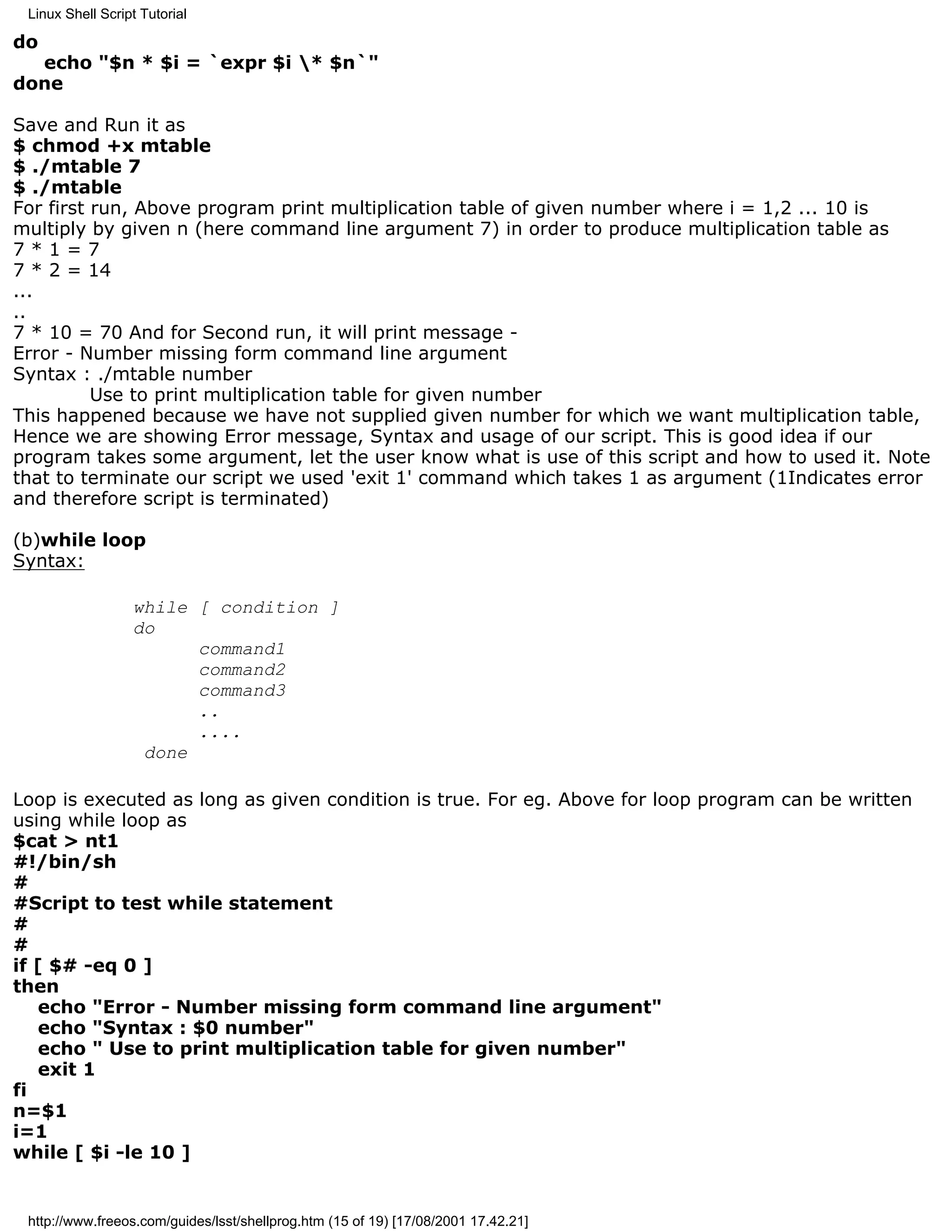 Linux Shell Script Tutorial

do
  echo "$n * $i = `expr $i * $n`"
done

Save and Run it as
$ chmod +x mtable
$ ./mtable 7
$ ./mtable
For first run, Above program print multiplication table of given number where i = 1,2 ... 10 is
multiply by given n (here command line argument 7) in order to produce multiplication table as
7*1=7
7 * 2 = 14
...
..
7 * 10 = 70 And for Second run, it will print message -
Error - Number missing form command line argument
Syntax : ./mtable number
          Use to print multiplication table for given number
This happened because we have not supplied given number for which we want multiplication table,
Hence we are showing Error message, Syntax and usage of our script. This is good idea if our
program takes some argument, let the user know what is use of this script and how to used it. Note
that to terminate our script we used 'exit 1' command which takes 1 as argument (1Indicates error
and therefore script is terminated)

(b)while loop
Syntax:

                  while [ condition ]
                  do
                        command1
                        command2
                        command3
                        ..
                        ....
                   done

Loop is executed as long as given condition is true. For eg. Above for loop program can be written
using while loop as
$cat > nt1
#!/bin/sh
#
#Script to test while statement
#
#
if [ $# -eq 0 ]
then
   echo "Error - Number missing form command line argument"
   echo "Syntax : $0 number"
   echo " Use to print multiplication table for given number"
   exit 1
fi
n=$1
i=1
while [ $i -le 10 ]


 http://www.freeos.com/guides/lsst/shellprog.htm (15 of 19) [17/08/2001 17.42.21]
 