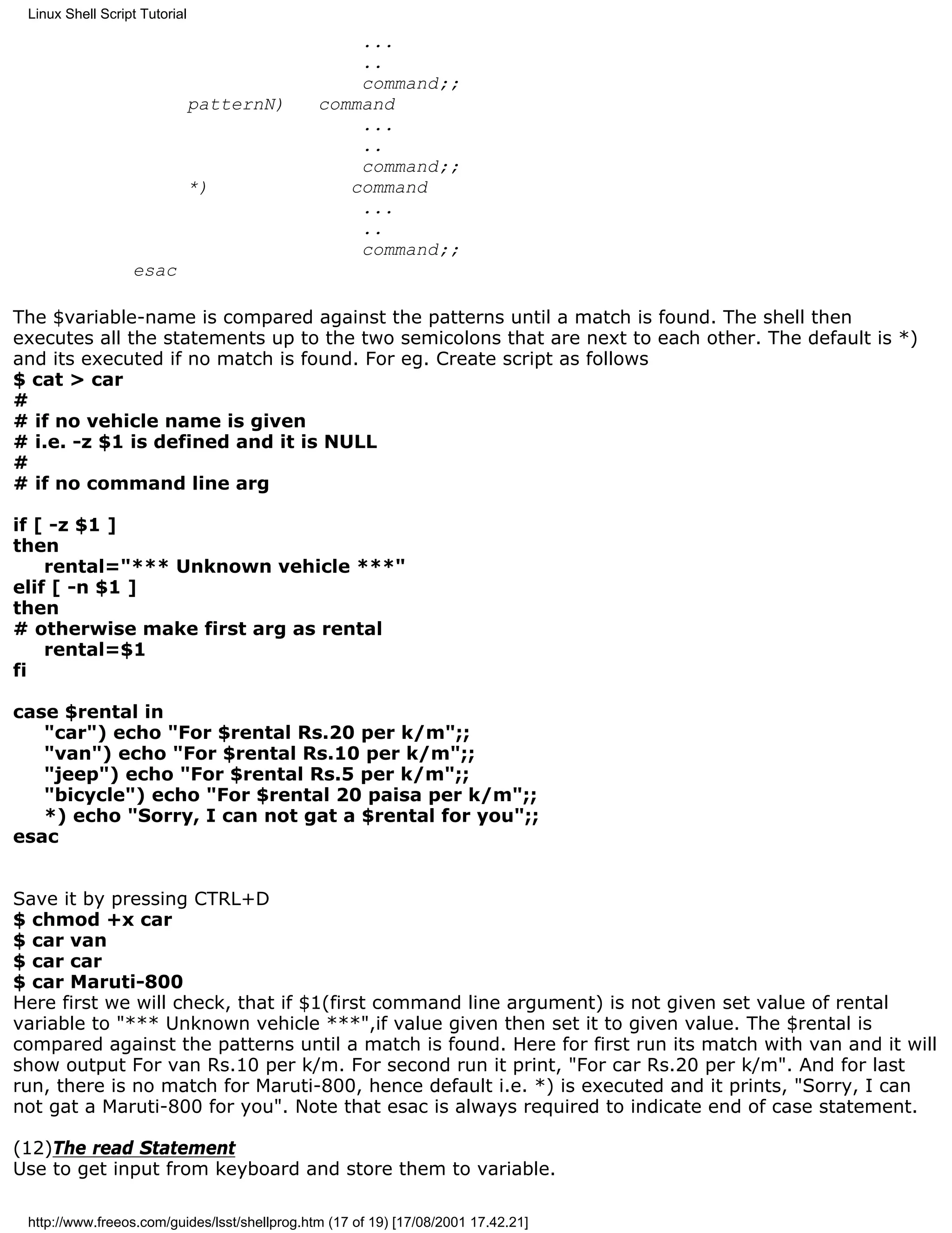 Linux Shell Script Tutorial

                                                   ...
                                                   ..
                                                   command;;
                               patternN)       command
                                                   ...
                                                   ..
                                                   command;;
                               *)                 command
                                                   ...
                                                   ..
                                                   command;;
                  esac

The $variable-name is compared against the patterns until a match is found. The shell then
executes all the statements up to the two semicolons that are next to each other. The default is *)
and its executed if no match is found. For eg. Create script as follows
$ cat > car
#
# if no vehicle name is given
# i.e. -z $1 is defined and it is NULL
#
# if no command line arg

if [ -z $1 ]
then
    rental="*** Unknown vehicle ***"
elif [ -n $1 ]
then
# otherwise make first arg as rental
    rental=$1
fi

case $rental in
   "car") echo "For $rental Rs.20 per k/m";;
   "van") echo "For $rental Rs.10 per k/m";;
   "jeep") echo "For $rental Rs.5 per k/m";;
   "bicycle") echo "For $rental 20 paisa per k/m";;
   *) echo "Sorry, I can not gat a $rental for you";;
esac


Save it by pressing CTRL+D
$ chmod +x car
$ car van
$ car car
$ car Maruti-800
Here first we will check, that if $1(first command line argument) is not given set value of rental
variable to "*** Unknown vehicle ***",if value given then set it to given value. The $rental is
compared against the patterns until a match is found. Here for first run its match with van and it will
show output For van Rs.10 per k/m. For second run it print, "For car Rs.20 per k/m". And for last
run, there is no match for Maruti-800, hence default i.e. *) is executed and it prints, "Sorry, I can
not gat a Maruti-800 for you". Note that esac is always required to indicate end of case statement.

(12)The read Statement
Use to get input from keyboard and store them to variable.

 http://www.freeos.com/guides/lsst/shellprog.htm (17 of 19) [17/08/2001 17.42.21]
 