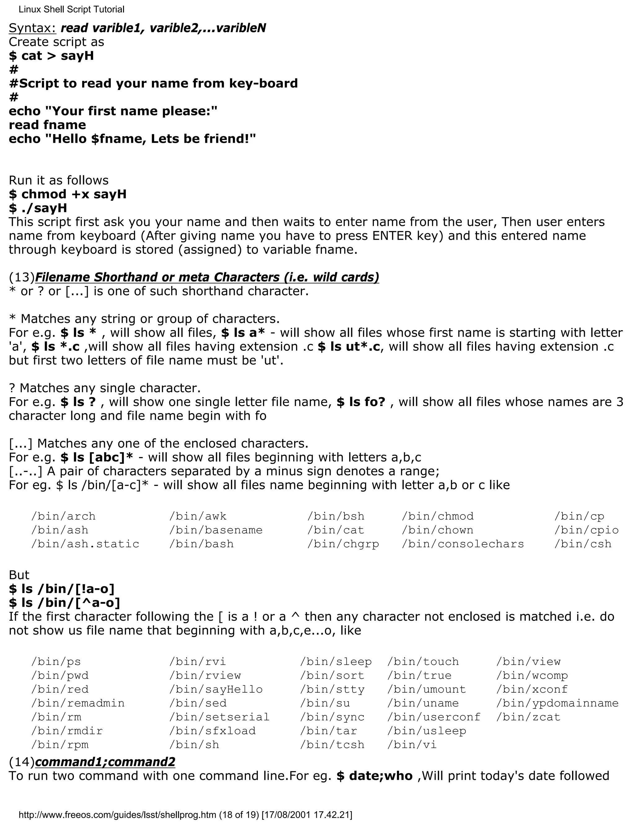 Linux Shell Script Tutorial

Syntax: read varible1, varible2,...varibleN
Create script as
$ cat > sayH
#
#Script to read your name from key-board
#
echo "Your first name please:"
read fname
echo "Hello $fname, Lets be friend!"


Run it as follows
$ chmod +x sayH
$ ./sayH
This script first ask you your name and then waits to enter name from the user, Then user enters
name from keyboard (After giving name you have to press ENTER key) and this entered name
through keyboard is stored (assigned) to variable fname.

(13)Filename Shorthand or meta Characters (i.e. wild cards)
* or ? or [...] is one of such shorthand character.

* Matches any string or group of characters.
For e.g. $ ls * , will show all files, $ ls a* - will show all files whose first name is starting with letter
'a', $ ls *.c ,will show all files having extension .c $ ls ut*.c, will show all files having extension .c
but first two letters of file name must be 'ut'.

? Matches any single character.
For e.g. $ ls ? , will show one single letter file name, $ ls fo? , will show all files whose names are 3
character long and file name begin with fo

[...] Matches any one of the enclosed characters.
For e.g. $ ls [abc]* - will show all files beginning with letters a,b,c
[..-..] A pair of characters separated by a minus sign denotes a range;
For eg. $ ls /bin/[a-c]* - will show all files name beginning with letter a,b or c like

    /bin/arch                       /bin/awk                          /bin/bsh      /bin/chmod          /bin/cp
    /bin/ash                        /bin/basename                     /bin/cat      /bin/chown          /bin/cpio
    /bin/ash.static                 /bin/bash                         /bin/chgrp    /bin/consolechars   /bin/csh

But
$ ls /bin/[!a-o]
$ ls /bin/[^a-o]
If the first character following the [ is a ! or a ^ then any character not enclosed is matched i.e. do
not show us file name that beginning with a,b,c,e...o, like

    /bin/ps            /bin/rvi           /bin/sleep /bin/touch           /bin/view
    /bin/pwd           /bin/rview         /bin/sort     /bin/true         /bin/wcomp
    /bin/red           /bin/sayHello      /bin/stty     /bin/umount       /bin/xconf
    /bin/remadmin      /bin/sed           /bin/su       /bin/uname        /bin/ypdomainname
    /bin/rm            /bin/setserial     /bin/sync     /bin/userconf /bin/zcat
    /bin/rmdir         /bin/sfxload       /bin/tar      /bin/usleep
    /bin/rpm           /bin/sh            /bin/tcsh     /bin/vi
(14)command1;command2
To run two command with one command line.For eg. $ date;who ,Will print today's date followed


 http://www.freeos.com/guides/lsst/shellprog.htm (18 of 19) [17/08/2001 17.42.21]
 