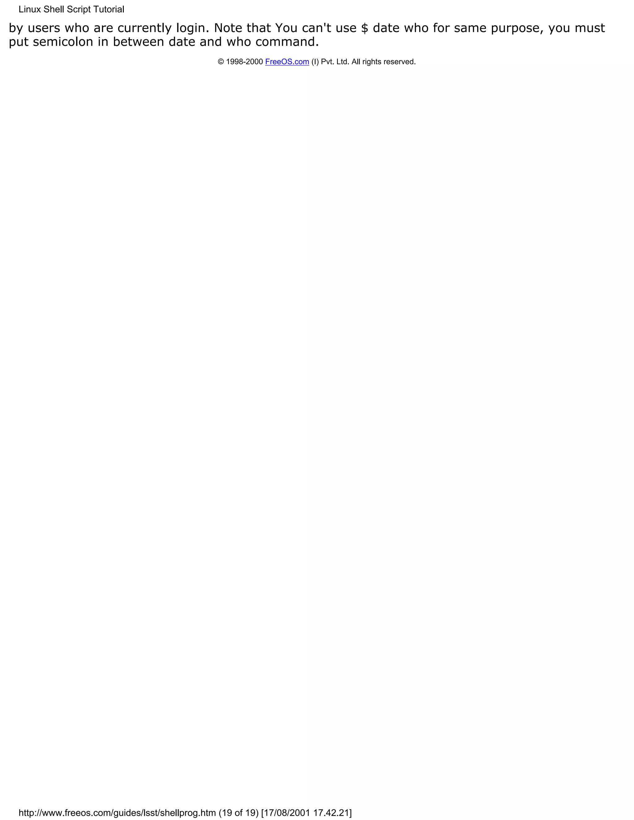 Linux Shell Script Tutorial

by users who are currently login. Note that You can't use $ date who for same purpose, you must
put semicolon in between date and who command.
                                                © 1998-2000 FreeOS.com (I) Pvt. Ltd. All rights reserved.




 http://www.freeos.com/guides/lsst/shellprog.htm (19 of 19) [17/08/2001 17.42.21]
 