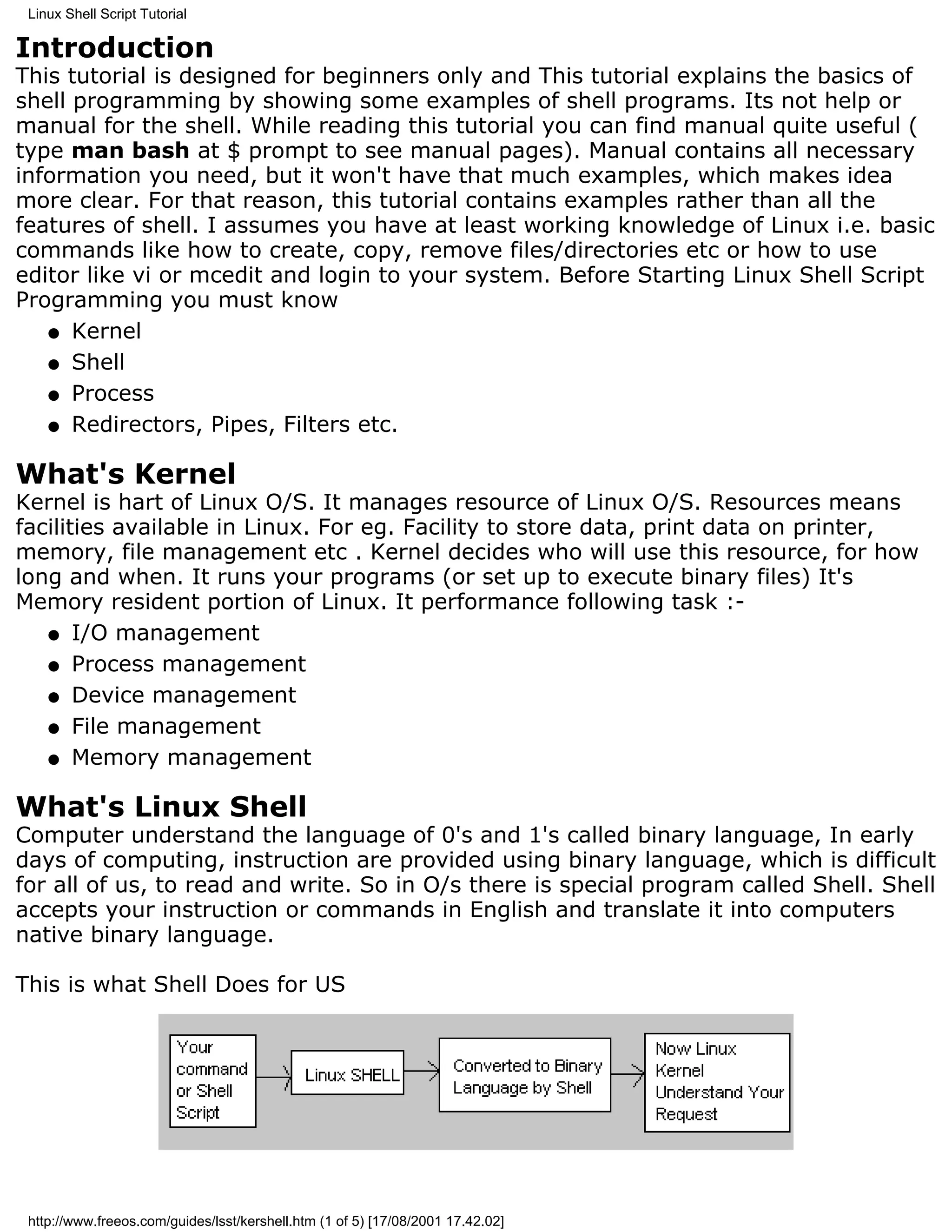 Linux Shell Script Tutorial

Introduction
This tutorial is designed for beginners only and This tutorial explains the basics of
shell programming by showing some examples of shell programs. Its not help or
manual for the shell. While reading this tutorial you can find manual quite useful (
type man bash at $ prompt to see manual pages). Manual contains all necessary
information you need, but it won't have that much examples, which makes idea
more clear. For that reason, this tutorial contains examples rather than all the
features of shell. I assumes you have at least working knowledge of Linux i.e. basic
commands like how to create, copy, remove files/directories etc or how to use
editor like vi or mcedit and login to your system. Before Starting Linux Shell Script
Programming you must know
   q Kernel

   q Shell

   q Process

   q Redirectors, Pipes, Filters etc.


What's Kernel
Kernel is hart of Linux O/S. It manages resource of Linux O/S. Resources means
facilities available in Linux. For eg. Facility to store data, print data on printer,
memory, file management etc . Kernel decides who will use this resource, for how
long and when. It runs your programs (or set up to execute binary files) It's
Memory resident portion of Linux. It performance following task :-
   q I/O management

   q Process management

   q Device management

   q File management

   q Memory management


What's Linux Shell
Computer understand the language of 0's and 1's called binary language, In early
days of computing, instruction are provided using binary language, which is difficult
for all of us, to read and write. So in O/s there is special program called Shell. Shell
accepts your instruction or commands in English and translate it into computers
native binary language.

This is what Shell Does for US




 http://www.freeos.com/guides/lsst/kershell.htm (1 of 5) [17/08/2001 17.42.02]
 