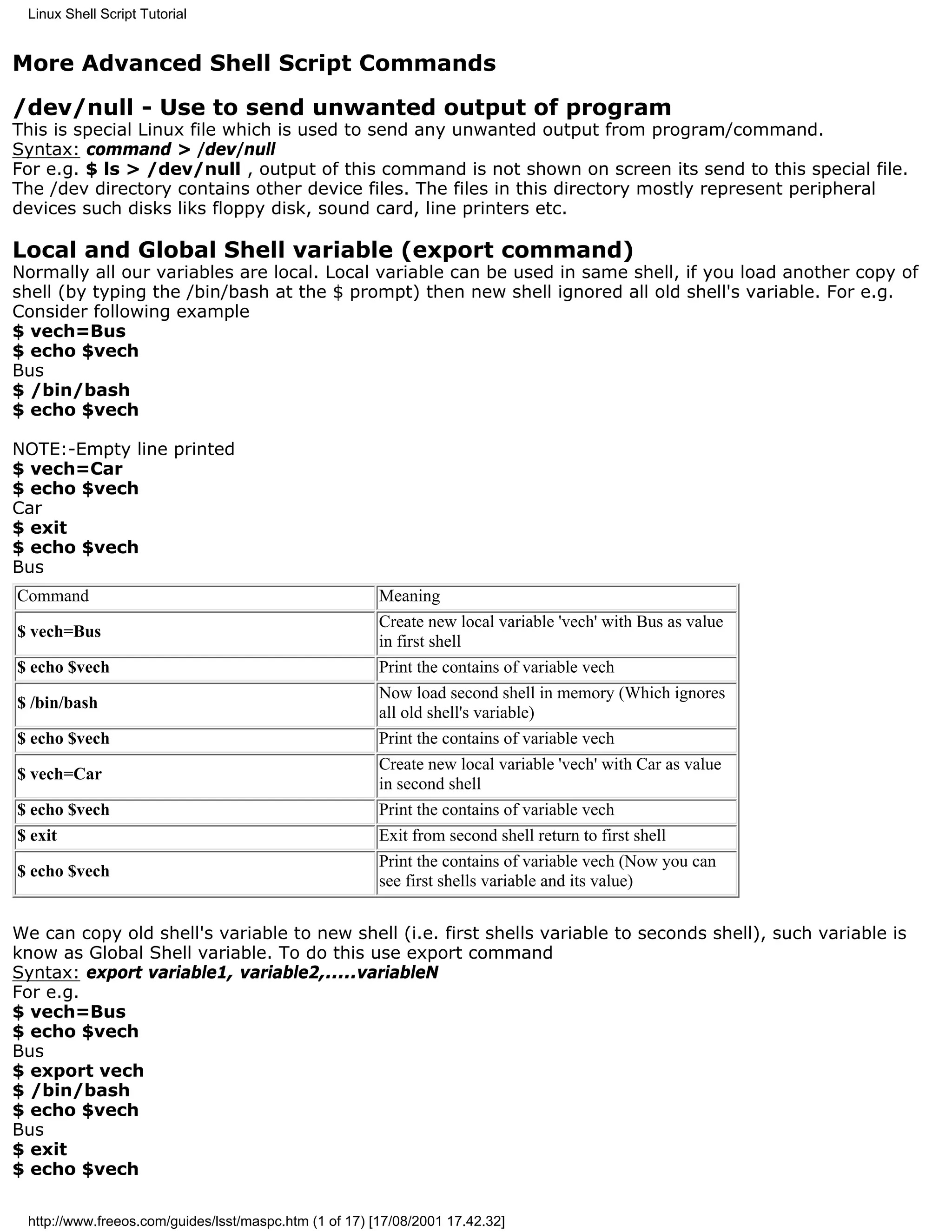 Linux Shell Script Tutorial


More Advanced Shell Script Commands
/dev/null - Use to send unwanted output of program
This is special Linux file which is used to send any unwanted output from program/command.
Syntax: command > /dev/null
For e.g. $ ls > /dev/null , output of this command is not shown on screen its send to this special file.
The /dev directory contains other device files. The files in this directory mostly represent peripheral
devices such disks liks floppy disk, sound card, line printers etc.

Local and Global Shell variable (export command)
Normally all our variables are local. Local variable can be used in same shell, if you load another copy of
shell (by typing the /bin/bash at the $ prompt) then new shell ignored all old shell's variable. For e.g.
Consider following example
$ vech=Bus
$ echo $vech
Bus
$ /bin/bash
$ echo $vech

NOTE:-Empty line printed
$ vech=Car
$ echo $vech
Car
$ exit
$ echo $vech
Bus
Command                                                 Meaning
                                                        Create new local variable 'vech' with Bus as value
$ vech=Bus
                                                        in first shell
$ echo $vech                                            Print the contains of variable vech
                                                        Now load second shell in memory (Which ignores
$ /bin/bash
                                                        all old shell's variable)
$ echo $vech                                            Print the contains of variable vech
                                                        Create new local variable 'vech' with Car as value
$ vech=Car
                                                        in second shell
$ echo $vech                                            Print the contains of variable vech
$ exit                                                  Exit from second shell return to first shell
                                                        Print the contains of variable vech (Now you can
$ echo $vech
                                                        see first shells variable and its value)


We can copy old shell's variable to new shell (i.e. first shells variable to seconds shell), such variable is
know as Global Shell variable. To do this use export command
Syntax: export variable1, variable2,.....variableN
For e.g.
$ vech=Bus
$ echo $vech
Bus
$ export vech
$ /bin/bash
$ echo $vech
Bus
$ exit
$ echo $vech

 http://www.freeos.com/guides/lsst/maspc.htm (1 of 17) [17/08/2001 17.42.32]
 