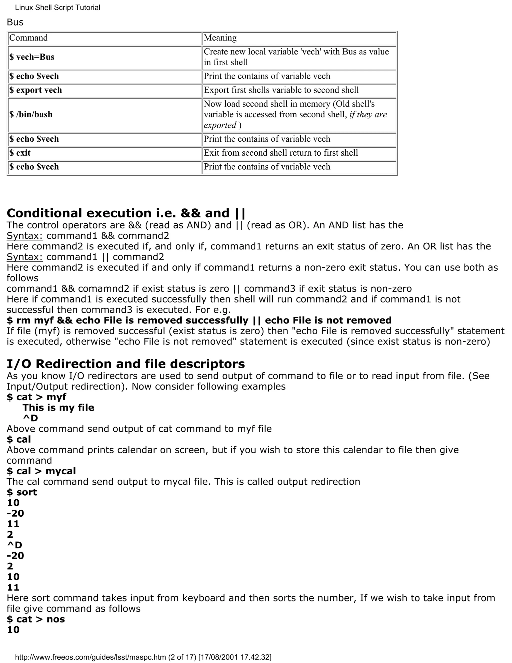 Linux Shell Script Tutorial

Bus
Command                                                 Meaning
                                                        Create new local variable 'vech' with Bus as value
$ vech=Bus
                                                        in first shell
$ echo $vech                                            Print the contains of variable vech
$ export vech                                           Export first shells variable to second shell
                                                        Now load second shell in memory (Old shell's
$ /bin/bash                                             variable is accessed from second shell, if they are
                                                        exported )
$ echo $vech                                            Print the contains of variable vech
$ exit                                                  Exit from second shell return to first shell
$ echo $vech                                            Print the contains of variable vech




Conditional execution i.e. && and ||
The control operators are && (read as AND) and || (read as OR). An AND list has the
Syntax: command1 && command2
Here command2 is executed if, and only if, command1 returns an exit status of zero. An OR list has the
Syntax: command1 || command2
Here command2 is executed if and only if command1 returns a non-zero exit status. You can use both as
follows
command1 && comamnd2 if exist status is zero || command3 if exit status is non-zero
Here if command1 is executed successfully then shell will run command2 and if command1 is not
successful then command3 is executed. For e.g.
$ rm myf && echo File is removed successfully || echo File is not removed
If file (myf) is removed successful (exist status is zero) then "echo File is removed successfully" statement
is executed, otherwise "echo File is not removed" statement is executed (since exist status is non-zero)

I/O Redirection and file descriptors
As you know I/O redirectors are used to send output of command to file or to read input from file. (See
Input/Output redirection). Now consider following examples
$ cat > myf
     This is my file
     ^D
Above command send output of cat command to myf file
$ cal
Above command prints calendar on screen, but if you wish to store this calendar to file then give
command
$ cal > mycal
The cal command send output to mycal file. This is called output redirection
$ sort
10
-20
11
2
^D
-20
2
10
11
Here sort command takes input from keyboard and then sorts the number, If we wish to take input from
file give command as follows
$ cat > nos
10

 http://www.freeos.com/guides/lsst/maspc.htm (2 of 17) [17/08/2001 17.42.32]
 