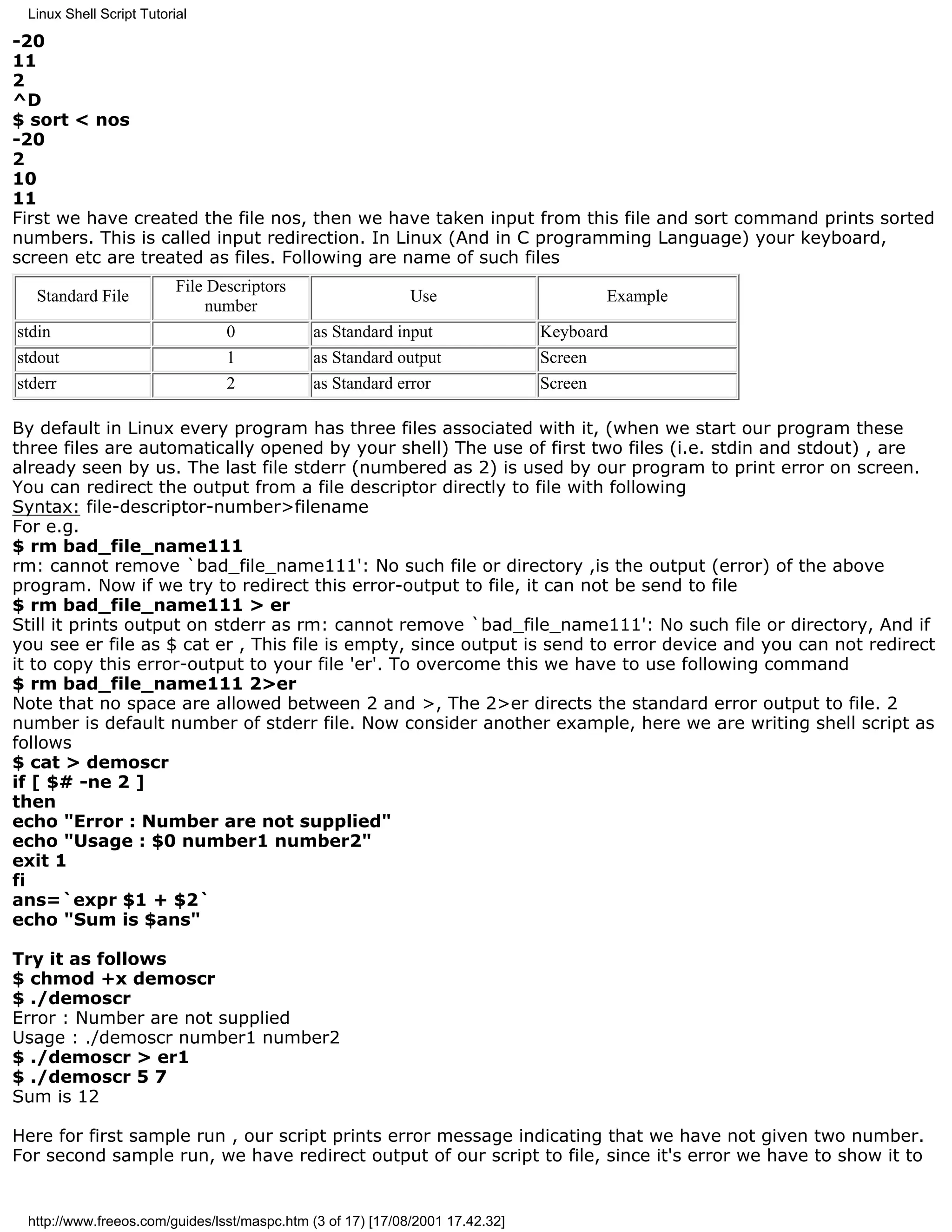 Linux Shell Script Tutorial

-20
11
2
^D
$ sort < nos
-20
2
10
11
First we have created the file nos, then we have taken input from this file and sort command prints sorted
numbers. This is called input redirection. In Linux (And in C programming Language) your keyboard,
screen etc are treated as files. Following are name of such files
                          File Descriptors
   Standard File                                             Use                        Example
                              number
stdin                            0           as Standard input                 Keyboard
stdout                           1           as Standard output                Screen
stderr                           2           as Standard error                 Screen

By default in Linux every program has three files associated with it, (when we start our program these
three files are automatically opened by your shell) The use of first two files (i.e. stdin and stdout) , are
already seen by us. The last file stderr (numbered as 2) is used by our program to print error on screen.
You can redirect the output from a file descriptor directly to file with following
Syntax: file-descriptor-number>filename
For e.g.
$ rm bad_file_name111
rm: cannot remove `bad_file_name111': No such file or directory ,is the output (error) of the above
program. Now if we try to redirect this error-output to file, it can not be send to file
$ rm bad_file_name111 > er
Still it prints output on stderr as rm: cannot remove `bad_file_name111': No such file or directory, And if
you see er file as $ cat er , This file is empty, since output is send to error device and you can not redirect
it to copy this error-output to your file 'er'. To overcome this we have to use following command
$ rm bad_file_name111 2>er
Note that no space are allowed between 2 and >, The 2>er directs the standard error output to file. 2
number is default number of stderr file. Now consider another example, here we are writing shell script as
follows
$ cat > demoscr
if [ $# -ne 2 ]
then
echo "Error : Number are not supplied"
echo "Usage : $0 number1 number2"
exit 1
fi
ans=`expr $1 + $2`
echo "Sum is $ans"

Try it as follows
$ chmod +x demoscr
$ ./demoscr
Error : Number are not supplied
Usage : ./demoscr number1 number2
$ ./demoscr > er1
$ ./demoscr 5 7
Sum is 12

Here for first sample run , our script prints error message indicating that we have not given two number.
For second sample run, we have redirect output of our script to file, since it's error we have to show it to


 http://www.freeos.com/guides/lsst/maspc.htm (3 of 17) [17/08/2001 17.42.32]
 