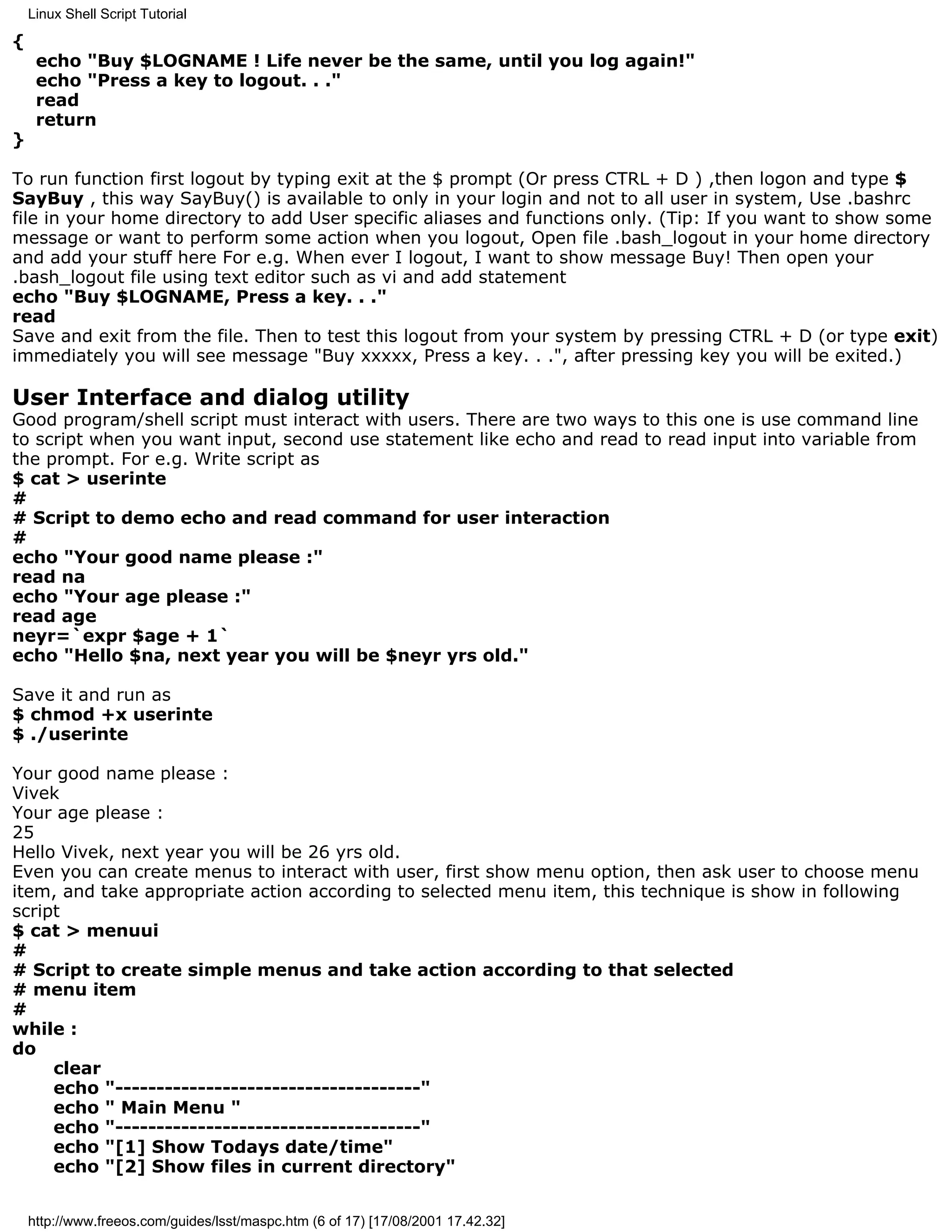 Linux Shell Script Tutorial

{
     echo "Buy $LOGNAME ! Life never be the same, until you log again!"
     echo "Press a key to logout. . ."
     read
     return
}

To run function first logout by typing exit at the $ prompt (Or press CTRL + D ) ,then logon and type $
SayBuy , this way SayBuy() is available to only in your login and not to all user in system, Use .bashrc
file in your home directory to add User specific aliases and functions only. (Tip: If you want to show some
message or want to perform some action when you logout, Open file .bash_logout in your home directory
and add your stuff here For e.g. When ever I logout, I want to show message Buy! Then open your
.bash_logout file using text editor such as vi and add statement
echo "Buy $LOGNAME, Press a key. . ."
read
Save and exit from the file. Then to test this logout from your system by pressing CTRL + D (or type exit)
immediately you will see message "Buy xxxxx, Press a key. . .", after pressing key you will be exited.)

User Interface and dialog utility
Good program/shell script must interact with users. There are two ways to this one is use command line
to script when you want input, second use statement like echo and read to read input into variable from
the prompt. For e.g. Write script as
$ cat > userinte
#
# Script to demo echo and read command for user interaction
#
echo "Your good name please :"
read na
echo "Your age please :"
read age
neyr=`expr $age + 1`
echo "Hello $na, next year you will be $neyr yrs old."

Save it and run as
$ chmod +x userinte
$ ./userinte

Your good name please :
Vivek
Your age please :
25
Hello Vivek, next year you will be 26 yrs old.
Even you can create menus to interact with user, first show menu option, then ask user to choose menu
item, and take appropriate action according to selected menu item, this technique is show in following
script
$ cat > menuui
#
# Script to create simple menus and take action according to that selected
# menu item
#
while :
do
     clear
     echo "-------------------------------------"
     echo " Main Menu "
     echo "-------------------------------------"
     echo "[1] Show Todays date/time"
     echo "[2] Show files in current directory"


    http://www.freeos.com/guides/lsst/maspc.htm (6 of 17) [17/08/2001 17.42.32]
 