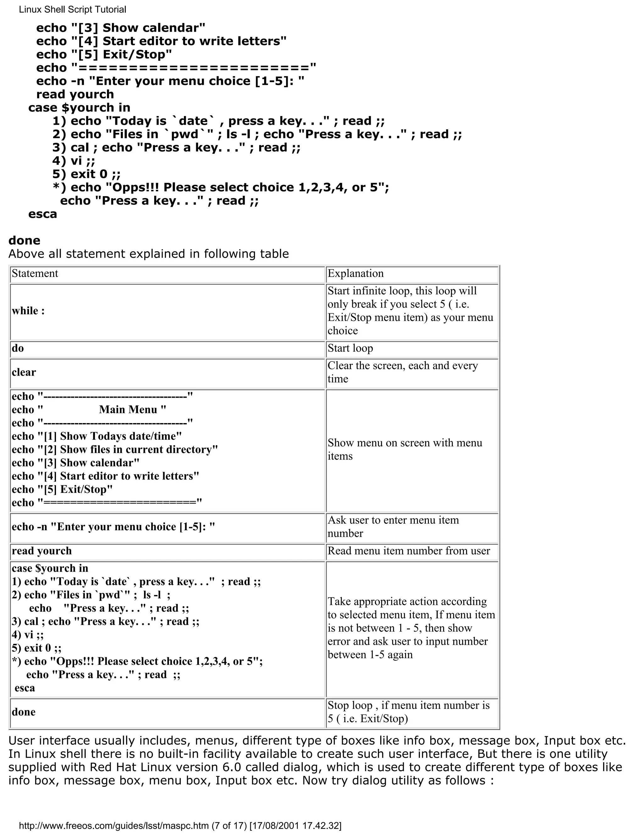 Linux Shell Script Tutorial

      echo "[3] Show calendar"
      echo "[4] Start editor to write letters"
      echo "[5] Exit/Stop"
      echo "======================="
      echo -n "Enter your menu choice [1-5]: "
      read yourch
     case $yourch in
        1) echo "Today is `date` , press a key. . ." ; read ;;
        2) echo "Files in `pwd`" ; ls -l ; echo "Press a key. . ." ; read ;;
        3) cal ; echo "Press a key. . ." ; read ;;
        4) vi ;;
        5) exit 0 ;;
        *) echo "Opps!!! Please select choice 1,2,3,4, or 5";
          echo "Press a key. . ." ; read ;;
     esca

done
Above all statement explained in following table
Statement                                                               Explanation
                                                                        Start infinite loop, this loop will
                                                                        only break if you select 5 ( i.e.
while :
                                                                        Exit/Stop menu item) as your menu
                                                                        choice
do                                                                      Start loop
                                                                        Clear the screen, each and every
clear
                                                                        time
echo "-------------------------------------"
echo "              Main Menu "
echo "-------------------------------------"
echo "[1] Show Todays date/time"
                                                                        Show menu on screen with menu
echo "[2] Show files in current directory"
                                                                        items
echo "[3] Show calendar"
echo "[4] Start editor to write letters"
echo "[5] Exit/Stop"
echo "======================="
                                                                        Ask user to enter menu item
echo -n "Enter your menu choice [1-5]: "
                                                                        number
read yourch                                                             Read menu item number from user
case $yourch in
1) echo "Today is `date` , press a key. . ." ; read ;;
2) echo "Files in `pwd`" ; ls -l ;
                                                                        Take appropriate action according
    echo "Press a key. . ." ; read ;;
                                                                        to selected menu item, If menu item
3) cal ; echo "Press a key. . ." ; read ;;
                                                                        is not between 1 - 5, then show
4) vi ;;
                                                                        error and ask user to input number
5) exit 0 ;;
                                                                        between 1-5 again
*) echo "Opps!!! Please select choice 1,2,3,4, or 5";
   echo "Press a key. . ." ; read ;;
 esca
                                                                        Stop loop , if menu item number is
done
                                                                        5 ( i.e. Exit/Stop)
User interface usually includes, menus, different type of boxes like info box, message box, Input box etc.
In Linux shell there is no built-in facility available to create such user interface, But there is one utility
supplied with Red Hat Linux version 6.0 called dialog, which is used to create different type of boxes like
info box, message box, menu box, Input box etc. Now try dialog utility as follows :


 http://www.freeos.com/guides/lsst/maspc.htm (7 of 17) [17/08/2001 17.42.32]
 