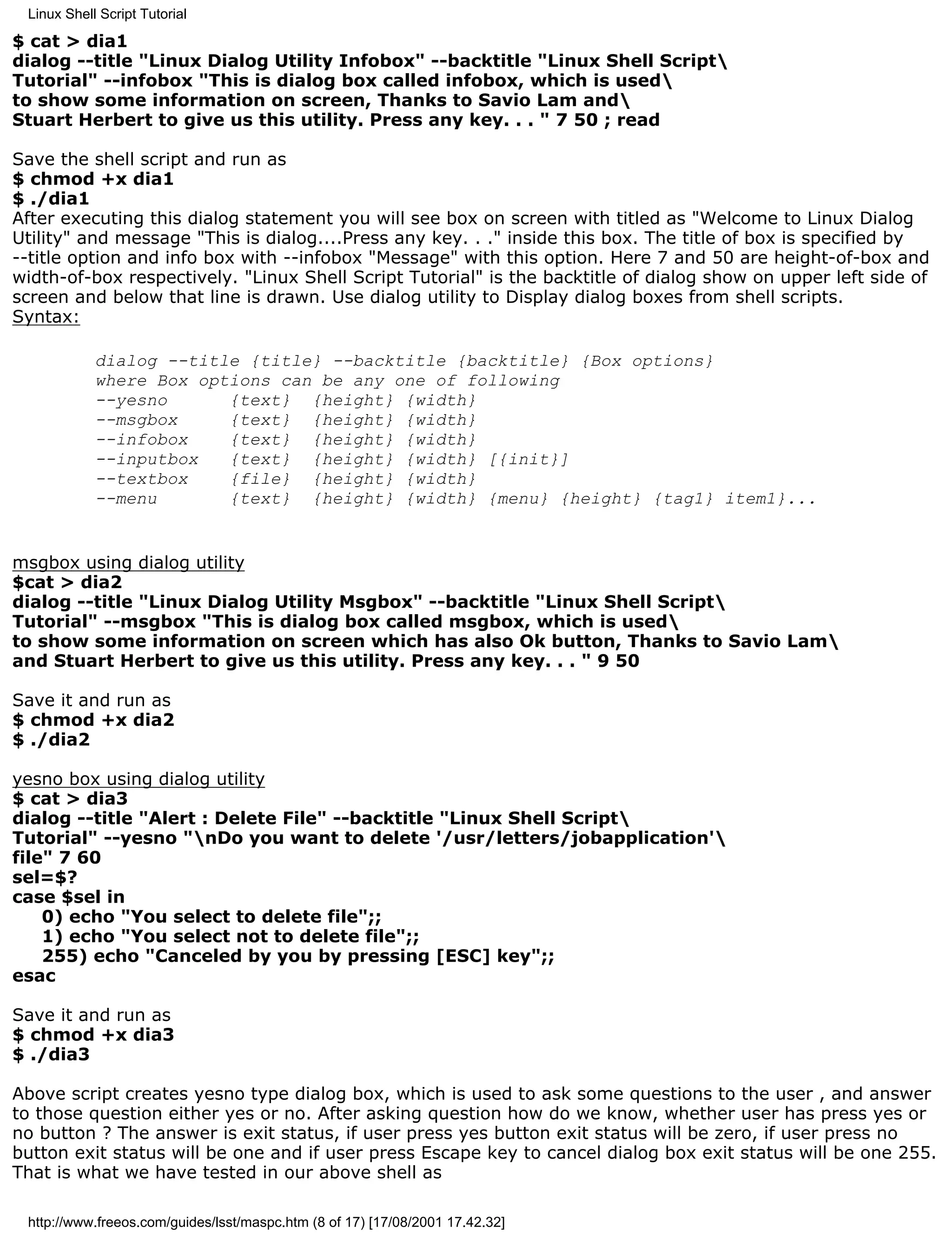 Linux Shell Script Tutorial

$ cat > dia1
dialog --title "Linux Dialog Utility Infobox" --backtitle "Linux Shell Script
Tutorial" --infobox "This is dialog box called infobox, which is used
to show some information on screen, Thanks to Savio Lam and
Stuart Herbert to give us this utility. Press any key. . . " 7 50 ; read

Save the shell script and run as
$ chmod +x dia1
$ ./dia1
After executing this dialog statement you will see box on screen with titled as "Welcome to Linux Dialog
Utility" and message "This is dialog....Press any key. . ." inside this box. The title of box is specified by
--title option and info box with --infobox "Message" with this option. Here 7 and 50 are height-of-box and
width-of-box respectively. "Linux Shell Script Tutorial" is the backtitle of dialog show on upper left side of
screen and below that line is drawn. Use dialog utility to Display dialog boxes from shell scripts.
Syntax:

            dialog --title {title} --backtitle {backtitle} {Box options}
            where Box options can be any one of following
            --yesno      {text} {height} {width}
            --msgbox     {text} {height} {width}
            --infobox    {text} {height} {width}
            --inputbox   {text} {height} {width} [{init}]
            --textbox    {file} {height} {width}
            --menu       {text} {height} {width} {menu} {height} {tag1} item1}...


msgbox using dialog utility
$cat > dia2
dialog --title "Linux Dialog Utility Msgbox" --backtitle "Linux Shell Script
Tutorial" --msgbox "This is dialog box called msgbox, which is used
to show some information on screen which has also Ok button, Thanks to Savio Lam
and Stuart Herbert to give us this utility. Press any key. . . " 9 50

Save it and run as
$ chmod +x dia2
$ ./dia2

yesno box using dialog utility
$ cat > dia3
dialog --title "Alert : Delete File" --backtitle "Linux Shell Script
Tutorial" --yesno "nDo you want to delete '/usr/letters/jobapplication'
file" 7 60
sel=$?
case $sel in
    0) echo "You select to delete file";;
    1) echo "You select not to delete file";;
    255) echo "Canceled by you by pressing [ESC] key";;
esac

Save it and run as
$ chmod +x dia3
$ ./dia3

Above script creates yesno type dialog box, which is used to ask some questions to the user , and answer
to those question either yes or no. After asking question how do we know, whether user has press yes or
no button ? The answer is exit status, if user press yes button exit status will be zero, if user press no
button exit status will be one and if user press Escape key to cancel dialog box exit status will be one 255.
That is what we have tested in our above shell as

 http://www.freeos.com/guides/lsst/maspc.htm (8 of 17) [17/08/2001 17.42.32]
 