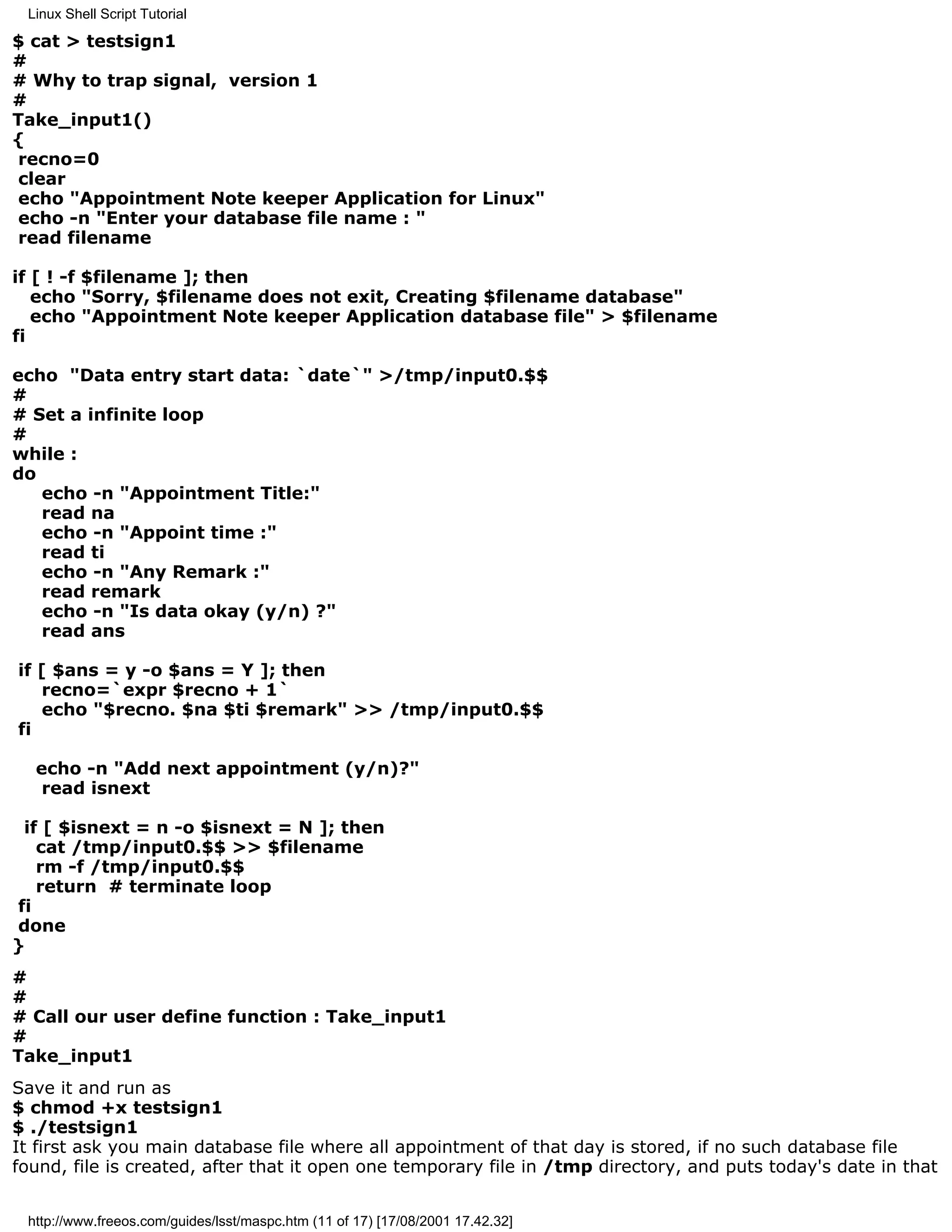 Linux Shell Script Tutorial

$ cat > testsign1
#
# Why to trap signal, version 1
#
Take_input1()
{
 recno=0
 clear
 echo "Appointment Note keeper Application for Linux"
 echo -n "Enter your database file name : "
 read filename

if [ ! -f $filename ]; then
   echo "Sorry, $filename does not exit, Creating $filename database"
   echo "Appointment Note keeper Application database file" > $filename
fi

echo "Data entry start data: `date`" >/tmp/input0.$$
#
# Set a infinite loop
#
while :
do
   echo -n "Appointment Title:"
   read na
   echo -n "Appoint time :"
   read ti
   echo -n "Any Remark :"
   read remark
   echo -n "Is data okay (y/n) ?"
   read ans

if [ $ans = y -o $ans = Y ]; then
   recno=`expr $recno + 1`
   echo "$recno. $na $ti $remark" >> /tmp/input0.$$
fi

  echo -n "Add next appointment (y/n)?"
   read isnext

 if [ $isnext = n -o $isnext = N ]; then
   cat /tmp/input0.$$ >> $filename
   rm -f /tmp/input0.$$
   return # terminate loop
fi
done
}
#
#
# Call our user define function : Take_input1
#
Take_input1
Save it and run as
$ chmod +x testsign1
$ ./testsign1
It first ask you main database file where all appointment of that day is stored, if no such database file
found, file is created, after that it open one temporary file in /tmp directory, and puts today's date in that


 http://www.freeos.com/guides/lsst/maspc.htm (11 of 17) [17/08/2001 17.42.32]
 