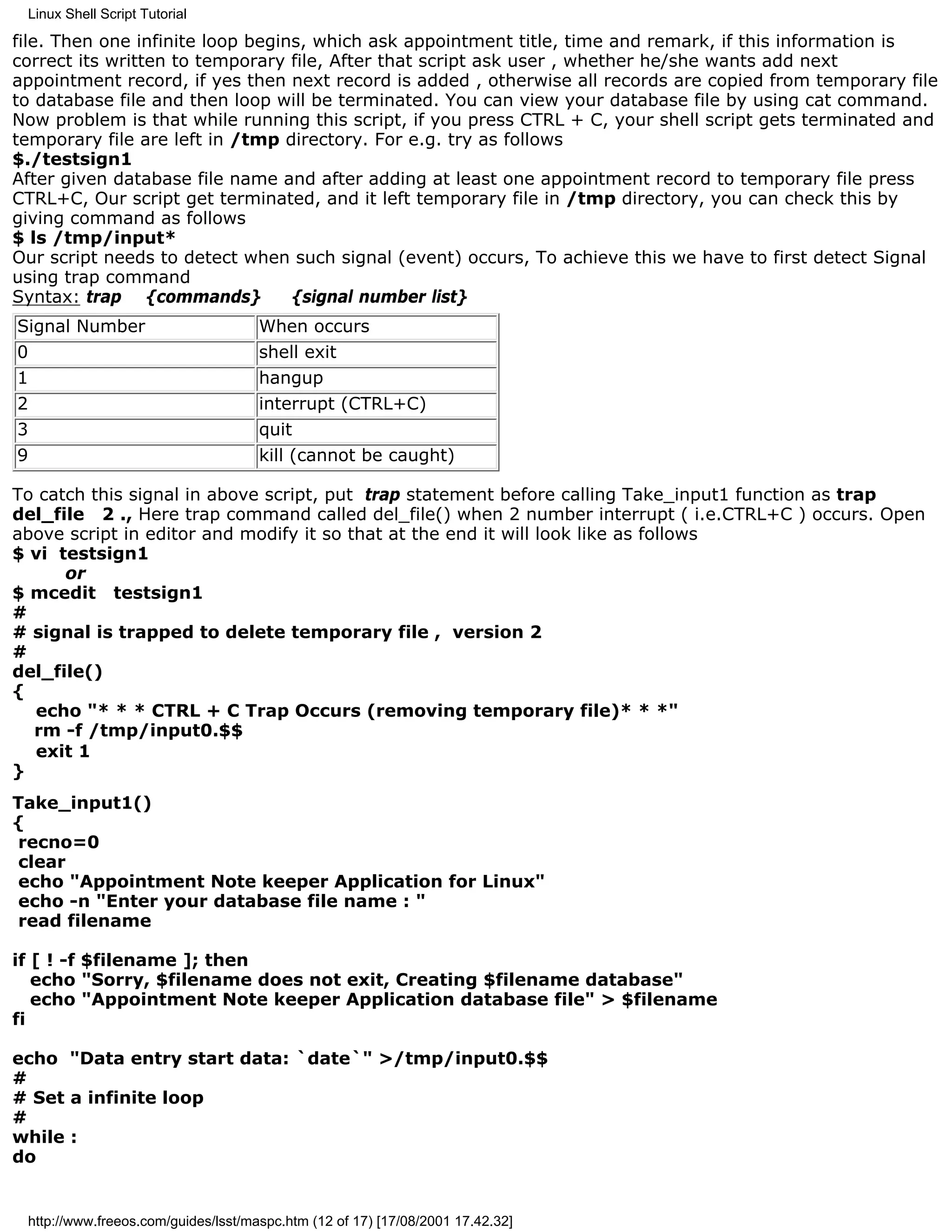 Linux Shell Script Tutorial

file. Then one infinite loop begins, which ask appointment title, time and remark, if this information is
correct its written to temporary file, After that script ask user , whether he/she wants add next
appointment record, if yes then next record is added , otherwise all records are copied from temporary file
to database file and then loop will be terminated. You can view your database file by using cat command.
Now problem is that while running this script, if you press CTRL + C, your shell script gets terminated and
temporary file are left in /tmp directory. For e.g. try as follows
$./testsign1
After given database file name and after adding at least one appointment record to temporary file press
CTRL+C, Our script get terminated, and it left temporary file in /tmp directory, you can check this by
giving command as follows
$ ls /tmp/input*
Our script needs to detect when such signal (event) occurs, To achieve this we have to first detect Signal
using trap command
Syntax: trap {commands}           {signal number list}
Signal Number                        When occurs
0                                    shell exit
1                                    hangup
2                                    interrupt (CTRL+C)
3                                    quit
9                                    kill (cannot be caught)

To catch this signal in above script, put trap statement before calling Take_input1 function as trap
del_file 2 ., Here trap command called del_file() when 2 number interrupt ( i.e.CTRL+C ) occurs. Open
above script in editor and modify it so that at the end it will look like as follows
$ vi testsign1
      or
$ mcedit testsign1
#
# signal is trapped to delete temporary file , version 2
#
del_file()
{
  echo "* * * CTRL + C Trap Occurs (removing temporary file)* * *"
  rm -f /tmp/input0.$$
  exit 1
}
Take_input1()
{
 recno=0
 clear
 echo "Appointment Note keeper Application for Linux"
 echo -n "Enter your database file name : "
 read filename

if [ ! -f $filename ]; then
   echo "Sorry, $filename does not exit, Creating $filename database"
   echo "Appointment Note keeper Application database file" > $filename
fi

echo "Data entry start data: `date`" >/tmp/input0.$$
#
# Set a infinite loop
#
while :
do


 http://www.freeos.com/guides/lsst/maspc.htm (12 of 17) [17/08/2001 17.42.32]
 