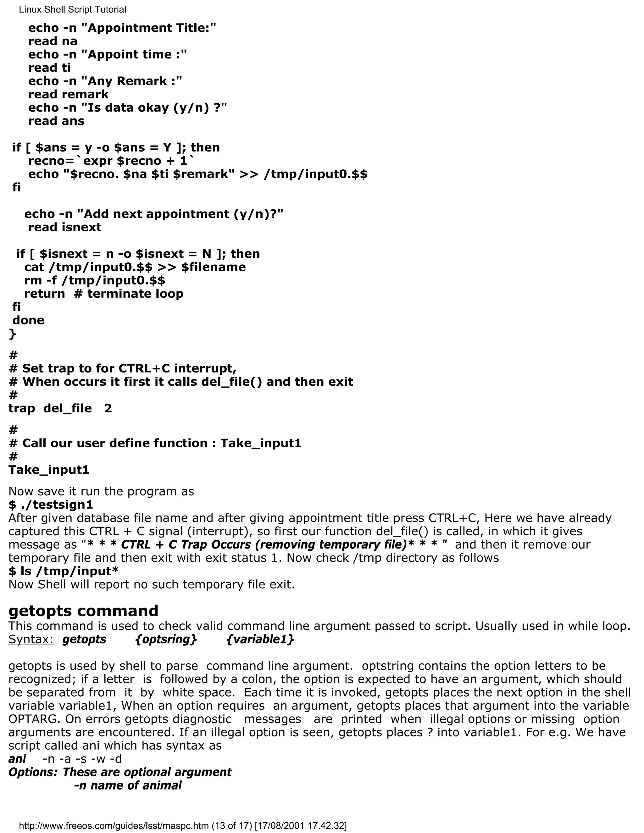 Linux Shell Script Tutorial

   echo -n "Appointment Title:"
   read na
   echo -n "Appoint time :"
   read ti
   echo -n "Any Remark :"
   read remark
   echo -n "Is data okay (y/n) ?"
   read ans

if [ $ans = y -o $ans = Y ]; then
   recno=`expr $recno + 1`
   echo "$recno. $na $ti $remark" >> /tmp/input0.$$
fi

  echo -n "Add next appointment (y/n)?"
   read isnext

 if [ $isnext = n -o $isnext = N ]; then
   cat /tmp/input0.$$ >> $filename
   rm -f /tmp/input0.$$
   return # terminate loop
fi
done
}
#
# Set trap to for CTRL+C interrupt,
# When occurs it first it calls del_file() and then exit
#
trap del_file 2
#
# Call our user define function : Take_input1
#
Take_input1
Now save it run the program as
$ ./testsign1
After given database file name and after giving appointment title press CTRL+C, Here we have already
captured this CTRL + C signal (interrupt), so first our function del_file() is called, in which it gives
message as "* * * CTRL + C Trap Occurs (removing temporary file)* * * " and then it remove our
temporary file and then exit with exit status 1. Now check /tmp directory as follows
$ ls /tmp/input*
Now Shell will report no such temporary file exit.

getopts command
This command is used to check valid command line argument passed to script. Usually used in while loop.
Syntax: getopts    {optsring}       {variable1}

getopts is used by shell to parse command line argument. optstring contains the option letters to be
recognized; if a letter is followed by a colon, the option is expected to have an argument, which should
be separated from it by white space. Each time it is invoked, getopts places the next option in the shell
variable variable1, When an option requires an argument, getopts places that argument into the variable
OPTARG. On errors getopts diagnostic messages are printed when illegal options or missing option
arguments are encountered. If an illegal option is seen, getopts places ? into variable1. For e.g. We have
script called ani which has syntax as
ani -n -a -s -w -d
Options: These are optional argument
            -n name of animal


 http://www.freeos.com/guides/lsst/maspc.htm (13 of 17) [17/08/2001 17.42.32]
 