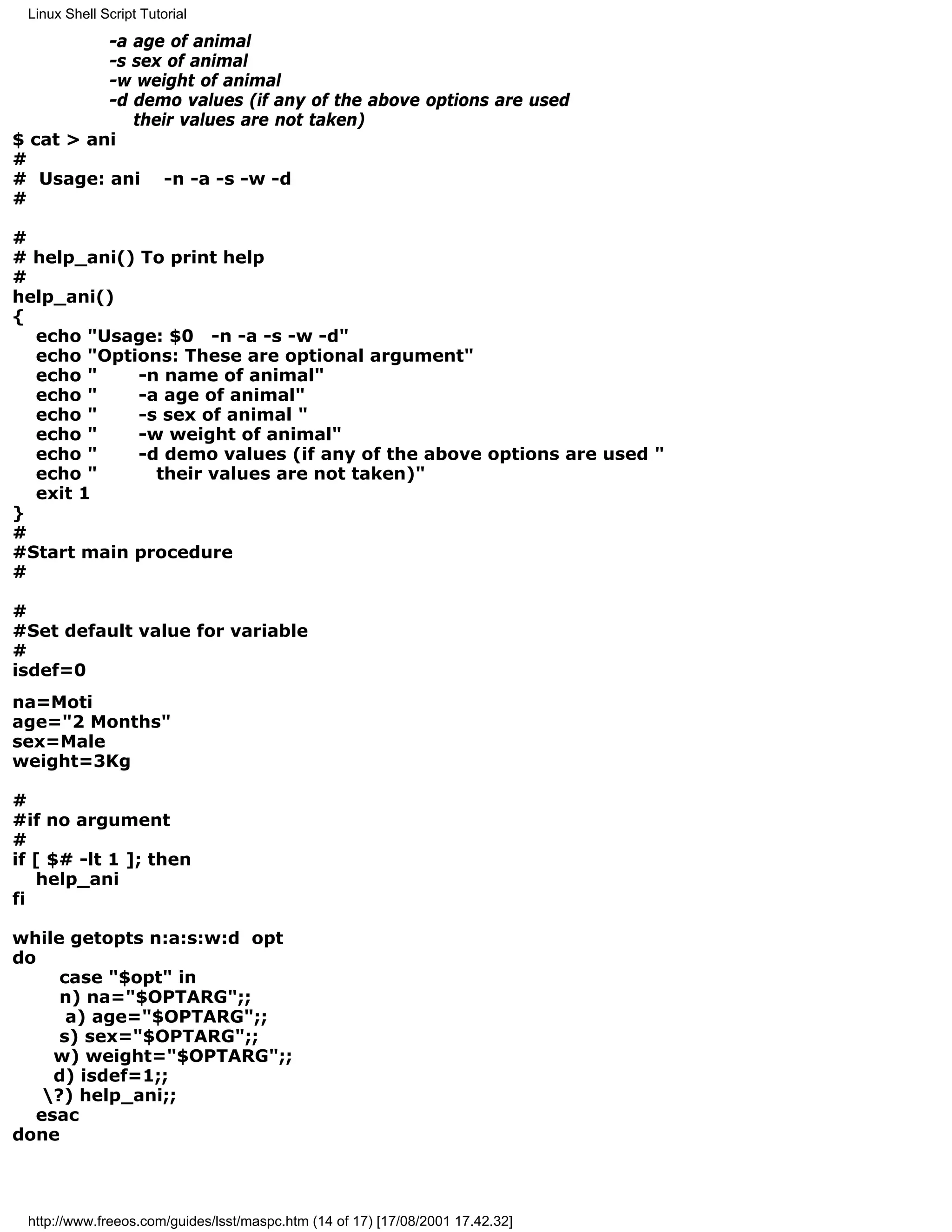 Linux Shell Script Tutorial

          -a age of animal
          -s sex of animal
          -w weight of animal
          -d demo values (if any of the above options are used
             their values are not taken)
$ cat > ani
#
# Usage: ani -n -a -s -w -d
#

#
# help_ani() To print help
#
help_ani()
{
  echo "Usage: $0 -n -a -s -w -d"
  echo "Options: These are optional argument"
  echo "     -n name of animal"
  echo "     -a age of animal"
  echo "     -s sex of animal "
  echo "     -w weight of animal"
  echo "     -d demo values (if any of the above options are used "
  echo "       their values are not taken)"
  exit 1
}
#
#Start main procedure
#

#
#Set default value for variable
#
isdef=0
na=Moti
age="2 Months"
sex=Male
weight=3Kg

#
#if no argument
#
if [ $# -lt 1 ]; then
   help_ani
fi

while getopts n:a:s:w:d opt
do
     case "$opt" in
     n) na="$OPTARG";;
      a) age="$OPTARG";;
     s) sex="$OPTARG";;
    w) weight="$OPTARG";;
    d) isdef=1;;
   ?) help_ani;;
  esac
done



 http://www.freeos.com/guides/lsst/maspc.htm (14 of 17) [17/08/2001 17.42.32]
 