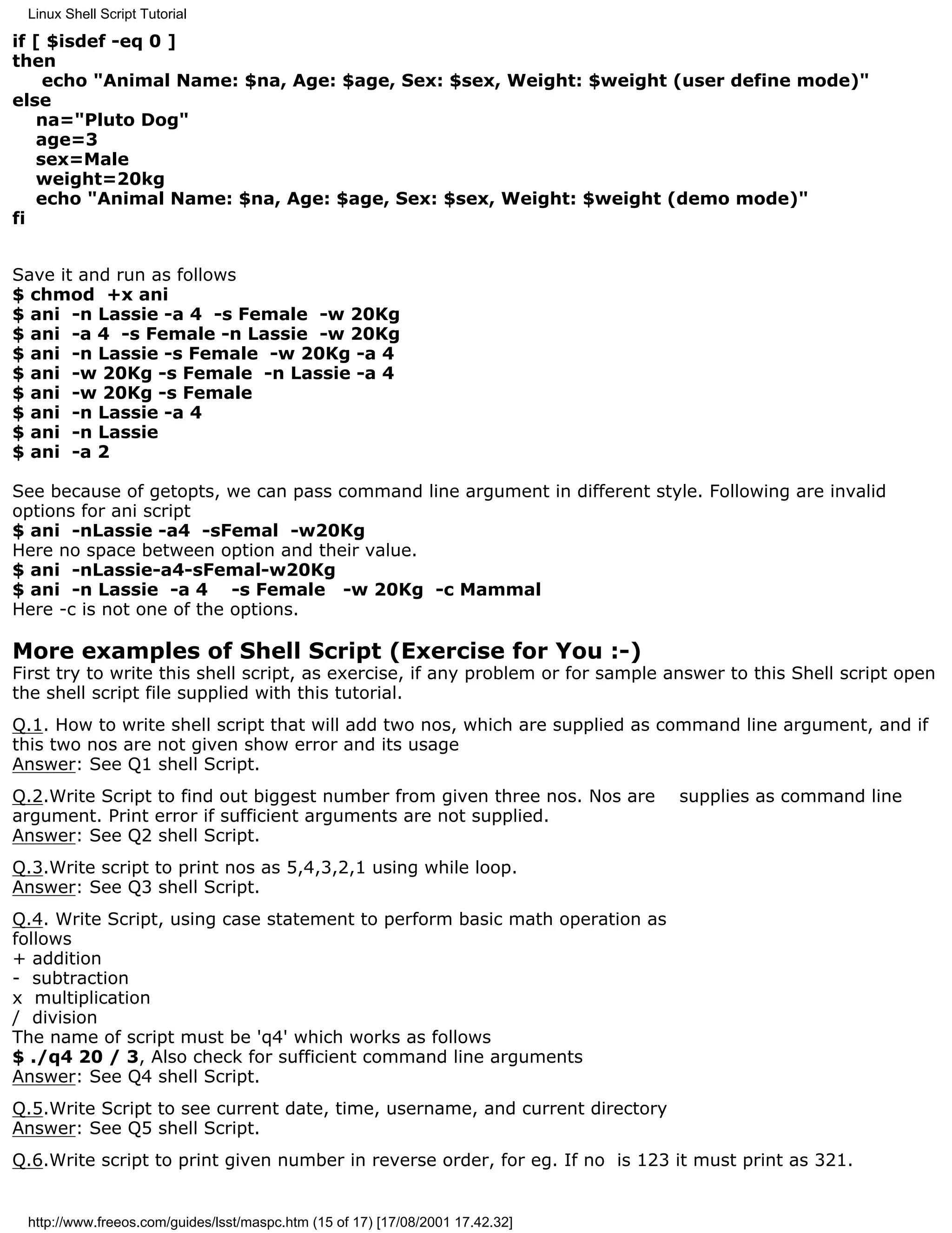 Linux Shell Script Tutorial

if [ $isdef -eq 0 ]
then
    echo "Animal Name: $na, Age: $age, Sex: $sex, Weight: $weight (user define mode)"
else
   na="Pluto Dog"
   age=3
   sex=Male
   weight=20kg
   echo "Animal Name: $na, Age: $age, Sex: $sex, Weight: $weight (demo mode)"
fi


Save it and run as follows
$ chmod +x ani
$ ani -n Lassie -a 4 -s Female -w 20Kg
$ ani -a 4 -s Female -n Lassie -w 20Kg
$ ani -n Lassie -s Female -w 20Kg -a 4
$ ani -w 20Kg -s Female -n Lassie -a 4
$ ani -w 20Kg -s Female
$ ani -n Lassie -a 4
$ ani -n Lassie
$ ani -a 2

See because of getopts, we can pass command line argument in different style. Following are invalid
options for ani script
$ ani -nLassie -a4 -sFemal -w20Kg
Here no space between option and their value.
$ ani -nLassie-a4-sFemal-w20Kg
$ ani -n Lassie -a 4 -s Female -w 20Kg -c Mammal
Here -c is not one of the options.

More examples of Shell Script (Exercise for You :-)
First try to write this shell script, as exercise, if any problem or for sample answer to this Shell script open
the shell script file supplied with this tutorial.
Q.1. How to write shell script that will add two nos, which are supplied as command line argument, and if
this two nos are not given show error and its usage
Answer: See Q1 shell Script.
Q.2.Write Script to find out biggest number from given three nos. Nos are       supplies as command line
argument. Print error if sufficient arguments are not supplied.
Answer: See Q2 shell Script.
Q.3.Write script to print nos as 5,4,3,2,1 using while loop.
Answer: See Q3 shell Script.
Q.4. Write Script, using case statement to perform basic math operation as
follows
+ addition
- subtraction
x multiplication
/ division
The name of script must be 'q4' which works as follows
$ ./q4 20 / 3, Also check for sufficient command line arguments
Answer: See Q4 shell Script.
Q.5.Write Script to see current date, time, username, and current directory
Answer: See Q5 shell Script.
Q.6.Write script to print given number in reverse order, for eg. If no is 123 it must print as 321.


 http://www.freeos.com/guides/lsst/maspc.htm (15 of 17) [17/08/2001 17.42.32]
 