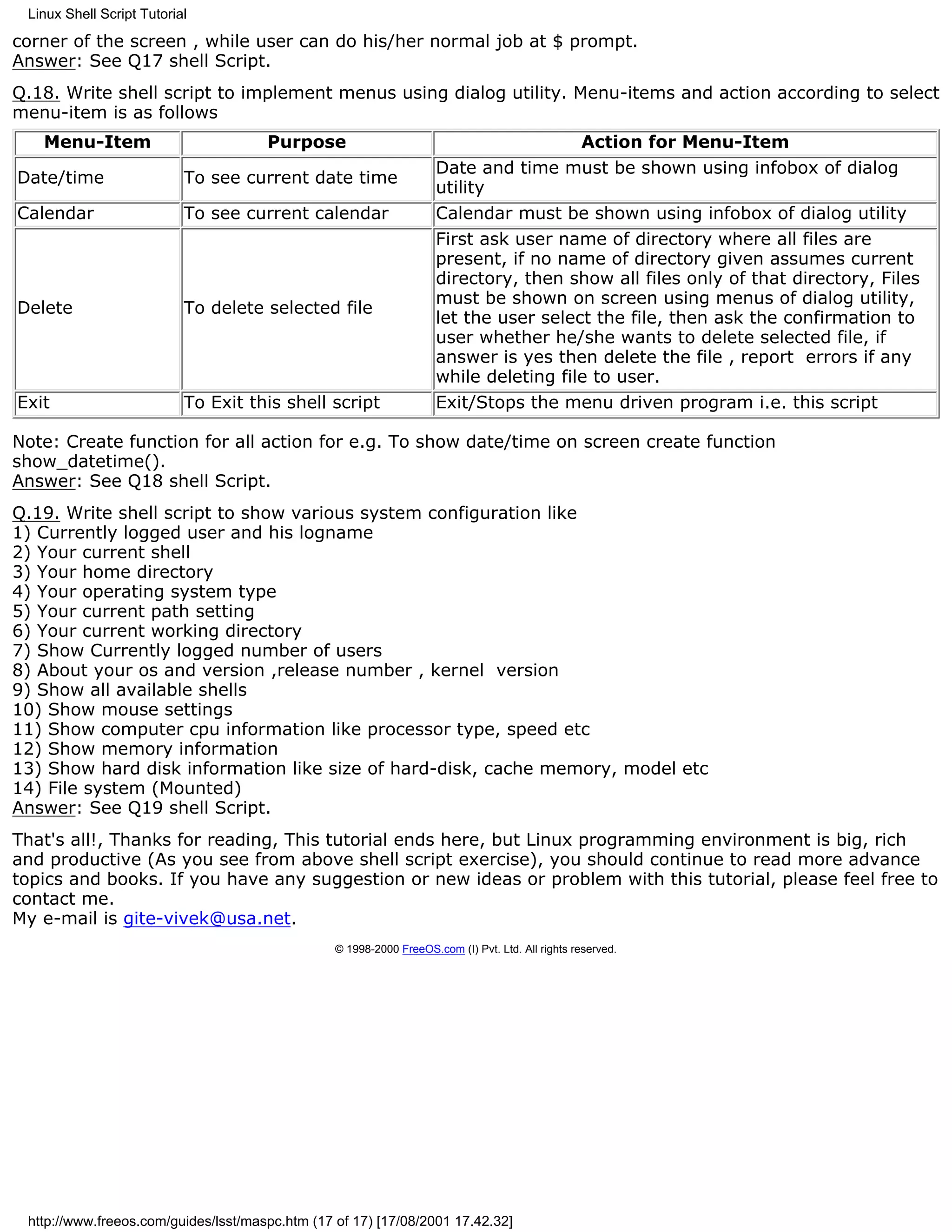 Linux Shell Script Tutorial

corner of the screen , while user can do his/her normal job at $ prompt.
Answer: See Q17 shell Script.
Q.18. Write shell script to implement menus using dialog utility. Menu-items and action according to select
menu-item is as follows
   Menu-Item                          Purpose                                                     Action for Menu-Item
                                                                     Date and time must be shown using infobox of dialog
Date/time                  To see current date time
                                                                     utility
Calendar                   To see current calendar                   Calendar must be shown using infobox of dialog utility
                                                                     First ask user name of directory where all files are
                                                                     present, if no name of directory given assumes current
                                                                     directory, then show all files only of that directory, Files
                                                                     must be shown on screen using menus of dialog utility,
Delete                     To delete selected file
                                                                     let the user select the file, then ask the confirmation to
                                                                     user whether he/she wants to delete selected file, if
                                                                     answer is yes then delete the file , report errors if any
                                                                     while deleting file to user.
Exit                       To Exit this shell script                 Exit/Stops the menu driven program i.e. this script

Note: Create function for all action for e.g. To show date/time on screen create function
show_datetime().
Answer: See Q18 shell Script.
Q.19. Write shell script to show various system configuration like
1) Currently logged user and his logname
2) Your current shell
3) Your home directory
4) Your operating system type
5) Your current path setting
6) Your current working directory
7) Show Currently logged number of users
8) About your os and version ,release number , kernel version
9) Show all available shells
10) Show mouse settings
11) Show computer cpu information like processor type, speed etc
12) Show memory information
13) Show hard disk information like size of hard-disk, cache memory, model etc
14) File system (Mounted)
Answer: See Q19 shell Script.
That's all!, Thanks for reading, This tutorial ends here, but Linux programming environment is big, rich
and productive (As you see from above shell script exercise), you should continue to read more advance
topics and books. If you have any suggestion or new ideas or problem with this tutorial, please feel free to
contact me.
My e-mail is gite-vivek@usa.net.
                                                 © 1998-2000 FreeOS.com (I) Pvt. Ltd. All rights reserved.




 http://www.freeos.com/guides/lsst/maspc.htm (17 of 17) [17/08/2001 17.42.32]
 