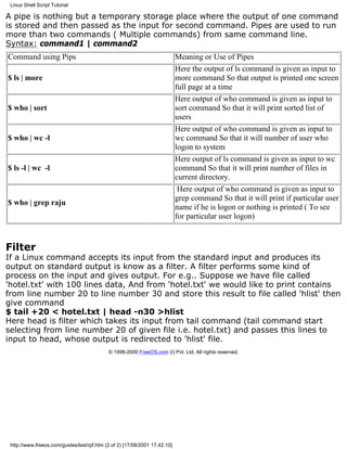 Linux Shell Script Tutorial

A pipe is nothing but a temporary storage place where the output of one command
is stored and then passed as the input for second command. Pipes are used to run
more than two commands ( Multiple commands) from same command line.
Syntax: command1 | command2
Command using Pips                                                          Meaning or Use of Pipes
                                                                            Here the output of ls command is given as input to
$ ls | more                                                                 more command So that output is printed one screen
                                                                            full page at a time
                                                                            Here output of who command is given as input to
$ who | sort                                                                sort command So that it will print sorted list of
                                                                            users
                                                                            Here output of who command is given as input to
$ who | wc -l                                                               wc command So that it will number of user who
                                                                            logon to system
                                                                            Here output of ls command is given as input to wc
$ ls -l | wc -l                                                             command So that it will print number of files in
                                                                            current directory.
                                                                             Here output of who command is given as input to
                                                                            grep command So that it will print if particular user
$ who | grep raju
                                                                            name if he is logon or nothing is printed ( To see
                                                                            for particular user logon)



Filter
If a Linux command accepts its input from the standard input and produces its
output on standard output is know as a filter. A filter performs some kind of
process on the input and gives output. For e.g.. Suppose we have file called
'hotel.txt' with 100 lines data, And from 'hotel.txt' we would like to print contains
from line number 20 to line number 30 and store this result to file called 'hlist' then
give command
$ tail +20 < hotel.txt | head -n30 >hlist
Here head is filter which takes its input from tail command (tail command start
selecting from line number 20 of given file i.e. hotel.txt) and passes this lines to
input to head, whose output is redirected to 'hlist' file.
                                            © 1998-2000 FreeOS.com (I) Pvt. Ltd. All rights reserved.




 http://www.freeos.com/guides/lsst/rpf.htm (2 of 2) [17/08/2001 17.42.10]
 